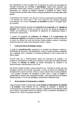 das competências de base no próprio seio da educação, de acordo com uma lógica de
educação profissional que privilegia a aprendizagem. Alguns deles escolhem num
paralelismo estreito entre a escola e a empresa. A sua preocupação é colocar os jovens
interessados em "situação de trabalho" mantendo a qualidade do ensino. Outros
Estados-membros preferem adiar a fase de formação profissional inicial para aalém deste
período.
A participação das empresas e dos parceiros sociais na organização da formação inicial
e da transição dos jovens para a vida activa afigura-se uma tendência adquirida,
nomeadamente sob a forma de formações em alternância (incluindo a formação "dual",
por exemplo).
Alguns Estados-membros procuram criar dispositivos derecuperaçãoou de "garantia de
formação" cujo objectivo consiste em oferecer aos jovens que entram no mercado de
trabalho sem qualificação a oportunidade de adquirirem as competências básicas e
profissionais indispensáveis.
A questão dos processos de certificação, de validação e de reconhecimento das
competências adquiridas, nomeadamente adquiridas em situação de trabalho, encontra-se
no centro dos debates em curso em diversos Estados-membros, porque os processos
tradicionais parecem muitas vezes demasiado formais e rígidos.
3.

O desenvolvimento da formação contínua

A noção de competências-chave generaliza-se ao conjunto das formações. Aumenta a
flexibilidade das profissões e das qualificações. Todos os Estados-membros consideram
que a separação entre a educação e a formação profissional se está a tornar cada vez
menos segura.
Convém notar que o desenvolvimento maciço dos fenómenos de exclusão e as
perspectivas demográficas a médio prazo conduzem a maior parte dos Estados-membros
a fazerem da educação de adultos um terreno privilegiado de iniciativa e de
desenvolvimento, particularmente a nível local.
Em diversos Estados-membros, surgem dispositivos de formação de acordo com uma
abordagem paritária de discussão, negociação e mesmo de gestão dos problemas da
formação entre os parceiros sociais. Tendo em conta o carácter misto de certos problemas
- por exemplo, formações em alternância, acordos sobre o tempo de trabalho e
possibilidade de integrar neles a dimensão formação - está a desenvolver-se em diversos
Estados-membros a via de uma abordagem convencional a diferentes níveis.
4.

Novas fórmulas de financiamento e avaliação

Alguns Estados-membros experimentam novas fórmulas definanciamentoda educação
e da formação. Essas fórmulas vão dos "subsídios de educação" a fórmulas do
co-financiamento da formação contínua mediante o pagamento de uma parte dos custos
pelos próprios interessados (através de deduções fiscais, empréstimos bonificados ou
criação de um "capital de poupança formação").

29

 