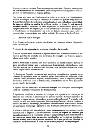 A procura de novas formas de financiamento para a educação e a formação tem registado
um certo abrandamento nos últimos anos, apesar da importância dos orçamentos públicos
que lhes são consagrados nas despesas públicas.
Este debate em curso nos Estados-membros sobre os recursos e os financiamentos
públicos a consagrar à educação e à formação é acompanhado por um desejo renovado
de maior transparência dos sistemas e, principalmente, de uma avaliação da produtividade
das despesas públicas na matéria. O problema consiste em dispor de indicadores de
referência fiáveis e, sobretudo, de dados respeitantes ao financiamento privado (dos
agregados familiares, das empresas, etc.). Num período que vê proliferar os debates sobre
as transferências de financiamento em todos os Estados-membros, cresce entre os
responsáveis a preocupação de uma melhor avaliação dos custos (e dos benefícios).
D.

As novas vias da evolução

A luz destas transformações e destas experiências, são claramente visíveis três grandes
linhas de evolução.
A primeira é a da autonomia dos agentes da educação e da formação.
É através de uma maior autonomia de agentes responsáveis claramente informados das
missões que lhes são confiadas que os sistemas de educação e de formação poderão
adaptar-se da melhor maneira.
Trata-se deste modo de conferir uma maior autonomia aos estabelecimentos de base. O
que a experiência mostra é que os sistemas mais descentralizados são também os mais
flexíveis, aqueles que se adaptam mais depressa e que permitem desenvolver novas
formas de parceria de interesse social.
No domínio da formação permanente, esta autonomia necessária deve enquadrar-se no
processo de negociação entre os parceiros sociais interessados aos diferentes níveis
(empresa, ramo profissional, regional, interprofissional), sendo o objectivo principal
proceder de forma que todos os trabalhadores, nomeadamente os das PME, possam ter
acesso a acções de formação.
A segunda nova via da evolução diz respeito à avaliação. Esta avaliação é necessária para
justificar o indispensável aumento dos financiamentos.
É igualmente manifesto o interesse da avaliação pela apreciação da adequação da
educação e da formação às necessidades dos públicos visados e à procura dos meios de
aumentar o sucesso escolar, a inserção ou a reconversão profissional. A avaliação pode
também permitir uma melhor adaptação da formação profissional, inicial e contínua, à
situação do mercado do emprego, caracterizada simultaneamente pela existência de uma
elevada taxa de desemprego e a penúria da mão-de-obra em certos sectores de actividade.
A avaliação pode permitir ter em linha de conta o investimento que representa a formação
contínua para as empresas (e os trabalhadores). Por isso, as despesas de formação, por
exemplo em operações dereconversãointerna ou na aprendizagem, constituem um activo
da empresa, ao mesmo título que as outras imobilizações, por exemplo na investigação.
Devem portanto beneficiar do mesmo tratamento fiscal, sem prejuízo da liberdade de
circulação dos trabalhadores. É o que o Livro Branco propõe na sua segunda parte.
30

 