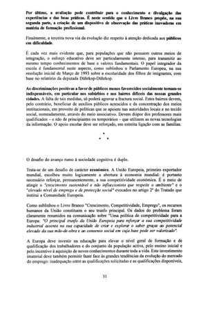 Por último, a avaliação pode contribuir para o conhecimento e divulgação das
experiências e das boas práticas. É neste sentido que o Livro Branco propõe, na sua
segunda parte, a criação de um dispositivo de observação das praticas inovadoras em
matéria de formação profissional.
Finalmente, a terceira nova via da evolução diz respeito à atenção dedicada aos públicos
em dificuldade
E cada vez mais evidente que, para populações que não possuem outros meios de
integração, o esforço educativo deve ser particularmente intenso, para transmitir ao
mesmo tempo conhecimentos de base e valores fundamentais. O papel integrador da
escola é fundamental neste aspecto, como sublinhou o Parlamento Europeu, na sua
resolução inicial de Março de 1993 sobre a escolaridade dos filhos de imigrantes, com
base no relatório da deputada Diihrkop-Duhrkop.
As discriminações positivas a favor de públicos menos favorecidos socialmente tomam-se
indispensáveis, em particular nos subúrbios e nos bairros difíceis das nossas grandes
cidades. A falta de tais medidas, só poderá agravar a fractura social. Estes bairros devem,
pelo contrário, beneficiar de auxílios públicos acrescidos e da concentração dos meios
institucionais, em proveito de políticas que se apoiem nas autoridades locais e no tecido
social, nomeadamente, através do meio associativo. Devem dispor dos professores mais
qualificados - e não de principiantes ou temporários - que utilizem as novas tecnologias
da informação. O apoio escolar deve ser reforçado, em estreita ligação com as famílias.
*
*

*

O desafio do avanço rumo à sociedade cognitiva é duplo.
Trata-se de um desafio de carácter económico. A União Europeia, primeiro exportador
mundial, escolheu muito logicamente a abertura à economia mundial: é portanto
necessário reforçar, permanentemente, a sua competitividade económica. É o meio de
atingir o "crescimento sustentável e não inflaccionista que respeite o ambiente" e o
"elevado nível de emprego e de protecção social" evocados no artigo 2o do Tratado que
institui a Comunidade Europeia.
Como sublinhou o Livro Branco "Crescimento, Competitividade, Emprego", os recursos
humanos da União constituem o seu trunfo principal. Os dados do problema foram
claramente resumidos na comunicação sobre "Uma política de competitividade para a
Europa: "O principal trunfo da União Europeia para reforçar a sua competitividade
industrial assenta na sua capacidade de criar e explorar o saber graças ao potencial
elevado da sua mão-de-obra e ao consenso social em cuja base pode ser valorizado".
A Europa deve investir na educação para elevar o nível geral de formação e de
qualificação dos trabalhadores e do conjunto da população activa, pelo ensino inicial e
pelo incentivo à aquisição de novos conhecimentos durante toda a vida. Este investimento
imaterial deve também permitir fazer face às grandes tendências da evolução do mercado
do emprego: inadequação entre as qualificações solicitadas e as qualificações disponíveis,

31

 