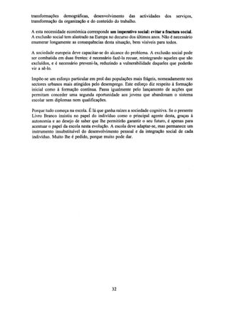 transformações demográficas, desenvolvimento das actividades
transformação da organização e do conteúdo do trabalho.

dos

serviços,

A esta necessidade económica corresponde um imperativo social: evitar a fractura social.
A exclusão social tem alastrado na Europa no decurso dos últimos anos. Não é necessário
enumerar longamente as consequências desta situação, bem visíveis para todos.
A sociedade europeia deve capacitar-se do alcance do problema. A exclusão social pode
ser combatida em duas frentes: é necessário fazê-la recuar, reintegrando aqueles que são
excluídos, e é necessário preveni-la, reduzindo a vulnerabilidade daqueles que poderão
vir a sê-lo.
Impõe-se um esforço particular em prol das populações mais frágeis, nomeadamente nos
sectores urbanos mais atingidos pelo desemprego. Este esforço diz respeito à formação
inicial como à formação contínua. Passa igualmente pelo lançamento de acções que
permitam conceder uma segunda oportunidade aos jovens que abandonam o sistema
escolar sem diplomas nem qualificações.
Porque tudo começa na escola. É lá que ganha raízes a sociedade cognitiva. Se o presente
Livro Branco insistiu no papel do indivíduo como o principal agente desta, graças à
autonomia e ao desejo de saber que lhe permitirão garantir o seu futuro, é apenas para
acentuar o papel da escola nesta evolução. A escola deve adaptar-se, mas permanece um
instrumento insubstituível do desenvolvimento pessoal e da integração social de cada
indivíduo. Muito lhe é pedido, porque muito pode dar.

32

 
