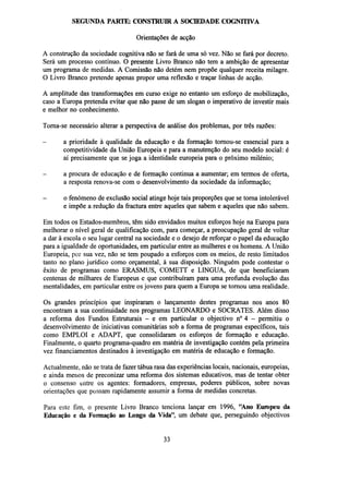 SEGUNDA PARTE: CONSTRUIR A SOCIEDADE COGNITIVA
Orientações de acção
A construção da sociedade cognitiva não se fará de uma só vez. Não se fará por decreto.
Será um processo contínuo. O presente Livro Branco não tem a ambição de apresentar
um programa de medidas. A Comissão não detém nem propõe qualquer receita milagre.
O Livro Branco pretende apenas propor uma reflexão e traçar linhas de acção.
A amplitude das transformações em curso exige no entanto um esforço de mobilização,
caso a Europa pretenda evitar que não passe de um slogan o imperativo de investir mais
e melhor no conhecimento.
Torna-se necessário alterar a perspectiva de análise dos problemas, por três razões:
-

a prioridade à qualidade da educação e da formação tornou-se essencial para a
competitividade da União Europeia e para a manutenção do seu modelo social: é
aí precisamente que se joga a identidade europeia para o próximo milénio;

-

a procura de educação e de formação continua a aumentar; em termos de oferta,
a resposta renova-se com o desenvolvimento da sociedade da informação;

-

o fenómeno de exclusão social atinge hoje tais proporções que se torna intolerável
e impõe a redução da fractura entre aqueles que sabem e aqueles que não sabem.

Em todos os Estados-membros, têm sido envidados muitos esforços hoje na Europa para
melhorar o nível geral de qualificação com, para começar, a preocupação geral de voltar
a dar à escola o seu lugar central na sociedade e o desejo de reforçar o papel da educação
para a igualdade de oportunidades, em particular entre as mulheres e os homens. A União
Europeia, por sua vez, não se tem poupado a esforços com os meios, de resto limitados
tanto no plano jurídico como orçamental, à sua disposição. Ninguém pode contestar o
êxito de programas como ERASMUS, COMETT e LINGUA, de que beneficiaram
centenas de milhares de Europeus e que contribuíram para uma profunda evolução das
mentalidades, em particular entre os jovens para quem a Europa se tornou uma realidade.
Os grandes princípios que inspiraram o lançamento destes programas nos anos 80
encontram a sua continuidade nos programas LEONARDO e SOCRATES. Além disso
a reforma dos Fundos Estruturais - e em particular o objectivo n° 4 - permitiu o
desenvolvimento de iniciativas comunitárias sob a forma de programas específicos, tais
como EMPLOI e ADAPT, que consolidaram os esforços de formação e educação.
Finalmente, o quarto programa-quadro em matéria de investigação contém pela primeira
vez financiamentos destinados à investigação em matéria de educação e formação.
Actualmente, não se trata de fazer tábua rasa das experiências locais, nacionais, europeias,
e ainda menos de preconizar uma reforma dos sistemas educativos, mas de tentar obter
o consenso entre os agentes: formadores, empresas, poderes públicos, sobre novas
orientações que possam rapidamente assumir a forma de medidas concretas.
Para este fim, o presente Livro Branco tenciona lançar em 1996, "Ano Europeu da
Educação e da Formação ao Longo da Vida", um debate que, perseguindo objectivos

33

 
