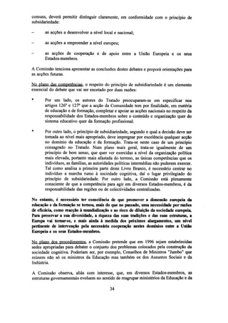 comuns, deverá permitir distinguir claramente, em conformidade com o princípio de
subsidariedade:
-

as acções a desenvolver a nível local e nacional;

-

as acções a empreender a nível europeu;

-

as acções de cooperação e de apoio entre a União Europeia e os seus
Estados-membros.

A Comissão tenciona apresentar as conclusões destes debates e proporá orientações para
as acções futuras.
No plano das competências, o respeito do princípio de subsidiariedade é um elemento
essencial do debate que vai ser encetado por duas razões:
*

Por um lado, os autores do Tratado preocuparam-se em especificar nos
artigos 126° e 127° que a acção da Comunidade tem por finalidade, em matéria
de educação e de formação, completar e apoiar as acções nacionais no respeito da
responsabilidade dos Estados-membros sobre o conteúdo e organização quer do
sistema educativo quer da formação profissional.

*

Por outro lado, o princípio de subsidiariedade, segundo o qual a decisão deve ser
tomada ao nível mais apropriado, deve impregnar por excelência qualquer acção
no domínio da educação e da formação. Trata-se neste caso de um princípio
consagrado no Tratado. Num plano mais geral, trata-se igualmente de um
princípio de bem senso, que quer ver exercidas a nível da organização política
mais elevada, portanto mais afastada do terreno, as únicas competências que os
indivíduos, as famílias, as autoridades políticas intermédias não puderem exercer.
Tal como analisa a primeira parte deste Livro Branco, é necessário centrar no
indivíduo a marcha rumo à sociedade cognitiva, daí o lugar privilegiado do
princípio de subsidariedade. Por outro lado, a Comissão está plenamente
consciente de que a competência para agir em diversos Estados-membros, é da
responsabilidade das regiões ou de colectividades centralizadas.

No entanto, é necessário ter consciência de que promover a dimensão europeia da
educação e da formação se tomou, mais do que no passado, uma necessidade por razões
de eficácia, comoreacçãoà mundialização e ao risco de diluição da sociedade europeia.
Para preservar a sua diversidade, a riqueza das suas tradições e das suas estruturas, a
Europa vai tomar-se, e mais ainda à medida dos próximos alargamentos, um nível
pertinente de intervenção pela necessária cooperação nestes domínios entre a União
Europeia e os seus Estados-membros.
No plano dos procedimentos, a Comissão pretende que em 1996 sejam estabelecidas
sedes apropriadas para debater o conjunto dos problemas colocados pela construção da
sociedade cognitiva. Poderiam ser, por exemplo, Conselhos de Ministros "Jumbo" que
reúnem não só os ministros da Educação mas também os dos Assuntos Sociais e da
Indústria.
A Comissão observa, aliás com interesse, que, em diversos Estados-membros, as
estruturas governamentais evoluem no sentido de reagrupar ministérios da Educação e da
34

 