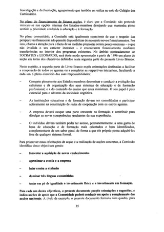 Investigação e da Formação, agrupamento que também se realiza no seio do Colégio dos
Comissários.
No plano do financiamento de futuras acções, é claro que a Comissão não pretende
imiscuir-se nas opções internas dos Estados-membros desejando que mantenha pleno
sentido a prioridade conferida à educação e à formação.
No plano comunitário, a Comissão está igualmente consciente de que o respeito das
perspectivas financeiras não permite disponibilizar de momento novos financiamentos. Por
isso, chama a atenção para o facto de as medidas propostas serem pouco onerosas - o que
não invalida o seu carácter inovador - e encontrarem financiamento mediante
transferências no interior dos programas existentes. No âmbito nomeadamente de
SOCRATES e LEONARDO, será deste modo apresentado a partir de 1996 um plano de
acção em torno dos objectivos definidos nesta segunda parte do presente Livro Branco.
Neste espírito, a segunda parte do Livro Branco expõe orientações destinadas a facilitar
a cooperação de todos os agentes ou a completar as respectivas iniciativas, facultando a
cada um o pleno exercício das suas responsabilidades:
-

Compete plenamente aos Estados-membros determinar e conduzir a evolução das
estruturas e da organização dos seus sistemas de educação e de formação
profissional, e a do conteúdo do ensino que estes ministram. O seu papel é pois
essencial para o advento da sociedade cognitiva.

-

As instituições educativas e de formação devem ser consolidadas e participar
activamente na constituição de redes de cooperação com os outros agentes.

-

A empresa deverá ocupar uma parte crescente na formação e contribuir para
divulgar as novas competências resultantes da sua experiência.

-

O indivíduo deverá também poder ter acesso, permanentemente, a uma gama de
bens de educação e de formação mais orientados e bem identificados,
complementares de um saber geral, de forma a que ele próprio possa adquiri-los
fora de qualquer sistema formal.

Para promover estas orientações de acção e a realização de acções concretas, a Comissão
identifica cinco objectivos gerais:
-

fomentar a aquisição de novos conhecimentos

-

aproximar a escola e a empresa

-

lutar contra a exclusão

-

dominar três línguas comunitárias

-

tratar em pé de igualdade o investimento físico e o investimento em formação.
Para cada um destes objectivos, o presente documento propõe orientações e sugestões, e
indica acções de apoio que a Comunidade poderá conduzir em apoio e complemento das
acções nacionais. A título de exemplo, o presente documento formula num quadro, para
35

 