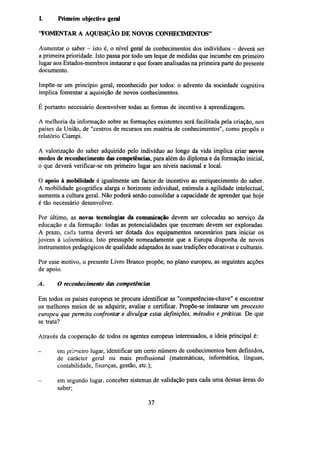 I.

Primeiro objectivo geral

"FOMENTAR A AQUISIÇÃO DE NOVOS CONHECIMENTOS"
Aumentar o saber - isto é, o nível geral de conhecimentos dos indivíduos - deverá ser
a primeira prioridade. Isto passa por todo um leque de medidas que incumbe em primeiro
lugar aos Estados-membros instaurar e que foram analisadas na primeira parte do presente
documento.
Impõe-se um princípio geral, reconhecido por todos: o advento da sociedade cognitiva
implica fomentar a aquisição de novos conhecimentos.
É portanto necessário desenvolver todas as formas de incentivo à aprendizagem.
A melhoria da informação sobre as formações existentes será facilitada pela criação, nos
países da União, de "centros de recursos em matéria de conhecimentos", como propôs o
relatório Ciampi.
A valorização do saber adquirido pelo indivíduo ao longo da vida implica criar novos
modos dereconhecimentodas competências, para além do diploma e da formação inicial,
o que deverá verificar-se em primeiro lugar aos níveis nacional e local.
O apoio à mobilidade é igualmente um factor de incentivo ao enriquecimento do saber.
A mobilidade geográfica alarga o horizonte individual, estimula a agilidade intelectual,
aumenta a cultura geral. Não poderá senão consolidar a capacidade de aprender que hoje
é tão necessário desenvolver.
Por último, as novas tecnologias da comunicação devem ser colocadas ao serviço da
educação e da formação: todas as potencialidades que encerram devem ser exploradas.
A prazo, cada turma deverá ser dotada dos equipamentos necessários para iniciar os
jovens à informática. Isto pressupõe nomeadamente que a Europa disponha de novos
instrumentos pedagógicos de qualidade adaptados às suas tradições educativas e culturais.
Por esse motivo, o presente Livro Branco propõe, no plano europeu, as seguintes acções
de apoio.
A.

O reconhecimento das competências

Em todos os países europeus se procura identificar as "competências-chave" e encontrar
os melhores meios de as adquirir, avaliar e certificar. Propõe-se instaurar um processo
europeu que permita confrontar e divulgar estas definições, métodos e práticas. De que
se trata?
Através da cooperação de todos os agentes europeus interessados, a ideia principal é:
-

em primeiro lugar, identificar um certo número de conhecimentos bem definidos,
de carácter geral ou mais profissional (matemáticas, informática, línguas,
contabilidade, finanças, gestão, etc.);
em segundo lugar, conceber sistemas de validação para cada uma dessas áreas do
saber;
37

 
