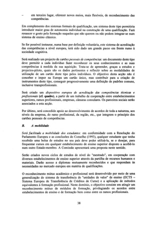 -

em terceiro lugar, oferecer novos meios, mais flexíveis, de reconhecimento das
competências.

Em complemento dos sistemas formais de qualificação, um sistema deste tipo permitiria
introduzir maior grau de autonomia individual na construção de uma qualificação. Fará
renascer o gosto pela formação naqueles que não querem ou não podem integrar-se num
sistema de ensino clássico.
Se for possível instaurar, numa base por definição voluntária, este sistema de acreditação
das competências a nível europeu, terá sido dado um grande passo em frente rumo à
sociedade cognitiva.
Será realizado um projecto de cartões pessoais de competências: um documento deste tipo
deve permitir a cada indivíduo fazer reconhecer os seus conhecimentos e as suas
competências à medida da sua aquisição. Trata-se de apreender, graças a estudos e
projectos-piloto, quais são os dados pertinentes e reflectir sobre as modalidades de
utilização de um cartão deste tipo pelos indivíduos. O objectivo desta acção não é
conceber e impor na Europa um cartão único, mas contribuir para a criação de
instrumentos deste tipo, conseguir progressivamente uma definição de padrões comuns,
inclusive transprofissionais.
Será criado um dispositivo europeu de acreditação das competências técnicas e
profissionais (cf. quadro), a partir de um trabalho de cooperação entre estabelecimentos
superiores, ramos profissionais, empresas, câmaras consulares. Os parceiros sociais serão
associados a esta acção.
Por último, será concedido apoio ao desenvolvimento de acordos de toda a natureza, aos
níveis da empresa, do ramo profissional, da região, etc., que integrem o princípio dos
cartões pessoais de competências.
B.

A mobilidade

Será facilitada a mobilidade dos estudantes: em conformidade com a Resolução do
Parlamento Europeu e as conclusões do Conselho (1993), qualquer estudante que tenha
recebido uma bolsa de estudos no seu país deve poder utilizá-la, se o desejar, para
frequentar cursos em qualquer estabelecimento de ensino superior disposto a acolhê-lo
num outro Estado-membro. A Comissão apresentará uma proposta neste sentido.
Serão criados novos ciclos de estudos de nível do "mestrado", em cooperação com
diversos estabelecimentos de ensino superior através da partilha de recursos humanos e
materiais. Darão acesso a diplomas mutuamente reconhecidos e que respondam às
necessidades no mercado europeu em matéria de qualificações.
O reconhecimento mútuo académico e profissional será desenvolvido por meio de uma
generalização do sistema de transferência de "unidades de valor" de ensino (ECTS Sistema Europeu de Transferência de Créditos de Curso) e a aplicação de métodos
equivalentes à formação profissional. Neste domínio, o objectivo consiste em atingir um
reconhecimento mútuo de módulos de formação, privilegiando os acordos entre
estabelecimentos de ensino e de formação bem como entre os ramos profissionais.

38

 