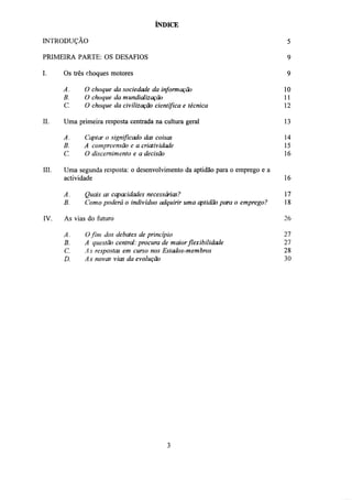 ÍNDICE
INTRODUÇÃO

5

PRIMEIRA PARTE: OS DESAFIOS

9

I.

9

Os três choques motores
A.
B.

III.

10
11

C.
II.

O choque da sociedade da informação
O choque da mundialização
O choque da civilização científica e técnica

12

Uma primeira resposta centrada na cultura geral

13

A.
Captar o significado das coisas
B.
A compreensão e a criatividade
C.
O discernimento e a decisão
Uma segunda resposta: o desenvolvimento da aptidão para o emprego e a
actividade

14
15
16
16

A.

17

B.
IV.

Quais as capacidades necessárias?
Como poderá o indivíduo adquirir uma aptidão para o emprego?

18

As vias do futuro

26

A.
B.
C.
D.

27
27
28
30

O fim dos debates de princípio
A questão central: procura de maior flexibilidade
As respostas em curso nos Estados-membros
As novas vias da evolução

 