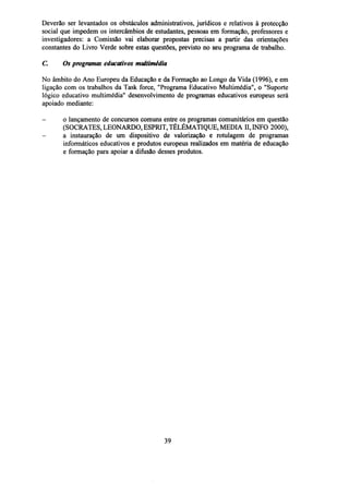 Deverão ser levantados os obstáculos administrativos, jurídicos e relativos à protecção
social que impedem os intercâmbios de estudantes, pessoas em formação, professores e
investigadores: a Comissão vai elaborar propostas precisas a partir das orientações
constantes do Livro Verde sobre estas questões, previsto no seu programa de trabalho.
C

Os programas educativos multimédia

No âmbito do Ano Europeu da Educação e da Formação ao Longo da Vida (1996), e em
ligação com os trabalhos da Task force, "Programa Educativo Multimédia", o "Suporte
lógico educativo multimédia" desenvolvimento de programas educativos europeus será
apoiado mediante:
-

o lançamento de concursos comuns entre os programas comunitários em questão
(SOCRATES, LEONARDO, ESPRIT, TÉLÉMATIQUE, MEDIA II, INFO 2000),
a instauração de um dispositivo de valorização e rotulagem de programas
informáticos educativos e produtos europeus realizados em matéria de educação
e formação para apoiar a difusão desses produtos.

39

 