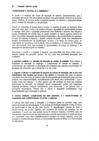 IL

Segundo objectivo geral

"APROXIMAR A ESCOLA E A EMPRESA"
A escola e a empresa são locais de aquisição de saberes complementares, que é
necessário aproximar. Em certos países europeus, esta aproximação verificou-se há muito
tempo. Noutros, só ocorreu tardia e progressivamente, ou subsiste a compartimentação
entre o mundo da educação e o da produção.
Lançar ou consolidar as pontes entre a escola e a empresa só pode ser benéfico, tanto
para uma como para a outra, e de molde a reforçar a igualdade de oportunidades perante
o emprego, bem como a igualdade profissional entre mulheres e homens. Em relação à
escola, considerada em sentido lato, do ensino primário ao ensino superior, trata-se de
obter uma melhor adequação das formações dispensadas e das possibilidades de emprego.
No que diz respeito à empresa, o desafio consiste em poder contar com trabalhadores
dotados simultaneamente de qualificações técnicas e de bases de cultura geral, de
capacidades de autonomia e de evolução. Para as mulheres e os homens em formação,
uma aproximação deste tipo aumenta as oportunidades de acesso ao emprego e de
adaptação às transformações do trabalho.
Aproximar a escola e a empresa é portanto uma prioridade que deve contar com a
máxima adesão dos parceiros sociais. Ter em conta esta prioridade pressupõe três
condições:
A primeira condição é a abertura da educação ao mundo do trabalho. Sem reduzir a
finalidade da educação ao emprego, a compreensão do mundo do trabalho, o
conhecimento das empresas e a percepção das mudanças que marcam as actividades de
produção são elementos que a escola deve ter em conta.
A segunda condição é a implicação da empresa no esforço de formação, não só dos seus
trabalhadores mas também dos jovens e dos adultos. A formação não pode ser apenas
concebida como um meio de fornecer mão-de-obra qualificada às empresas; estas têm elas
próprias uma responsabilidade, nomeadamente para darem uma oportunidade - que é
muitas vezes um emprego - a todos aqueles que não puderam ter êxito nos sistemas
tradicionais de educação. As empresas devem compreender melhor esta finalidade.
Algumas envidaram esforços consideráveis para reconverter o seu pessoal face a
inovações tecnológicas. Outras não o fazem e despedem trabalhadores cuja
disponibilidade para a formação é evidente.
A terceira condição, complementar das duas primeiras, é o desenvolvimento da
cooperação entre estabelecimentos de ensino e empresas.
O reforço dos laços entre a educação e a empresa passa em primeiro lugar pelo
desenvolvimento da aprendizagem. É um método de formação adaptado a todos os níveis
de qualificação e não só aos mais baixos. A aprendizagem começa de resto a
desenvolver-se no ensino superior, por iniciativa de escolas de comércio ou de
engenharia. É assim que uma grande escola de comércio francesa, a ESSEC, após ter
introduzido a aprendizagem nas suas formações, estende esta iniciativa à escala europeia,
em cooperação com outros estabelecimentos europeus de ensino superior, como por
exemplo a London Business School, a Universidade Bocconi de Milão ou a Universidade
de Mannheim.
41

 