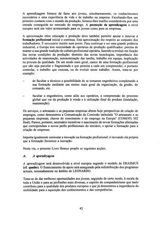 A aprendizagem fornece de facto aos jovens, simultaneamente, os conhecimentos
necessários e uma experiência de vida e de trabalho na empresa. Facultando-lhes um
primeiro contacto com o mundo da produção, fornece-lhes trunfos consideráveis por uma
entrada conseguida no mercado do emprego. A promoção da aprendizagem a nível
europeu será um valor acrescentado para os jovens como para as empresas.
A aproximação entre educação e produção deve também permitir apoiar e renovar a
formação profissional inicial e contínua. Esta aproximação diz respeito ao conjunto dos
trabalhadores. É necessário insistir num ponto. Para continuar a ser uma grande potência
industrial, a Europa tem necessidade de operários de produção qualificados: precisa de
manter a sua grande tradição de cultura profissional operária, fazendo-a evoluir em função
das novas condições da produção: domínio das novas tecnologias, importância das
actividades de manutenção, autonomização das tarefas, trabalho em equipa, implicação
na procura da qualidade. De um modo mais geral, carece de uma formação profissional
que não seja parcelar e fragmentada e que permita a cada um compreender, e portanto
controlar, o trabalho que executa, ou de evoluir nesse trabalho. Assim, trata-se por
exemplo:
-

de facultar a técnicos a possibilidade de se tornarem engenheiros completando a
sua formação mediante um ensino mais geral da organização, da gestão, do
comando, etc.

-

facultar a engenheiros, como aliás aos operários, a compreensão do processo
global que vai da produção à venda e à utilização final do produto (instalação,
manutenção).

Os serviços, o artesanato e as pequenas empresas abrem hoje perspectivas de criação de
empregos, como demonstrou a Comunicação da Comissão intitulada "O artesanato e as
pequenas empresas, chaves do crescimento e do emprego na Europa" (COM(95) 502
final). Parece, portanto, necessário incentivar o nascimento de novas formações alternadas
que correspondam a novos perfis profissionais do terciário, e apoiar a formação para a
criação de empresas.
Importa igualmente estimular a inovação na formação profissional: é inovando ela própria
que a formação favorecer a inovação.
Nesta via, o presente Livro Branco propõe as seguintes acções.
A.

A aprendizagem

A aprendizagem será desenvolvida a nível europeu segundo o modelo de ERASMUS
(cf. quadro). O financiamento de apoio será assegurado pela redistribuição dos programas
actuais, nomeadamente no âmbito de LEONARDO.
Trata-se de dar melhores oportunidades aos jovens, seguindo de certo modo, à escala de
toda a União e para as profissões mais diversas, o espírito do companheirismo que tanto
contribuiu para a qualidade dos produtos europeus e que já demonstrou a importância da
mobilidade para a aquisição dos conhecimentos e das competências.

42

 