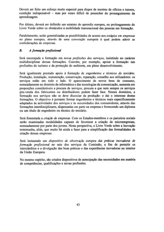Deverá ser feito um esforço muito especial para dispor de mestres de ofícios e tutores,
condição indispensável - mas por vezes difícil de preencher do prosseguimento da
aprendizagem.
Por último, deverá ser definido um estatuto do aprendiz europeu, no prolongamento do
Livro Verde sobre os obstáculos à mobilidade transnacional das pessoas em formação.
Paralelamente, serão generalizadas as possibilidades de acesso aos estágios em empresas
no plano europeu, através de uma convenção europeia à qual podem aderir as
confederações de empresas.
B.

A formação profissional

Será encorajada a formação em novas profissões dos serviços, insistindo no carácter
multidisciplinar dessas formações. Convém, por exemplo, apoiar a formação nas
profissões do turismo e da protecção do ambiente, em pleno desenvolvimento.
Será igualmente prestado apoio à formação de engenheiros e técnicos do terciário.
Produção, instalação, manutenção, conservação, reparação, conselho aos utilizadores: os
serviços estão em todo o lado. O aparecimento de novos bens de consumo,
nomeadamente no domínio da informática e das tecnologias da comunicação, aumenta em
proporções consideráveis a procura de serviços, procura a que nem sempre os serviços
pós-venda dos fabricantes ou distribuidores podem fazer face. Nesses domínios, a
formação nos serviços não se deve dissociar da produção: e daí o interesse destas
formações. O objectivo é portanto formar engenheiros e técnicos mais especificamente
adaptados às actividades dos serviços e às necessidades dos consumidores, através das
formações interdisciplinares, dispensadas em parte na empresa e fornecendo um diploma
ou um título de engenheiro ou técnico do terciário.
Será fomentada a criação de empresas. Com os Estados-membros e os parceiros sociais
serão examinadas modalidades capazes de favorecer a criação de microempresas,
nomeadamente por parte dos jovens. Nesta perspectiva, o Livro Verde sobre a Inovação
testemunha, aliás, que muito há ainda a fazer para a simplificação das formalidades de
criação dessas empresas.
Será instaurado um dispositivo de observação europeu das práticas inovadoras de
formação profissional no seio dos serviços da Comissão, a fim de permitir os
intercâmbios e a divulgação das boas práticas e das experiências inovadoras no interior
da União Europeia.
No mesmo espírito, são criados dispositivos de antecipação das necessidades em matéria
de competências, qualificações e novas profissões.

43

 