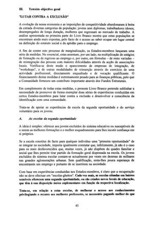 III.

Terceiro objectivo geral

"LUTAR CONTRA A EXCLUSÃO"
A evolução da nossa economia e as imposições de competitividade abandonaram à beira
da estrada diversas categorias de população: jovens sem diplomas, trabalhadores idosos,
desempregados de longa duração, mulheres que regressam ao mercado de trabalho. A
análise apresentada na primeira parte do Livro Branco mostra que estas populações se
encontram ainda mais expostas, pelo facto de o acesso ao saber ocupar um lugar central
na definição do estatuto social e da aptidão para o emprego.
A fim de conter este processo de marginalização, os Estados-membros lançaram uma
série de medidas. No essencial, estas assentam, por um lado, na multiplicação de estágios
de formação ou de regresso ao emprego e, por outro, em fórmulas - de resto variadas de reintegração das pessoas com maiores dificuldades através da acção de associações
locais. Verifica-se deste modo o aparecimento de empresas de integração, de
"workshops", e de outras modalidades de reinserção através do exercício de uma
actividade profissional, directamente enquadrado e de vocação qualificante. O
financiamento destas medidas é extremamente pesado para as finanças públicas, pelo que
a Comunidade forneceu um contributo importante através dos Fundos Estruturais.
Em complemento de todas estas medidas, o presente Livro Branco pretende sublinhar a
necessidade de promover de forma exemplar duas séries de experiências conduzidas em
certos Estados-membros para lutar contra a exclusão e desenvolver a consciência da
identificação com uma comunidade.
Trata-se de apoiar as experiências da escola da segunda oportunidade e do serviço
voluntário para os jovens.
A.

As escolas da segunda oportunidade

A ideia é simples: oferecer aos jovens excluídos do sistema educativo ou susceptíveis de
o serem as melhores formações e o melhor enquadramento para lhes incutir confiança em
si próprios.
Se a escola constitui de facto para qualquer indivíduo uma "primeira oportunidade" de
se integrar na sociedade, importa igualmente constatar que, infelizmente, já não é o caso
para os mais desfavorecidos que, muitas vezes, já não dispõem do quadro familiar e
social que lhes permite tirar partido da formação geral dispensada na escola. Os jovens
excluídos do sistema escolar contam-se actualmente por vezes em dezenas de milhares
nas grandes aglomerações urbanas. Sem qualificação, resta-lhes pouca esperança de
encontrarem um emprego e portanto de se inserirem na sociedade.
Com base em experiências conduzidas nos Estados-membros, é claro que a recuperação
não se deve efectuar em "escolas-ghettos". Cada vez mais, as escolas situadas em bairros
sensíveis oferecem uma segunda oportunidade, ou são criados novos locais de educação,
que têm à sua disposição meios suplementares em função da respectiva localização.
Trata-se, em relação a estas escolas, de melhorar o acesso aos conhecimentos
privilegiando o recurso aos melhores professores, se necessário pagando melhor do que

45

 