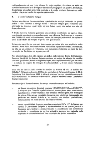 co-financiamentos de um certo número de projectos-piloto, da criação de redes de
experiências em curso e da divulgação de métodos pedagógicos (cf. quadro). Nesta base,
deseja lançar um debate com vista a estudar se é ou não oportuno fomentar em maior
escala a criação de escolas de segunda oportunidade.
B.

O serviço voluntário europeu

Existem em diversos Estados-membros experiências de serviço voluntário. Os jovens
podem - sem substituir o serviço militar - efectuar estágios para exercerem uma
actividade de interesse geral tanto no seu Estado como nos países em vias de
desenvolvimento.
A União Europeia forneceu igualmente uma modesta contribuição, até agora a título
experimental, através do programa Juventude para a Europa. Paralelamente, o programa
YOUTHSTART prevê o financiamento, a título da formação profissional, de acções de
apoio a actividades de inserção de jovens sem qualificações.
Todas estas experiências, por mais interessantes que sejam, têm uma amplitude muito
limitada. Além disso, não desencadearam verdadeiras acções multilaterais. Debatem-se,
na falta de um estatuto do voluntário, com numerosos obstáculos no plano da livre
circulação, da fiscalidade, da segurança social.
Nos últimos tempos, tem sido expresso um pedido cada vez mais directo do Parlamento
Europeu, das ONG, de diversos Estados-membros no sentido da adopção de medidas
concretas que visem a promoção no plano europeu, em complemento das acções nacionais
- e portanto no respeito do princípio de subsidiariedade -, de um serviço voluntário
europeu.
Tudo isto se situa na linha directa do relatório do Comité ad hoc "A Europa dos
Cidadãos" (Relatório Adonnino, 1995) e das resoluções do Parlamento Europeu de 22 de
Setembro e 5 de Outubro de 1995. A ideia de criar um "serviço voluntário europeu de
acção humanitária" foi retomada no relatório do Grupo de Reflexão sobre a Conferência
Intergovernamental.
Para encorajar o desenvolvimento do serviço voluntário europeu, a Comissão:
vai lançar, no contexto do actual programa "JUVENTUDE PARA A EUROPA",
já adoptado pelo Conselho e pelo Parlamento, uma acção de apoio a um número
significativo de jovens voluntários para tarefas de interesse geral, fora do seu país
de origem. Este serviço voluntário efectuar-se-á no interior da Comunidade, em
particular em bairros difíceis e, no exterior, em equipas plurinacionais,
nomeadamente em países em vias de desenvolvimento;
-

estuda a possibilidade de propor, com base nos artigos 126° e 127° do Tratado que
institui a Comunidade Europeia, o estabelecimento de um quadro jurídico e
financeiro para facilitar o desenvolvimento e a coordenação das experiências
nacionais e comunitárias de serviço voluntário europeu, em particular pela
supressão de certos obstáculos à livre circulação dos jovens voluntários.

47

 