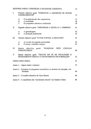 SEGUNDA PARTE: CONSTRUIR A SOCIEDADE COGNITIVA
I.

33

37

A.
B.
C.
II.

Primeiro objectivo geral: "FOMENTAR A AQUISIÇÃO DE NOVOS
CONHECIMENTOS"

37
38
39

O reconhecimento das competências
A mobilidade
Os programas educativos multimédia

V.

A aprendizagem

42

B.

IV.

41

A.

III.

Segundo objectivo geral: "APROXIMAR A ESCOLA E A EMPRESA"

A formação profissional

43

Terceiro objectivo geral' "LUTAR CONTRA A EXCLUSÃO"

45

A.
As escolas da segunda oportunidade
B.
O serviço voluntário europeu
Quarto objectivo geral: "DOMINAR
COMUNITÁRIAS"

45
47
TRÊS

LÍNGUAS

Quinto objectivo geral: "TRATAR EM PÉ DE IGUALDADE O
INVESTIMENTO FÍSICO E O INVESTIMENTO EM FORMAÇÃO"

49

52

CONCLUSÃO GERAL

55

Anexo 1 - Alguns dados e números

57

Anexo 2 - Exemplos de programas comunitários no domínio da educação e da
formação

60

Anexo 3 - 0 modelo educativo do Alyat Hanoar

66

Anexo 4 - A experiência das "Accelerated schools" nos Estados Unidos

68

 