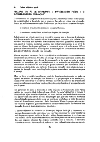 V.

Quinto objectivo geral

'TRATAR EM PÉ DE IGUALDADE O INVESTIMENTO FÍSICO E O
INVESTIMENTO EM FORMAÇÃO"
O investimento nas competências é reconhecido pelo Livro Branco como o factor central
da competitividade e da aptidão para o emprego. Para pôr em prática esta orientação,
devem ser analisadas duas categorias de elementos que darão lugar a propostas de acção:
-

o nível dos investimentos realizados no capital humano,

-

o tratamento contabilístico e fiscal das despesas de formação

Relativamente ao primeiro aspecto, é necessário observar que as despesas de educação
e de formação estão directamente sujeitas às evoluções da conjuntura e às variações dos
níveis de actividade. Este aspecto é particularmente sensível no que respeita às empresas
que, devido à recessão, mostraram tendência para reduzir drasticamente o seu nível de
despesas. Quanto às despesas públicas, o contexto de rigor e de redução dos défices
públicos impõe uma atenção mais vigilante à manutenção dos investimentos realizados
pela colectividade na educação e na formação.
No que respeita ao tratamento fiscal e contabilístico, o trabalho não é considerado como
um elemento do património. Constitui um encargo de exploração que figura na conta dos
resultados da empresa, sob a forma de remunerações e de taxas. A opção a estudar
consiste em considerar que os conhecimentos e as competências adquiridas pelos
assalariados no exercício das suas funções podem contribuir para acrescentar valor à
empresa e, portanto, tratar uma parte das despesas de formação e dos salários durante o
período de formação como imobilizações incorpóreas amortizáveis transferindo-as para
o balanço.
Hoje em dia, é prioritário consolidar os níveis de financiamento admitidos por todos os
agentes em matéria de educação e de formação - o que pressupõe a sua avaliação -,
desenvolver dispositivos de incentivos directos e indirectos à promoção do investimento
em recursos humanos e melhorar os dispositivos de contabilização e de acompanhamento
das despesas.
Em particular, tal como a Comissão já tinha proposto na Comunicação sobre "Uma
política de competitividade industrial para a União Europeia" (COM(94) 319 final), é
desejável que sejam tomadas disposições, no plano nacional, em benefício das empresas
que desenvolvam um esforço especial de formação, para que uma parte dos montantes
disponibilizados para esse efeito possa ser inscrita no seu balanço a título dos activos
imateriais. Paralelamente, devem ser criadas fórmulas de "Planos de poupança formação",
em benefício de pessoas que desejem renovar os seus conhecimentos ou continuar uma
formação depois de terem interrompido os estudos.
O desenvolvimento da sociedade da informação implica desde já o lançamento no
mercado de uma proporção crescente de bens e serviços novos que vão tornar-se cada vez
mais importantes para a melhoria do saber. Muitos Estados-membros já previram, nos
seus sistemas fiscais, modalidades de isenção parcial que permitem aos indivíduos deduzir
dos seus impostos algumas das despesas contraídas com a formação. E necessário
perguntar-se se estes sistemas não deverão ser revistos e alargados rapidamente, para ter
52

 