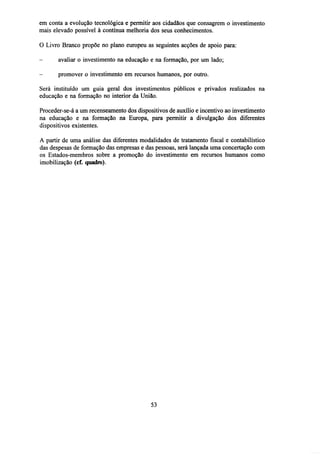 em conta a evolução tecnológica e permitir aos cidadãos que consagrem o investimento
mais elevado possível à contínua melhoria dos seus conhecimentos.
O Livro Branco propõe no plano europeu as seguintes acções de apoio para:
-

avaliar o investimento na educação e na formação, por um lado;

-

promover o investimento em recursos humanos, por outro.

Será instituído um guia geral dos investimentos públicos e privados realizados na
educação e na formação no interior da União.
Proceder-se-á a um recenseamento dos dispositivos de auxílio e incentivo ao investimento
na educação e na formação na Europa, para permitir a divulgação dos diferentes
dispositivos existentes.
A partir de uma análise das diferentes modalidades de tratamento fiscal e contabilístico
das despesas de formação das empresas e das pessoas, será lançada uma concertação com
os Estados-membros sobre a promoção do investimento em recursos humanos como
imobilização (cf. quadro).

53

 