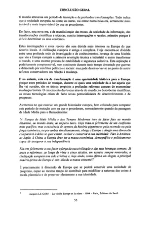 CONCLUSÃO GERAL
O mundo atravessa um período de transição e de profundas transformações. Tudo indica
que a sociedade europeia, tal como as outras, vai entrar numa nova era, certamente mais
instável e mais imprevisível do que as precedentes.
De facto, esta nova era, a da mundialização das trocas, da sociedade da informação, das
transformações científicas e técnicas, suscita interrogações e receios, primeiro porque é
difícil determinar os seus contornos.
Estas interrogações e estes receios são sem dúvida mais intensos na Europa do que
noutros locais. A civilização europeia é antiga e complexa. Hoje encontra-se dividida
entre uma profunda sede de investigação e de conhecimentos, herança de uma história
que viu a Europa cumprir a primeira revolução técnica e industrial e assim transformar
o mundo, e uma enorme procura de estabilidade e segurança colectiva. Esta aspiração é
perfeitamente compreensível, num continente durante tanto tempo devastado por guerras
e dilacerado por conflitos políticos e sociais: mas pode desenvolver-se ao ponto de nutrir
reflexos conservadores em relação à mudança.
E no entanto, esta era de transformação é uma oportunidade histórica para a Europa,
porque estes períodos de mutação, durante os quais uma sociedade dá à luz aquela que
lhe vai suceder, são os únicos propícios a profundas reformas capazes de economizar
mudanças brutais. O crescimento das trocas através do mundo, as descobertas científicas,
as novas tecnologias criam de facto novas potencialidades de desenvolvimento e de
progresso.
Atentemos no que escreve um grande historiador europeu, bem colocado para comparar
este período de mutação com os que o precederam, nomeadamente quando da passagem
da Idade Média para o Renascimento:
"A Europa da Idade Média e dos Tempos Modernos teve de fazer face ao mundo
bizantino, ao mundo árabe, ao império turco. Hoje trata-se felizmente de um confronto
mais pacífico; mas a existência de agentes da história gigantescos pela extensão ou pela
força económ ica, ou por ambas sim ultaneamente, obriga a Europa a atingir uma dimensão
comparável à deles se quer existir, evoluir e conservar a sua identidade. Face à A mérica,
ao Japão, à China, a Europa deve ter a massa económica, demográfica e politicamente
capaz de assegurar a sua independência
Ela tem felizmente a seu favor a força da sua civilização e das suas heranças comuns. Já
antes o referimos: ao longo de vinte e cinco séculos, em estratos sempre renovados, a
civilização europeia tem sido criativa; e, hoje ainda, como afirma um slogan, a principal
matéria-prima da Europa é sem dúvida a massa cinzenta"}
É precisamente à dimensão da Europa que se poderá construir uma sociedade de
progresso, capaz ao mesmo tempo de contribuir para modificar a natureza das coisas à
escala planetária e de preservar plenamente a sua identidade.

1

Jacques LE GOFF - La vieille Europe et la nôtre - 1994 - Paris, Éditions du Seuil.

55

 
