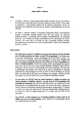 Anexo 1
Alguns dados e números
Nota:
Os dados e números a seguir apresentados foram extraídos de um certo número
de documentos publicados pela Comissão Europeia ou pela OCDE. Como todas
as estatísticas, e forçosamente quando são de natureza comparativa, devem ser
utilizadas com prudência, tanto mais que se referem, maioritariamente, ao ano de
1991/92.
Os dados e números relativos à formação profissional dizem essencialmente
respeito à formação contínua (quanto mais não seja porque, em diversos
Estados-membros, a formação inicial depende maioritariamente da Educação
Nacional - por exemplo em França, nomeadamente sob a designação de Ensino
Técnico). Por outro lado, na medida em que a formação contínua compete
principalmente às empresas (e aos sectores profissionais), é difícil obter indicações
precisas e globais.

EDUCAÇÃO
Em 1993, havia cerca de 117 milhões de pessoas com menos de 25 anos de idade
nos 15 Estados-membros da União, ou seja, 32% da população. É na Irlanda que
se encontra, relativamente, a maior percentagem de jovens (43%), ou seja, 1 1/2
mais do que na Alemanha, onde essa percentagem é a mais baixa. Desde 1973
que está a baixar a proporção de jovens com menos de 25 anos na população em
todos os Estados-membros. Em diversos países, onde a percentagem das pessoas
com menos de 25 anos era a mais elevada (Espanha, Finlândia, Países Baixos,
Portugal), verificou-se que esta diminuição foi a mais importante. De notar que
a percentagem das pessoas com menos de 25 anos na população se encontra
distribuída de forma desigual: de mais de 35% no Sul de Portugal, no Sul da
Itália, na metade Norte da França ou na Irlanda, por exemplo, a menos de 29%
nas regiões do Norte da Itália e nos novos Lãnder da República Federal.
No ano lectivo de 1991/92, havia na União Europeia 67 milhões de alunos nos
ensinos primário, secundário e superior- ou seja, cerca de 1/5 da população total
(calculada na Europa dos 12). Cerca de 60% dos jovens com menos de 25 anos
frequentavam um estabelecimento de ensino. Se se tiver em conta o número de
alunos inscritos nas estruturas educativas pré-escolares, atingia quase 77 milhões
o número de jovens com menos de 25 anos que frequentavam estabelecimentos
de ensino em 1992 na antiga Europa dos 12, ou seja, cerca de 70% da sua
população.
Em 1191/92, a União Europeia (os 12 Estados-membros) contava mais de 22
milhões de jovens no ensino primário, isto é, mais de 1/3 da população inscrita
em estabelecimentos de ensino.

57

 