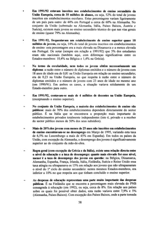 Em 1991/92 estavam inscritos nos estabelecimentos de ensino secundário da
União Europeia, cerca de 35 milhões de alunos, ou seja, 52% do total de jovens
inscritos em estabelecimentos escolares. Estas percentagens variam ligeiramente
de um país para outro: de 44% em Portugal a cerca de 60% na Alemanha. No
conjunto da União (sobretudo na Alemanha, Itália, Países Baixos, Áustria e
Suécia), existem mais jovens no ensino secundário técnico do que nas vias gerais
de ensino (quase 79% na Alemanha).
Em 1991-92, frequentavam um estabelecimento de ensino superior quase 10
milhões de jovens, ou seja, 14% do total de jovens inscritos em estabelecimentos
de ensino: esta percentagem era a mais elevada na Dinamarca e a menos elevada
em Portugal. De notar (sempre em relação a 1991/92) que 5% dos estudantes
eram não nacionais (também aqui, com diferenças significativas entre os
Estados-membros: 10,4% na Bélgica e 1,4% na Grécia).
No termo da escolaridade, nem todos os jovens obtêm necessariamente um
diploma: a razão entre o número de diplomas emitidos e o número de jovens com
18 anos de idade era de 0,81 na União Europeia em relação ao ensino secundário;
era de 0,23 na União Europeia, no que respeita à razão entre o número de
diplomas emitidos e o número de jovens com 23 anos de idade no mesmo ano
(em 1990/91). Em ambos os casos, a situação variava nitidamente de um
Estado-membro para outro.
Em 1991/92, contavam-se mais de 4 milhões de docentes na União Europeia,
(exceptuando o ensino superior).
No conjunto da União Europeia, a maioria dos estabelecimentos de ensino são
públicos: mais de 70% dos estabelecimentos dependem directamente do sector
público. E na Itália que se encontrava a proporção mais importante de
estabelecimentos privados totalmente independentes (isto é, privado e a receber
do sector público menos de 50% dos seus subsídios).
Mais de 20% dos jovens com menos de 25 anos não inscritos em estabelecimentos
de ensino encontravam-se no desemprego em Março de 1995, variando esta taxa
de 6,5% no Luxemburgo a mais de 45% em Espanha). Em todos os países da
União, com excepção da Alemanha, o desemprego dos jovens é significativamente
superior ao do conjunto da mão-de-obra.
Regra geral (com excepção da Grécia e da Itália), existe uma relação directa entre
o nível de educação e a taxa de desemprego: quanto mais elevado for esse nível,
menor é a taxa de desemprego dos jovens em questão: na Bélgica, Dinamarca,
Alemanha, Espanha, França, Irlanda, Itália, Finlândia, Suécia e Reino Unido essa
taxa atingia ou ultrapassava os 15% em relação aos jovens que não ultrapassaram
o nível do I o ciclo do ensino secundário: nestes mesmos Estados-membros, era
inferior a 10% no que respeita aos que tinham concluído o ensino superior.
As despesas de educação representam uma parte muito importante das despesas
públicas. É na Finlândia que se encontra a percentagem mais elevada do PNB
consagrada à educação (em 1992), ou seja, cerca de 8%. Em relação aos países
sobre os quais foi possível obter dados, esta razão variava entre 7,9% e 5%
(Alemanha, Países Baixos). Com excepção dos Países Baixos, onde a parte tomada
58

 