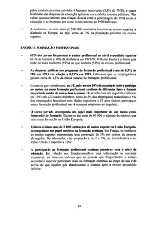 pelos estabelecimentos privados é bastante importante (3,3% do PNB), a quase
totalidade das despesas de educação aplica-se em estabelecimentos públicos. Não
existe necessariamente uma relação directa entre a percentagem do PNB afecta à
educação e as despesas por aluno relativamente ao PNB/habitante.
Actualmente, existem mais de 500 000 estudantes inscritos no ensino superior à
distância na Europa, ou seja, cerca de 7% da população presente no ensino
superior.
ENSINO E FORMAÇÃO PROFISSIONAIS
60% dos jovens frequentam o ensino profissional ao nível secundário superior
(63% de homens e 58% de mulheres) em 1991-92. O Reino Unido é o único país
onde há mais mulheres (59%) do que homens (52%) no ensino profissional.
As despesas públicas nos programas de formação profissional eram de 0,5% do
PIB em 1993 em relação a 0,25% em 1985. Estima-se que os empregadores
gastam cerca de 1,5% da massa salarial na formação profissional.
Estima-se que, anualmente, na UE, pelo menos 20% da população activa participa
no ensino ou numa formação profissional contínua de diferentes tipos e durante
um período médio de uma a duas semanas. De acordo com um inquérito realizado
em 1993 em 12 Estados-membros, cerca de 5% dos empregados masculinos e 6%
dos empregados femininos com idades superiores a 25 anos tinham participado
numa formação profissional nas 4 semanas anteriores ao inquérito.
O sector privado desempenha um papel mais importante do que nunca como
fornecedor de formação. Estima-se em mais de 60 000 o número de núcleos que
ministram formação na União Europeia.
Embora existam mais de 3 000 instituições de ensino superior na União Europeia,
desempenham um papel modesto na formação contínua. Em França, os institutos
de ensino superior representam uma proporção de 5% em termos de pessoas
abrangidas. Na Alemanha, essa proporção é de 2 a 3%, na Escandinávia e no
Reino Unido é superior a 10%.
A participação na formação profissional contínua prende-se com o nível de
educação. Em relação aos Estados-membros cuja informação se encontra
disponível, os números indicam que as pessoas que frequentaram o ensino
secundário superior participam mais na formação contínua ao longo da sua vida
activa do que aqueles que abandonaram o sistema após o ensino secundário
inferior.

59

 
