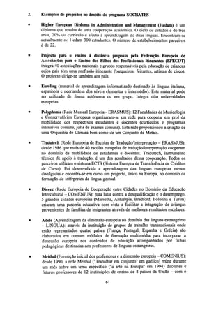 2.

Exemplos de projectos no âmbito do programa SOCRATES

•

Higher European Diploma in Administration and Management (Hcdani) é um
diploma que resulta de uma cooperação académica. O ciclo de estudos é de três
anos, 20% do currículo é afecto à aprendizagem de duas línguas. Encontram-se
actualmente no Hedam 300 estudantes. O número de estabelecimentos parceiros
é de 22.

•

Projecto para o ensino à distância proposto pela Federação Europeia de
Associações para o Ensino dos Filhos dos Profissionais Itinerantes (EFECOT)
integra 40 associações nacionais e grupos responsáveis pela educação de crianças
cujos pais têm uma profissão itinerante (barqueiros, feirantes, artistas de circo).
O projecto dirige-se também aos pais.

•

Euroling (material de aprendizagem informatizado destinado às línguas italiana,
espanhola e neerlandesa dos níveis elementar e intermédio). Este material pode
ser utilizado de forma autónoma ou em grupo. Integra oito universidades
europeias.

•

Polyphonia (Rede Musical Europeia - ERASMUS): 12 Faculdades de Musicologia
e Conservatórios Europeus organizaram-se em rede para cooperar em prol da
mobilidade dos respectivos estudantes e docentes (currículos e programas
intensivos comuns, júris de exames comuns). Esta rede proporcionou a criação de
uma Orquestra de Câmara bem como de um Conjunto de Metais.

•

Tradutech (Rede Europeia de Escolas de Tradução/Interpretação - ERASMUS):
desde 1986 que mais de 40 escolas europeias de tradução/interpretação cooperam
no domínio da mobilidade de estudantes e docentes. Tradutech, instrumento
técnico de apoio à tradução, é um dos resultados dessa cooperação. Todos os
parceiros utilizam o sistema ECTS (Sistema Europeu de Transferência de Créditos
de Curso). Foi desenvolvida a aprendizagem das línguas europeias menos
divulgadas e encontra-se em curso um projecto, único na Europa, no domínio da
formação de intérpretes da língua gestual.

•

Diecec (Rede Europeia de Cooperação entre Cidades no Domínio da Educação
Intercultural - COMENIUS): para lutar contra a desqualificação e o desemprego,
5 grandes cidades europeias (Marselha, Antuérpia, Bradford, Bolonha e Turim)
criaram uma parceria educativa com vista a facilitar a integração de crianças
provenientes de famílias de imigrantes através de melhores resultados escolares.

•

Adele (Aprendizagem da dimensão europeia no domínio das línguas estrangeiras
- LINGUA): através da instituição de grupos de trabalho transnacionais onde
estão representados quatro países (França, Portugal, Espanha e Grécia) são
elaborados em comum módulos de formação multimédia para incorporar a
dimensão europeia nos conteúdos de educação acompanhados por fichas
pedagógicas destinadas aos professores de línguas estrangeiras.

•

Meithal (Formação inicial dos professores e a dimensão europeia - COMENIUS):
desde 1990, a rede Meithal ("Trabalhar em conjunto" em gaélico) reúne durante
um mês sobre um tema específico ("a arte na Europa" em 1994) docentes e
futuros professores de 12 instituições de ensino de 8 países da União - com o
61

 