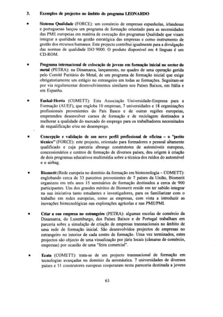 3.

Exemplos de projectos no âmbito do programa LEONARDO

•

Sistema Qualidade (FORCE): um consórcio de empresas espanholas, irlandesas
e portuguesas lançou um programa de formação orientado para as necessidades
das PME europeias em matéria de execução dos programas Qualidade que visam
integrar a qualidade na gestão estratégica das empresas e como instrumento de
gestão dos recursos humanos. Este projecto contribui igualmente para a divulgação
das normas de qualidade ISO 9000. O produto disponível em 4 línguas é um
CD-ROM.

•

Programa internacional de colocação de jovens em formação inicial no sector do
metal (PETRA): na Dinamarca, lançamento, no quadro de uma operação gerida
pelo Comité Paritário do Metal, de um programa de formação inicial que exige
obrigatoriamente um estágio no estrangeiro em todas as formações. Seguiram-se
por via regulamentar desenvolvimentos similares nos Países Baixos, em Itália e
em Espanha.

•

Euskal-Herria (COMETT): Esta Associação Universidade-Empresa para a
Formação (AUEF), que engloba 10 empresas, 7 universidades e 18 organizações
profissionais provenientes do País Basco e de outras regiões europeias,
empreendeu desenvolver cursos de formação e de reciclagem destinados a
melhorar a qualidade do mercado do emprego para os trabalhadores necessitados
de requalificação e/ou no desemprego.

•

Concepção e validação de um novo perfil profissional de oficina - o "perito
técnico" (FORCE): este projecto, orientado para formadores e pessoal altamente
qualificado e cuja parceria abrange construtores de automóveis europeus,
concessionários e centros de formação de diversos países, deu origem à criação
de dois programas educativos multimédia sobre a técnica dos ruídos do automóvel
e o airbag.

•

Biomerit (Rede europeia no domínio da formação em biotecnologia - COMETT):
englobando cerca de 33 parceiros provenientes de 7 países da União, Biomerit
organizou em três anos 15 seminários de formação destinados a cerca de 900
participantes. Um dos grandes méritos de Biomerit reside em ter sabido integrar
na sua iniciativa tanto estudantes e investigadores, para os familiarizar com o
trabalho em redes europeias, como as empresas, com vista a introduzir as
inovações biotecnológicas nas explorações agrícolas e nas PME/PMI.

•

Criar a sua empresa no estrangeiro (PETRA): algumas escolas de comércio da
Dinamarca, do Luxemburgo, dos Países Baixos e de Portugal trabalham em
parceria sobre a simulação de criação de empresas transnacionais no âmbito de
uma rede de formação inicial. São desenvolvidos projectos de empresas no
estrangeiro no interior de cada centro de formação. Uma vez terminados, estes
projectos são objecto de uma visualização por júris locais (câmaras de comércio,
empresas) por ocasião de uma "feira comercial".

•

Ecata (COMETT): trata-se de um projecto transnacional de formação em
tecnologias avançadas no domínio da aeronáutica. 7 universidades de diversos
países e 11 construtores europeus cooperaram nesta pareceria destinada a jovens

63

 