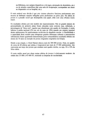 na biblioteca, nos campos desportivos e de jogos, arrumação do dormitório, etc.)
ou de missões específicas (dar uma aula de recuperação, acompanhar um aluno
ao dispensário ou ao hospital, etc.).
O mais notável sem dúvida é que este sistema educativo funciona praticamente sem
recurso às habituais sanções infligidas pelos professores ou pelos pais. Na aldeia de
jovens é a pressão social que desempenha esse papel, aliás com uma eficácia muito
maior.
Os resultados obtidos por este modelo são impressionantes. Não só grande número de
personalidades de primeiro plano foram educadas neste contexto mas, sobretudo, a
percentagem de "drop outs", aqueles que abandonam este quadro de formação, é muito
inferior à média nacional (3% em vez de mais de 10%) quando um número razoável
destes adolescentes foi anteriormente recidivista do abandono escolar. A flexibilidade e
a capacidade deste modelo para ultrapassar grandes diferenças culturais e preconceitos
substanciais foram igualmente demonstradas pelos extraordinários resultados obtidos em
menos de 10 anos na inserção de jovens imigrantes originários da Etiópia.
Desde a sua criação, o Alyat Hanoar educou mais de 300 000 jovens. Hoje, no quadro
de cerca de 60 aldeias que anima, é responsável por mais de 17 000 adolescentes. Isto
representa um terço dos jovens que estudam num quadro similar, ou seja, 10 a 12% da
faixa etária.
O custo médio anual por aluno nestas aldeias de jovens é relativamente modesto: da
ordem dos 35 000 a 45 000 FF, incluindo as despesas de escolaridade.

67

 