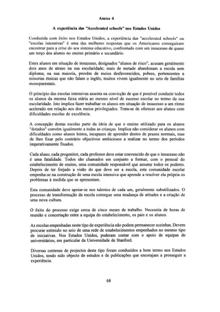 Anexo 4
A experiência das "Accelerated schools" nos Estados Unidos
Conduzida com êxito nos Estados Unidos, a experiência das "accelerated schools" ou
"escolas intensivas" é uma das melhores respostas que os Americanos conseguiram
encontrar para a crise do seu sistema educativo, confrontado com um insucesso de quase
um terço dos alunos no ensino primário e secundário.
Estes alunos em situação de insucesso, designados "alunos de risco", acusam geralmente
dois anos de atraso na sua escolaridade; mais de metade abandonam a escola sem
diploma; na sua maioria, provêm de meios desfavorecidos, pobres, pertencentes a
minorias étnicas que não falam o inglês; muitos vivem igualmente no seio de famílias
monoparentais.
O princípio das escolas intensivas assenta na convicção de que é possível conduzir todos
os alunos da mesma faixa etária ao mesmo nível de sucesso escolar no termo da sua
escolaridade. Isto implica fazer trabalhar os alunos em situação de insucesso a um ritmo
acelerado em relação aos dos meios privilegiados. Trata-se de oferecer aos alunos com
dificuldades escolas de excelência.
A concepção destas escolas parte da ideia de que o ensino utilizado para os alunos
"dotados" convém igualmente a todas as crianças. Implica não considerar os alunos com
dificuldades como alunos lentos, incapazes de aprender dentro de prazos normais, mas
de lhes fixar pelo contrário objectivos ambiciosos a realizar no termo dos períodos
imperativamente fixados.
Cada aluno, cada progenitor, cada professor deve estar convencido de que o insucesso não
é uma fatalidade. Todos são chamados em conjunto a formar, com o pessoal do
estabelecimento de ensino, uma comunidade responsável que assume todos os poderes.
Depois de ter forjado a visão do que deve ser a escola, esta comunidade escolar
empenha-se na construção de uma escola intensiva que aprende a resolver ela própria os
problemas à medida que se apresentam.
Esta comunidade deve apoiar-se nos talentos de cada um, geralmente subutilizados. O
processo de transformação da escola consegue uma mudança de atitudes e a criação de
uma nova cultura.
O êxito do processo exige cerca de cinco meses de trabalho. Necessita de horas de
reunião e concertação entre a equipa do estabelecimento, os pais e os alunos.
As escolas empenhadas neste tipo de experiência não podem permanecer sozinhas. Devem
procurar estímulo no seio de uma rede de estabelecimentos empenhados no mesmo tipo
de iniciativas. Nos Estados Unidos, puderam contar com o apoio de equipas de
universitários, em particular da Universidade de Stanford.
Diversas centenas de projectos deste tipo foram conduzidos a bom termo nos Estados
Unidos, tendo sido objecto de estudos e de publicações que encorajam a prosseguir a
experiência.

68

 