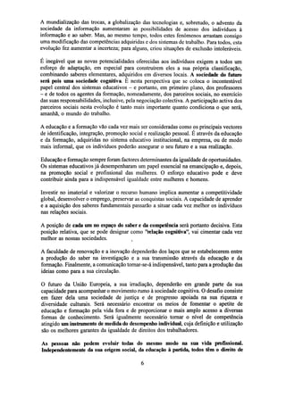 A mundialização das trocas, a globalização das tecnologias e, sobretudo, o advento da
sociedade da informação aumentaram as possibilidades de acesso dos indivíduos à
informação e ao saber. Mas, ao mesmo tempo, todos estes fenómenos arrastam consigo
uma modificação das competências adquiridas e dos sistemas de trabalho. Para todos, esta
evolução fez aumentar a incerteza; para alguns, criou situações de exclusão intoleráveis.
É inegável que as novas potencialidades oferecidas aos indivíduos exigem a todos um
esforço de adaptação, em especial para construírem eles a sua própria classificação,
combinando saberes elementares, adquiridos em diversos locais. A sociedade do futuro
será pois uma sociedade cognitiva. E nesta perspectiva que se coloca o incontestável
papel central dos sistemas educativos - e portanto, em primeiro plano, dos professores
- e de todos os agentes da formação, nomeadamente, dos parceiros sociais, no exercício
das suas responsabilidades, inclusive, pela negociação colectiva. A participação activa dos
parceiros sociais nesta evolução é tanto mais importante quanto condiciona o que será,
amanhã, o mundo do trabalho.
A educação e a formação vão cada vez mais ser consideradas como os principais vectores
de identificação, integração, promoção social e realização pessoal. É através da educação
e da formação, adquiridas no sistema educativo institucional, na empresa, ou de modo
mais informal, que os indivíduos poderão assegurar o seu futuro e a sua realização.
Educação e formação sempre foram factores determinantes da igualdade de oportunidades.
Os sistemas educativos já desempenharam um papel essencial na emancipação e, depois,
na promoção social e profissional das mulheres. O esforço educativo pode e deve
contribuir ainda para a indispensável igualdade entre mulheres e homens.
Investir no imaterial e valorizar o recurso humano implica aumentar a competitividade
global, desenvolver o emprego, preservar as conquistas sociais. A capacidade de aprender
e a aquisição dos saberes fundamentais passarão a situar cada vez melhor os indivíduos
nas relações sociais.
A posição de cada um no espaço do saber e da competência será portanto decisiva. Esta
posição relativa, que se pode designar como "relação cognitiva", vai cimentar cada vez
melhor as nossas sociedades.
4
A faculdade de renovação e a inovação dependerão dos laços que se estabelecerem entre
a produção do saber na investigação e a sua transmissão através da educação e da
formação. Finalmente, a comunicação tornar-se-á indispensável, tanto para a produção das
ideias como para a sua circulação.
O futuro da União Europeia, a sua irradiação, dependerão em grande parte da sua
capacidade para acompanhar o movimento rumo à sociedade cognitiva. O desafio consiste
em fazer dela uma sociedade de justiça e de progresso apoiada na sua riqueza e
diversidade culturais. Será necessário encontrar os meios de fomentar o apetite de
educação e formação pela vida fora e de proporcionar o mais amplo acesso a diversas
formas de conhecimento. Será igualmente necessário tornar o nível de competência
atingido um instrumento de medida do desempenho individual, cuja definição e utilização
são os melhores garantes da igualdade de direitos dos trabalhadores.
As pessoas não podem evoluir todas do mesmo modo na sua vida profissional.
Independentemente da sua origem social, da educação à partida, todos têm o direito de

 