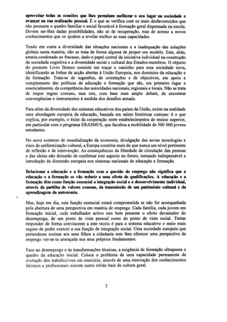 aproveitar todas as ocasiões que lhes permitam melhorar o seu lugar na sociedade e
avançar na sua realização pessoal. É o que se verifica com os mais desfavorecidos que
não possuem o quadro familiar e social favorável à formação geral dispensada na escola.
Devem ser-lhes dadas possibilidades, não só de recuperação, mas de acesso a novos
conhecimentos que os ajudem a revelar melhor as suas capacidades.
Tendo em conta a diversidade das situações nacionais e a inadequação das soluções
globais nesta matéria, não se trata de forma alguma de propor um modelo. Este, aliás,
estaria condenado ao fracasso, dado o papel central da iniciativa individual na construção
da sociedade cognitiva e a diversidade social e cultural dos Estados-membros. O objecto
do presente Livro Branco consiste em traçar o caminho para essa sociedade nova,
identificando as linhas de acção abertas à União Europeia, nos domínios da educação e
da formação. Trata-se de sugestões, de orientações e de objectivos, em apoio e
complemento das políticas de educação e formação que são, em primeiro lugar e
essencialmente, da competência das autoridades nacionais, regionais e locais. Não se trata
de impor regras comuns, mas sim, com base num amplo debate, de encontrar
convergências e instrumentos à medida dos desafios actuais.
Para além da diversidade dos sistemas educativos dos países da União, existe na realidade
uma abordagem europeia da educação, baseada em raízes históricas comuns: é o que
explica, por exemplo, o êxito da cooperação entre estabelecimentos de ensino superior,
em particular com o programa ERASMUS, que facultou a mobilidade de 500 000 jovens
estudantes.
No novo contexto de mundialização da economia, divulgação das novas tecnologias e
risco de uniformização cultural, a Europa constitui mais do que nunca um nível pertinente
de reflexão e de intervenção. As consequências da liberdade de circulação das pessoas
e das ideias não deixarão de confirmar este aspecto no futuro, tornando indispensável a
introdução da dimensão europeia nos sistemas nacionais de educação e formação.
Relacionar a educação e a formação com a questão do emprego não significa que a
educação e a formação se vão reduzir a uma oferta de qualificações. A educação e a
formação têm como função essencial a integração social e o desenvolvimento individual,
através da partilha de valores comuns, da transmissão de um patrimómo cultural e da
aprendizagem da autonomia.
Mas, hoje em dia, esta função essencial estará comprometida se não for acompanhada
pela abertura de uma perspectiva em matéria de emprego. Cada família, cada jovem em
formação inicial, cada trabalhador activo tem bem presente o efeito devastador do
desemprego, de um ponto de vista pessoal como do ponto de vista social. Tentar
responder de forma convincente a este receio é para o sistema educativo o meio mais
seguro de poder exercer a sua função de integração social. Uma sociedade europeia que
pretendesse ensinar aos seus filhos a cidadania sem lhes oferecer uma perspectiva de
emprego ver-se-ia ameaçada nos seus próprios fundamentos.
Face ao desemprego e às transformações técnicas, a exigência de formação ultrapassa o
quadro da educação inicial. Coloca o problema de uma capacidade permanente de
evolução dos trabalhadores em exercício, através de uma renovação dos conhecimentos
técnicos e profissionais assente numa sólida base de cultura geral.

 