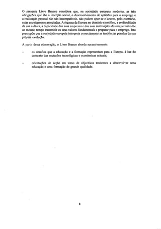 O presente Livro Branco considera que, na sociedade europeia moderna, as três
obrigações que são a inserção social, o desenvolvimento de aptidões para o emprego e
a realização pessoal não são incompatíveis, não podem opor-se e devem, pelo contrário,
estar estreitamente associadas. A riqueza da Europa no domínio científico, a profundidade
da sua cultura, a capacidade das suas empresas c das suas instituições devem permitir-lhe
ao mesmo tempo transmitir os seus valores fundamentais e preparar para o emprego. Isto
pressupõe que a sociedade europeia interpreta correctamente as tendências pesadas da sua
própria evolução.
A partir desta observação, o Livro Branco aborda sucessivamente:
-

os desafios que a educação e a formação representam para a Europa, à luz do
contexto das mutações tecnológicas e económicas actuais;
orientações de acção em torno de objectivos tendentes a desenvolver uma
educação e uma formação de grande qualidade.

 
