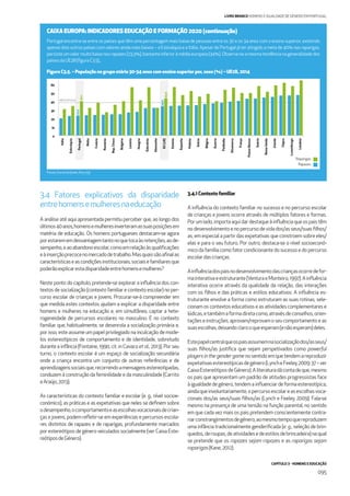 CAPÍTULO 3 - HOMENS E EDUCAÇÃO
095
LIVRO BRANCO HOMENS E IGUALDADE DE GÉNERO EM PORTUGAL
Portugal encontra-se entre os países que têm uma percentagem mais baixa de pessoas entre os 30 e os 34 anos com o ensino superior, existindo
apenas dois outros países com valores ainda mais baixos – a Eslováquia e a Itália. Apesar de Portugal já ter atingido a meta de 40% nas raparigas,
persiste um valor muito baixo nos rapazes (23,3%), bastante inferior à média europeia (34%). Observa-se a mesma tendência na generalidade dos
paísesdaUE28(ﬁguraC3.5).,
Figura C3.5. – População no grupo etário 30-34 anos com ensino superior por, sexo (%) – UE28, 2014
Fonte: Eurostat [edat_lfse_03]
0
10
20
30
40
50
60
Itália
Eslováquia
Portugal
Malta
Croácia
Roménia
Rep.Checa
Bulgária
Letónia
Hungria
Eslovénia
Alemanha
EU(28)
Estónia
Espanha
Polónia
Grécia
Bélgica
Áustria
Finlândia
Dinamarca
França
PaísesBaixos
Suécia
ReinoUnido
Irlanda
Chipre
Luxemburgo
Lituânia
23,3
40,1
34,0
43,4
META EF20200
3.4 Fatores explicativos da disparidade
entrehomensemulheresnaeducação
A análise até aqui apresentada permitiu perceber que, ao longo dos
últimos40anos,homensemulheresinverteramassuasposiçõesem
matéria de educação. Os homens portugueses destacam-se agora
porestarememdesvantagemtantonoquetocaàsretenções,aode-
sempenho,eaoabandonoescolar,comoemrelaçãoàsqualiﬁcações
eàinserçãoprecocenomercadodetrabalho.Masquaissãoaﬁnalas
característicaseascondiçõesinstitucionais,sociaisefamiliaresque
poderãoexplicarestadisparidadeentrehomensemulheres?
Neste ponto do capítulo, pretende-se explorar a inﬂuência dos con-
textos de socialização (contexto familiar e contexto escolar) no per-
curso escolar de crianças e jovens. Procurar-se-à compreender em
que medida estes contextos ajudam a explicar a disparidade entre
homens e mulheres na educação e, em simultâneo, captar a hete-
rogeneidade de percursos escolares no masculino. É no contexto
familiar que, habitualmente, se desenrola a socialização primária e,
por isso, este assume um papel privilegiado na inculcação de mode-
los estereotípicos de comportamento e de identidade, sobretudo
durante a infância (Fontaine, 1990, cit. in Cavaco et al., 2013). Por seu
turno, o contexto escolar é um espaço de socialização secundária
onde a criança encontra um conjunto de outras referências e de
aprendizagenssociaisque,recorrendoamensagensestereotipadas,
conduzem à construção da feminilidade e da masculinidade (Carrito
eAraújo,2013).
As características do contexto familiar e escolar (e. g., nível socioe-
conómico), as práticas e as expetativas que neles se deﬁnem sobre
odesempenho,ocomportamentoeasescolhasvocacionaisdecrian-
ças e jovens, podem reﬂetir-se em experiências e percursos escola-
res distintos de rapazes e de raparigas, profundamente marcados
por estereótipos de género veiculados socialmente (ver Caixa Este-
reótiposdeGénero).
3.4.1Contextofamiliar
A inﬂuência do contexto familiar no sucesso e no percurso escolar
de crianças e jovens ocorre através de múltiplos fatores e formas.
Porumlado,importaaquidardestaqueàinﬂuênciaqueospaistêm
nodesenvolvimentoenopercursodevidados/asseus/suasﬁlhos/
as, em especial a partir das expetativas que constroem sobre eles/
elas e para o seu futuro. Por outro, destaca-se o nível socioeconó-
micodafamíliacomofatorcondicionantedosucessoedopercurso
escolardascrianças.
Ainﬂuênciadospaisnodesenvolvimentodascriançasocorredefor-
mainterativaeestruturante(VenturaeMonteiro,1997).Ainﬂuência
interativa ocorre através da qualidade da relação, das interações
com os ﬁlhos e das práticas e estilos educativos. A inﬂuência es-
truturante envolve a forma como estruturam as suas rotinas, sele-
cionam os contextos educativos e as atividades complementares e
lúdicas,etambémaformadiretacomo,atravésdeconselhos,orien-
taçõeseinstruções,aprovam/reprovamoseucomportamentoeas
suasescolhas,deixandoclarooqueesperam(enãoesperam)deles.
Estepapelcentralqueospaisassumemnasocializaçãodos/asseus/
suas ﬁlhos/as justiﬁca que sejam perspetivados como powerful
playersinthegendergamenosentidoemquetendemareproduzir
expetativasestereotípicasdegénero(LyncheFeeley,2009:37–ver
CaixaEstereótiposdeGénero).Aliteraturadácontadeque,mesmo
os pais que apresentam um padrão de atitudes progressistas face
àigualdadedegénero,tendemainﬂuenciardeformaestereotípica,
aindaqueinvoluntariamente,opercursoescolareasescolhasvoca-
cionais dos/as seus/suas ﬁlhos/as (Lynch e Feeley, 2009). Fala-se
mesmo na presença de uma tensão na função parental, no sentido
em que cada vez mais os pais pretendem conscientemente contra-
riarconstrangimentosdegénero,aomesmotempoquereproduzem
uma infância tradicionalmente genderiﬁcada (e. g., seleção de brin-
quedos,deroupas,deatividadesedeestilosdebrincadeira)naqual
se pretende que os rapazes sejam rapazes e as raparigas sejam
raparigas(Kane,2012).
CAIXA EUROPA: INDICADORES EDUCAÇÃO E FORMAÇÃO 2020 (continuação)
Rapazes
Raparigas
 