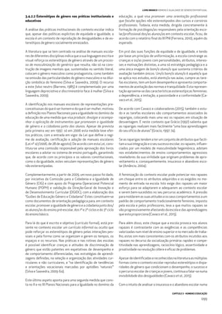 CAPÍTULO 3 - HOMENS E EDUCAÇÃO
099
LIVRO BRANCO HOMENS E IGUALDADE DE GÉNERO EM PORTUGAL
3.4.2.2 Estereótipos de género nas práticas institucionais e
educativas
A análise das práticas institucionais do contexto escolar indica
que, apesar das políticas explícitas de equidade e igualdade, a
escola é um contexto de reprodução de desigualdades e de es-
tereótipos de género socialmente enraizados.
A literatura que se tem centrado na análise de manuais escola-
resdediferentesdisciplinasindicaqueasualinguagemescritae
visual reforça os estereótipos de género através de um proces-
so de masculinização do genérico que resulta, não só na cons-
trução de imagens mentais que, sustentadas no sentido literal,
colocam o género masculino como protagonista, como também
na omissão das particularidades do género masculino e na dilui-
ção simbólica do feminino (Silva e Saavedra, 2009). O recurso
a este falso neutro (Barreno, 1985) é complementado por uma
linguagem depreciativa e discriminatória face à mulher (Silva e
Saavedra, 2009).
A identiﬁcação nos manuais escolares de representações pre-
conceituosasdoqueéserhomemedoqueésermulher,motivou
a deﬁnição nos Planos Nacionais para a Igualdade no domínio da
educação de uma medida que visa produzir, divulgar e acompa-
nhar a aplicação de instrumentos que promovam a igualdade
de género e a cidadania junto dos alunos. Apesar de prevista
pela primeira vez em 1997, só em 2006 esta medida teve efei-
tos práticos, com a entrada em vigor da Lei que deﬁne o regi-
me de avaliação, certiﬁcação e adoção de manuais escolares
(Lei nº 47/2006, de 28 de agosto). De acordo com esta Lei, cons-
tituiu-se uma comissão responsável pela aprovação dos livros
escolares a adotar no sistema de ensino português, garantindo
que, de acordo com os princípios e os valores constitucionais,
como o da igualdade, estes veiculam representações de género
não estereotipadas.
Complementarmente, a partir de 2009, um novo passo foi dado,
por iniciativa da Comissão para a Cidadania e a Igualdade de
Género (CIG) e com apoio do Programa Operacional Potencial
Humano (POPH) e validação da Direção-Geral de Inovação e
de Desenvolvimento Curricular (DGIDC), com a elaboração dos
“Guiões de Educação Género e Cidadania”. Estes constituem-se
como documentos de orientação pedagógica para, em contexto
escolar,promoveraigualdadedegéneroeacidadaniajuntodos/
as alunos/as do ensino pré-escolar, dos 1º e 2º ciclos e do 3º ciclo
do ensino básico.
Para lá do que é escrito e objetivo (currículo formal), está pre-
sente no contexto escolar um currículo informal ou oculto que
pode reforçar os estereótipos de género pelas interações pes-
soais e pela forma como se organizam e gerem os tempos, os
espaços e os recursos. Nas práticas e nas rotinas das escolas
é possível identiﬁcar crenças e atitudes de discriminação de
género que estão patentes em expetativas de desempenho e
de comportamento diferenciadas, nas estratégias de aprendi-
zagens deﬁnidas, na seleção e organização das atividades cur-
riculares e não curriculares, e “na identiﬁcação de tendências
e orientações vocacionais marcadas por aptidões ‘naturais’”
(Silva e Saavedra, 2009: 64).
Este último aspeto aponta para uma segunda medida que cons-
ta no II e no III Planos Nacionais para a Igualdade no domínio da
educação, a qual visa promover uma orientação proﬁssional
que faculte opções não estereotipadas dos cursos e carreiras
proﬁssionais. Todavia, esta medida, dirigida concretamente à
formação de psicólogos/as responsáveis pela orientação esco-
lar/proﬁssional dos/as alunos/as em contexto escolar, ﬁcou, de
acordo com o relatório ﬁnal do III PNI (Ferreira, 2010), aquém do
esperado.
Em prol das suas funções de equidade e de igualdade, e tendo
por base um princípio de uniformização, a escola constrange as
crianças e os/as jovens com personalidades, atributos, interes-
ses e motivações distintas, a uma só estratégia pedagógica e a
uma única imagem de bom/a aluno/a que sustenta critérios de
avaliação também únicos. Um/a bom/a aluno/a é aquele/a que
se aplica nos estudos, está atento/a nas aulas, cumpre as tare-
fas escolares, tem um bom desempenho e apresenta comporta-
mentos de aceitação das normas e tranquilidade. Esta represen-
taçãoaproxima-sedascaracterísticasestereotípicasfemininas:
a dependência, a imitação, a passividade e a conformidade (Ca-
vaco et al., 2015).
De acordo com Cavaco e colaboradores (2015), também o estu-
do e as tarefas escolares são comportamentos associados às
raparigas, colocando mais uma vez os rapazes em situação de
desvantagem. É neste contexto que Grácio (1997) salienta que
as raparigas realizam mais facilmente “uma boa aprendizagem
do seu ofício de alunas” (Gracio, 1997: 74).
Seasraparigastendematerumconjuntodeatributosquefacili-
tamasuaintegraçãoeoseusucessoescolar,osrapazes,inﬂuen-
ciados por um modelo de masculinidade hegemónica, adotam
nos estabelecimentos de ensino comportamentos agressivos
reveladores da sua virilidade que originam problemas de apro-
veitamento e, consequentemente, insucesso e abandono esco-
lar (Amâncio, 2004).
A feminização do contexto escolar pode potenciar nos rapazes
um choque entre os atributos adquiridos e os exigidos no mo-
mento de entrada na escola. Isto exige dos rapazes um maior
esforço para se adaptarem e adequarem ao contexto escolar
e serem bem-sucedidos no seu percurso académico. A pressão
paramoldaremassuasatitudeseosseuscomportamentosaum
padrão de comportamento tradicionalmente feminino, imposto
pela escola e pelos professores, leva a que muitos rapazes se
vão progressivamente afastando da escola e das aprendizagens
que esta proporciona (Cavaco et al., 2015).
Para além disso, este choque que a escola provoca nos alunos
rapazes é contrastante com as exigências e as competências
valorizadas num nível de ensino superior e no mercado de traba-
lho, estas sim mais consistentes com os atributos incutidos aos
rapazes no decurso da socialização primária: rapidez e compe-
titividade nas aprendizagens, raciocínio lógico, assertividade e
proatividade na resolução célere e eﬁcaz de problemas.
Apesardeidentiﬁcadasereconhecidasnaliteraturaasmúltiplas
formas como o contexto escolar reproduz estereótipos e dispa-
ridades de género que condicionam o desempenho, o sucesso e
o percurso escolar de crianças e jovens, continua a falar-se numa
invisibilidade das desigualdades (Cavaco et al., 2015).
Com o intuito de analisar o insucesso e o abandono escolar numa
 