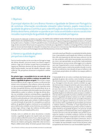 INTRODUÇÃO
001
LIVRO BRANCO HOMENS E IGUALDADE DE GÉNERO EM PORTUGAL
1.Objetivos
O principal objetivo do Livro Branco Homens e Igualdade de Género em Portugal é o
de sintetizar informação considerada relevante sobre homens, papéis masculinos e
igualdade de género e contribuir para a identiﬁcação de desaﬁos e recomendações no
âmbitodestetema,adebatereaponderarportodasasentidadeseatoressociaisinte-
ressadosnapromoção daigualdadedegéneronasociedadeportuguesa.
O documento foi elaborado no âmbito do projeto “OS PAPÉIS DOS HOMENS NUMA PERSPETIVA DE IGUALDADE DE GÉNERO”
(MEN’S ROLES IN A GENDER EQUALITY PERSPECTIVE), ﬁnanciado pelo Programa Integração da Igualdade de Género e Promoção
do Equilíbrio entre o Trabalho e a Vida Privada (EEA Grants e Comissão para a Cidadania e Igualdade de Género), e desenvolvido ao
longo de dois anos (2014-16) numa parceria que juntou a Comissão para a Igualdade noTrabalho e no Emprego (CITE) e o Instituto de
Ciências Sociais da Universidade de Lisboa (ICS-ULisboa). Teve como parceiros internacionais: Berit Brandth e Elin Kvande (Norwe-
gian University of Science andTechnology) e Gerardo Meil (Autonomous University of Madrid)1
.
2.Homense igualdade de género:
perspetivas e abordagens
Face às transformações sociais ocorridas em Portugal ao longo
das últimas décadas, procura-se neste Livro Branco mapear e
analisar o lugar que os homens ocupam hoje na sociedade por-
tuguesa em diferentes domínios da vida social (família e conci-
liação família-trabalho, mercado de trabalho, educação, saúde,
violência). Três perspetivas atravessam e enquadram a análise
efetuada.
Em primeiro lugar, a necessidade de ter em conta não só os
papéis masculinos mas também a mudança nos papéis femi-
ninos e a igualdade de género em geral. Mais do que o realçar
de uma evidência, de que o lugar dos homens na vida social tem
sempre como contraponto o das mulheres, trata-se de reconhe-
cer que a promoção da igualdade de género foi, à partida e antes
de tudo, uma questão feminina, como não podia deixar de ser no
contextodeumasociedadeondeadominaçãomasculinaretirava
independência e poder às mulheres. Ao longo das últimas déca-
das, nas sociedades ocidentais contemporâneas, a igualdade de
génerofoisinónimademulheresedasualutapelaindependência
económica, pela educação, por níveis salariais iguais, por respon-
sabilidades e poderes iguais, pelo combate à violência domésti-
ca e pela eliminação da opressão. Em consequência, as políticas
públicas de igualdade de género orientaram-se principalmente
para a melhoria das condições sociais femininas, procurando, em
primeiro lugar, reforçar o lugar das mulheres na esfera pública
(emprego, direitos, participação política, etc.).
Contudo, como se sublinha em vários documentos e estudos
recentes, a igualdade de género diz respeito tanto aos homens
como às mulheres (World Economic Forum, 2015; European Com-
mission,2012;AboimeVasconcelos,2012;OCDE,2012;Norwegian
Ministry for Children and Equality, 2009; EIGE, 2015; Gornicks e
Meyers, 2008; Connell, 2003). Os homens passam menos tempo
com os/as seus/suas ﬁlhos/as e na realização de tarefas domés-
ticas, o que prejudica a participação das mulheres na esfera pú-
blica, têm uma esperança de vida mais baixa, estão em risco de
ter mais acidentes, estão sobrerrepresentados nas estatísticas
do crime e sub-representados nas proﬁssões tradicionalmente
femininas (ensino, serviços sociais, enfermagem, etc.), e abando-
nam mais frequentemente o ensino secundário. No entanto, os
homens ainda ocupam a maioria das posições de poder na socie-
dade, têm rendimentos mais elevados do que as mulheres e são
os principais perpetradores de violência nos espaços público e
privado.
A necessidade de ter em conta o contributo dos homens para a
igualdade de género não constitui, como é evidente, uma ques-
tão inteiramente nova. Foi colocada em várias agendas nacionais
(e. g., Noruega) no início dos anos noventa e também nas agen-
das internacionais intergovernamentais, pelo menos desde a 4th
UN Beijing Conference on Women em 1995. Mas é, sem dúvida,
em anos mais recentes, sobretudo desde o início do século XXI,
que tem emergido como um elemento central das políticas de
igualdadedegéneroemdiferentespaíseseuropeuse,também,a
nível da União Europeia (UE). A primeira conferência da UE sobre
Homens e Igualdade de Género realizou-se em 2001, no âmbito
dapresidênciasueca.Em2006,duranteapresidênciaﬁnlandesa,
realizou-se uma segunda conferência e no mesmo ano a comis-
são consultiva sobre a igualdade de oportunidades para homens
e mulheres (Advisory Committee on Equal Opportunities bet-
weenWomenandMen)lembravaqueambos,homensemulheres,
podem beneﬁciar da igualdade de género, em particular através
de:maisequilíbrionatomadadedecisões;menossegregaçãoho-
rizontal e vertical no mercado de trabalho; mais partilha na pres-
tação de cuidados e na família; mudanças culturais em relação
aos estereótipos de género na educação e nos media; o combate
à violência contra as mulheres (European Commission, 2012). O
documento também sublinhava a necessidade de promover no-
vos modelos de masculinidade e novas formas de pensar sobre
as expetativas dos homens e as suas necessidades especíﬁcas.
INTRODUÇÃO
1 Ver no ﬁnal do Livro Branco a descrição das entidades envolvidas na sua elaboração.
 