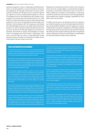 CAPÍTULO 3 - HOMENS E EDUCAÇÃO
100
LIVRO BRANCO HOMENS E IGUALDADE DE GÉNERO EM PORTUGAL
perspetiva de género, Cavaco e colaboradores (2015) desenvol-
veram um estudo qualitativo no qual entrevistaram alunos/as,
encarregados/as de educação, diretores/as de escola, profes-
sores/as e auxiliares de educação. Os seus resultados sugerem
que o género na escola e as disparidades de género no sucesso
e no abandono precoce “não faz[em] parte das reﬂexões e preo-
cupações” do corpo docente e não docente (Cavaco et al., 2016:
222). Entre os/as diretores/as de escola e os/as professores/as
predomina o discurso de uma igualdade de oportunidades esta-
belecida e interiorizada para não “abrir espaço para a atribuição
de responsabilidades da escola na produção dessas diferenças”
(Cavaco et al., 2016: 223). Os/as auxiliares de ação educativa, por
seuturno,reconhecemasdiferençasdegéneronoinsucessoeno
abandono, descrevendo os rapazes como desligados e irrespon-
sáveis e as raparigas como mais focadas e responsáveis. Uns/
umas e outros/as têm em comum a responsabilização dos/as
alunos/as e das suas famílias, marcados pela sua origem social e
cultural, pelos fracassos no percurso escolar.
Daqui decorre a importância de tornar visíveis, entre os diversos
atores da escola, as disparidades e os enviesamentos de género
aí presentes, assumindo-os abertamente como um tema de re-
ﬂexão e debate que reconheça as necessidades e os interesses
especíﬁcos dos/as alunos/as e potencie, para lá da igualdade de
oportunidades entre rapazes e raparigas, a igualdade nos resul-
tados e percursos escolares.
A evidência do insucesso e do abandono escolar dos rapazes, a
pardaidentiﬁcaçãodosprocessosde(re)produçãodeestereóti-
pos e de disparidades de género na escola, sugere pois a incapa-
cidade desta em assegurar a integração e a formação académica
detodos/asporquesesustentanumprincípiodeuniformizaçãoe
não adota “princípios de diversidade que permitam responder de
maneira diferente às diferentes necessidades e possibilidades
de cada aluno/a” (Nóvoa, 2006, nota de rodapé 20).
CAIXA: ESTEREÓTIPOS DE GÉNERO
Os estereótipos constituem-se como crenças socialmente partilhadas
a respeito de indivíduos, de grupos ou de situações. São formas de ca-
tegorizaredeﬁnirarealidadesocialcircundanteeconstituem-secomo
umconceitomotivadordepreconceitoedediscriminação.
Por seu lado, o conceito de género diz respeito à construção social das
diferenças sexuais (Connell, 2002). Deﬁne-se como um conjunto de re-
presentaçõessociaiseculturaisproduzidasapartirdadiferençabioló-
gicadossexos.Enquantooconceitobiológico“sexo”concerneàconsti-
tuiçãoanatómica;“género”aludeàsnoçõesdemasculinoedefeminino
comoconstruçãosocial(Amâncio,1994).
Os estereótipos de género deﬁnem-se, portanto, como um conjunto
de crenças estruturadas, socialmente partilhadas, que se estabelecem
como especiﬁcidades do ser homem e do ser mulher. Referem-se, as-
sim, às características, aos atributos, aos comportamentos, às prefe-
rências e aos papéis que se associam e se creem apropriados à identi-
dade masculina e à feminina (Deaux e LaFrance, 1998, cit. in Laranjeira
etal.,2002).
Na sociedade contemporânea há uma grande diversidade de formas
deviverafeminilidadeeamasculinidadeeogéneroéinﬂuenciadopelo
contextosocialeculturaldecadasociedade.Époisumconceitosusce-
tível de ser analisado a partir de uma perspetiva dinâmica e complexa
queincorporamudançasevariaçõesdeinterpretação(Araújo,2002).
Istolevaaqueosestereótiposdegéneroassumamumafunçãodescri-
tiva das características de homens e mulheres que impõe limites aos
papéiseàsresponsabilidadesconsideradosadequadospararapazese
para raparigas. Ao mesmo tempo, estabelecem uma função prescritiva
dos papéis de género que ambos os sexos deverão protagonizar por-
que veiculam, mesmo que implicitamente, modos de agir. Deste modo,
a interiorização da representação socialmente partilhada dos géneros
masculino e feminino modela expetativas, condiciona valores e com-
portamentos e inﬂuencia tomadas de decisão, experiências e oportu-
nidades(Cavacoetal.,2015).
A transmissão dos estereótipos de género ocorre desde logo na socia-
lização primária onde cedo se denota uma diferenciação na educação
de meninos e de meninas. Os meninos são educados para a indepen-
dênciaeparaoestabelecimentodeestratégiasderesoluçãopráticade
problemas. Por sua vez, as meninas têm uma educação mais orientada
paraadependência,aimitaçãoeaconformidadecomoqueéesperado
(Cavacoetal.,2015).
Durante a socialização secundária as crianças e os/as jovens adquirem
novas e diferentes referências de valores, de signiﬁcados e de atribui-
ções, para além dos adquiridos com a família na socialização primária.
Enquanto espaço social privilegiado de transmissão de competências
sociaiseculturaisedecondicionamentodoscomportamentos,aescola
constitui-secomooprincipalmeiodeconstruçãodereferênciasidenti-
tárias,comoasdegénero.
A construção do que é ser homem ou ser mulher faz-se em vários mo-
mentos e contextos da vida de cada um. O processo de construção de
género é feito ao longo da vida do indivíduo a partir das experiências,
dos sinais e da observação do contexto social e cultural em que se in-
sere.
Nesse sentido, a representação sobre cada um dos géneros que se
constrói inicialmente na família e na escola, reﬂete-se, mais tarde, de
forma transversal, na identidade de género e na atitude face à igualda-
de entre homens e mulheres em vários contextos e domínios da vida
adulta – mercado de trabalho, família e conciliação, saúde, violência e
demaisesferasdavidapúblicaeprivada.
 