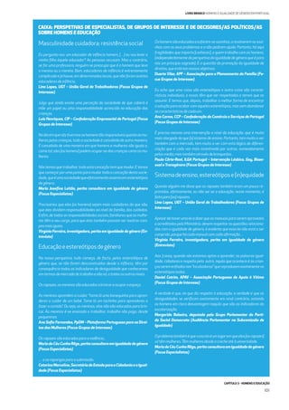 CAPÍTULO 3 - HOMENS E EDUCAÇÃO
101
LIVRO BRANCO HOMENS E IGUALDADE DE GÉNERO EM PORTUGAL
Masculinidade cuidadora: resistência social
Eu pergunto-vos: um educador de infância homem, […] eu vou levar a
minha ﬁlha àquele educador? As pessoas recusam. Mas o contrário,
se for uma professora, ninguém se preocupa que é o homem que leva
a menina ou o menino. Bom, educadores de infância é extremamente
complicadoejáhouve,emdeterminadoslocais,quenãoforamaceites
educadoresdeinfância.
Lina Lopes, UGT – União Geral de Trabalhadores (Focus Grupos de
Interesse)
Julgo que ainda existe uma perceção da sociedade de que caberá à
mãe um papel ou uma responsabilidade acrescida na educação das
crianças.
Luís Henriques, CIP – Confederação Empresarial de Portugal (Focus
Grupos de Interesse)
Nodiaemquenóstivermososhomenstãoresponsáveisquantoasmu-
lheres pelas crianças, toda a sociedade é concebida de outra maneira.
É concebida de uma maneira em que homens e mulheres são iguais e,
comotal,eles[oshomens]podemocupar-sedascriançascomoasmu-
lheres.
Nós temos que trabalhar, toda esta conceção tem que mudar. E temos
que começar por uma ponta para mudar toda a conceção desta socie-
dade,queéumasociedadequeefetivamenteassentaemestereótipos
degénero.
Maria Joseﬁna Leitão, perita consultora em igualdade de género
(Focus Especialistas)
Precisamos que eles [os homens] sejam mais cuidadores do que são,
que eles dividam responsabilidades ao nível da família, dos cuidados.
Enﬁm,detodasasresponsabilidadessociais,familiaresqueasmulhe-
res têm a seu cargo, para que elas também possam ser noutros cam-
posmaisiguais.
Virgínia Ferreira, investigadora, perita em igualdade de género (En-
trevista)
Educaçãoeestereótiposdegénero
Na nossa perspetiva, tudo começa, de facto, pelos estereótipos de
género que, se não forem desconstruídos desde a infância, têm por
consequência todos os indicadores de desigualdade que conhecemos
emtermosdemercadodetrabalhoenãosó,atodososoutrosníveis.
Osrapazes,osmeninossãoeducadosabrincaraocuparoespaço.
As meninas aprendem a cuidar: “toma lá uma bonequinha para apren-
deres a cuidar de um bebé. Toma lá um tachinho para aprenderes a
fazer a comida”. Ou seja, as meninas, elas não são educadas para brin-
car. Às meninas é-se ensinado a trabalhar, trabalho não pago, desde
pequeninas.
Ana Soﬁa Fernandes, PpDM – Plataforma Portuguesa para os Direi-
tos das Mulheres (Focus Grupos de Interesse)
Osrapazessãoeducadosparaaviolência...
MariadoCéuCunhaRêgo,peritaconsultoraemigualdadedegénero
(Focus Especialistas)
…easraparigasparaasubmissão.
CatarinaMarcelino,SecretáriadeEstadoparaaCidadaniaeaIgual-
dade (Focus Especialistas)
Oshomenssãoeducadosasafarem-sesozinhos,aresolverem-sesozi-
nhos com os seus problemas e a não pedirem ajuda. Portanto, há aqui
fragilidades que importa [conhecer], a quem trabalha com os homens,
(independentementedaperspetivadaigualdadedegéneroqueépara
nós um princípio sagrado). É a questão da promoção da igualdade de
direitos,queestánosnossosobjetivos.
Duarte Vilar, APF – Associação para o Planeamento da Família (Fo-
cus Grupos de Interesse)
Eu acho que uma coisa são estereótipos e outra coisa são caracte-
rísticas individuais, e essas têm que ser respeitadas e temos que as
assumir. E temos que, depois, trabalhar a melhor forma de encontrar
a solução para acabar com aqueles estereótipos, mas sem abandonar
ascaracterísticasdecadaum.
Ana Carmo, CCP – Confederação do Comércio e Serviços de Portugal
(Focus Grupos de Interesse)
É preciso mesmo uma intervenção a nível da educação, que é muito
mais alargada do que [o] sistema de ensino. Portanto, tem muito a ver
também com o mercado, tem muito a ver com esta lógica de diferen-
ciação que é cada vez mais incentivada por outros, nomeadamente
pelosmedia,mastambématravésdebrinquedos.
Paulo Côrte-Real, ILGA Portugal – Intervenção Lésbica, Gay, Bisse-
xual eTransgénero (Focus Grupos de Interesse)
Sistemadeensino,estereótipose(in)equidade
Quando alguém me disse que os rapazes também eram um pouco re-
primidos, efetivamente, eu não sei se a educação, neste momento, é
feitapara[os]rapazes.
Lina Lopes, UGT – União Geral de Trabalhadores (Focus Grupos de
Interesse)
Apesardehaverumaleiadizerqueosmanuaisparaseremaprovados
e acreditados pelo Ministério, devem respeitar as questões relaciona-
das com a igualdade de género, é evidente que essa lei não está a ser
cumprida,porquehácadamanualcomcadaaﬁrmação…
Virgínia Ferreira, investigadora, perita em igualdade de género
(Entrevista)
Aos 3 anos, quando nós estamos aptos a aprender, as palavras igual-
dade, cidadania e respeito pelo outro, aquilo que acontece é as crian-
çasseremenﬁadasnas“incubadoras”quereproduzemexatamenteos
estereótipostodos.
Daniel Cotrim, APAV – Associação Portuguesa de Apoio à Vítima
(Focus Grupos de Interesse)
A verdade é que, no que diz respeito à educação, a verdade é que as
desigualdades se veriﬁcam exatamente em sinal contrário, estando
os homens em clara desvantagem naquilo que são os indicadores da
escolarização.
Margarida Balseiro, deputada pelo Grupo Parlamentar do Parti-
do Social Democrata (Audiência Parlamentar na Subcomissão de
Igualdade)
Oproblematambéméqueaescolaéumlugaremqueeles[osrapazes]
sótêmmulheres.Têmmulheresdesdeacrecheatéàuniversidade.
MariadoCéuCunhaRêgo,peritaconsultoraemigualdadedegénero
(Focus Especialistas)
CAIXA: PERSPETIVAS DE ESPECIALISTAS, DE GRUPOS DE INTERESSE E DE DECISORES/AS POLÍTICOS/AS
SOBRE HOMENS E EDUCAÇÃO
 