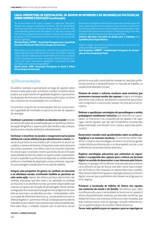 CAPÍTULO 3 - HOMENS E EDUCAÇÃO
102
LIVRO BRANCO HOMENS E IGUALDADE DE GÉNERO EM PORTUGAL
3.5Recomendações
Da análise realizada e apresentada ao longo do capítulo sobre
homens e educação e dos contributos trazidos, no âmbito deste
projeto, por especialistas em igualdade de género, representan-
tes de grupos de interesse e decisores/as políticos/as, resultam
dois conjuntos de recomendações do Livro Branco.
Um primeiro conjunto de recomendações tem em vista promo-
ver a igualdade de resultados no percurso escolar de rapazes e
de raparigas:
Continuar a promover o combate ao abandono escolar através
do reforço de ações de sensibilização para os benefícios da esco-
larização obrigatória e superior junto das famílias e das crianças,
dos/as jovensedos/asadultos/as individualmente;
Continuar a incentivar as escolas a recuperarem os/as jovens
adultos/aseos/asadultos/asqueabandonaramoensino.Ob-
serva-se que tanto no ensino básico (3º ciclo) como no ensino se-
cundário,onúmerodehomensafrequentarestesníveisdeensino
tem vindo a aumentar. Com efeito, este é um incentivo importan-
te, uma vez que a conclusão, mesmo que tardia, de uma formação
especializadadenívelsecundárioousuperiorpode,conjuntamen-
te com a experiência proﬁssional já adquirida, os conhecimentos
práticoseafacilidadedeadaptaçãoanovoscontextos,represen-
tarumavantagemconsiderávelnomercadodetrabalho;
Integrar uma perspetiva de género no combate ao insucesso
e ao abandono escolar, envolvendo também os parceiros so-
ciais nesta ação. Apesar dos efeitos positivos decorrentes das
medidas educativas que têm vindo a ser adotadas no combate
ao insucesso e ao abandono escolar, persistem disparidades que
colocam os rapazes em situação de desvantagem. Neste sentido,
aintegraçãodeumaperspetivadegéneronosprogramasdecom-
bate ao insucesso e ao abandono escolar – contemplando o efei-
to cruzado de diferentes fatores (e. g., socioeconómicos) com os
efeitosdegénero–,permitiriareforçaraevoluçãopositivadestes
indicadoresparavaloresmaispróximosdasmetasestabelecidas.
Para além disso, o trabalho conjunto com os parceiros sociais
permitiria uma ação concertada de combate às inserções proﬁs-
sionais precárias e desqualiﬁcantes no mercado de trabalho, na
sequênciadoabandonoescolar;
Sistema de ensino e culturas escolares mais atrativos que
promovam o sucesso escolar dos rapazes. Integrar estratégias
educativas mais práticas, desaﬁantes e autónomas que promo-
vam o empenho e o sucesso dos rapazes nos seus percursos es-
colares;
Delinear e aperfeiçoar estratégias de aprendizagem e estilos
pedagógicos socialmente inclusivos que valorizem as capaci-
dades, os interesses e as competências de rapazes e de rapa-
rigas, mesmo aqueles que não são formalmente reconhecidos
(experimentação, intervenção cívica, música, expressão plásti-
ca, etc.);
Desenvolver estudos mais aprofundados sobre os estilos pe-
dagógicos e os manuais escolares, no sentido de melhor iden-
tiﬁcar o impacto das estratégias de ensino nas práticas gende-
rizadas dos/as professores/as e no desempenho escolar e nas
preferências vocacionais dos/as alunos/as;
Explorar estratégias educativas que estimulem as capaci-
dades e a propensão dos rapazes para a leitura em formato
digital no sentido de desenvolver o seu interesse pela leitura.
Rapazes e raparigas não só diferem na propensão para a leitura,
como diferem no tipo de leitura: elas leem obras mais comple-
xas, de ﬁcção ou não, enquanto os rapazes leem mais comédia.
Masadisparidadeentrerapazeseraparigasatenua-senaleitura
digital, uma vez que a preferência dos homens se dirige para os
livros digitais;
Promover a inculcação de hábitos de leitura nos rapazes
nos contextos da escola e da família. Sensibilizar pais, mães
e professores/as para a necessidade de incentivar os rapazes à
leitura, disponibilizando materiais que abordem temáticas que
despertemmaisoseuinteresse.Aliteraturamaiscomplexa,que
hoje continua a atrair mais as raparigas, só pode realmente tor-
nar-se apelativa depois de incutido o hábito da leitura;
Tornar mais apelativo para os rapazes e para as raparigas as
Eu sou um homem a dar aulas a rapazes e a raparigas, Mas agora,
falando dos rapazes no [ensino] vocacional, não há metodologias
nenhumas para lidar com aqueles rapazes, porque se formos olhar
provavelmente grande parte são rapazes. Eu vejo que o ensino não
está, de facto, preparado para os rapazes, a forma como está feito o
programa,aformacomonósensinamos,estámuitomaisdirecionada
paraasraparigas.
Ricardo Simões, APIPDF – Associação Portuguesa para a Igualdade
Parental e Direito dos Filhos (Focus Grupos de Interesse)
Não podem ser só as organizações a fazerem [a promoção da igual-
dade de género]. Temos obviamente aí o papel de modiﬁcar algumas
coisas, mas não mudamos tudo.Também não vamos com a criação de
guiões, o Estado gosta muito de criar guiões e depois dá guiões às es-
colas e diz: “agora, vais ensinar a igualdade”, e a professora de inglês
diz:“hoje,temosumahoradeigualdade”.
Daniel Cotrim, APAV- Associação Portuguesa de Apoio à Vítima
(Focus Grupos de Interesse)
Aáreadastecnologiaséumaáreaqueestámuitonamodaequeé,de
facto, importante em termos de futuro. O que acontece, e basta irem
àsstart-up’s,estãoláhomens,nãohámulheresnastecnologias.Istoé
dramático!Elessãoosdastecnologias.OTécnicojácomeçaatermais
mulheres,mashááreasquesãomuitomasculinizadas.
Catarina Marcelino, Secretária de Estado para a Cidadania e a
Igualdade (Focus Especialistas)
Serão as opções do [ensino] secundário uma escolha dos jovens? Ou
serãoumadeﬁniçãodosistema?
José Gonçalves, CONFAP – Confederação Portuguesa de Associa-
ções de Pais (Conferência Final)
CAIXA: PERSPETIVAS DE ESPECIALISTAS, DE GRUPOS DE INTERESSE E DE DECISORES/AS POLÍTICOS/AS
SOBRE HOMENS E EDUCAÇÃO (continuação)
 