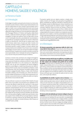 CAPÍTULO 4 - HOMENS, SAÚDE E VIOLÊNCIA
106
LIVRO BRANCO HOMENS E IGUALDADE DE GÉNERO EM PORTUGAL
4.1.1Introdução
A abordagem da saúde na perspetiva dos homens é um tema rela-
tivamente recente. Embora a medicina seja tradicionalmente uma
área do conhecimento em que o homem é percecionado como a
regra e a mulher como a exceção (androcentrismo), muito do que
hojesesabesobreasaúdenomasculinodeve-seaoconhecimento
adquiridoaolongodotempoemtornodasaúdedasmulheres(EC,
2011; Norwegian Ministry of Children and Equality, 2009). Neste
sentido, a saúde dos homens permanece, enquanto objeto de in-
vestigação, um tópico por explorar. Pouco se sabe sobre a forma
como a socialização masculina, a pluralidade de masculinidades e
as experiências socialmente relevantes dos homens inﬂuenciam
a saúde no masculino (EC, 2011). Do que se conhece sobre a saú-
de dos homens, sabe-se que, um pouco por todo o mundo, e em
particular na Europa, homens e mulheres não têm o mesmo com-
portamento perante a saúde. Em geral, os homens adotam mais
comportamentosderisco(bebem mais;fumam mais e consomem
mais drogas); recorrem menos aos serviços de saúde numa lógica
preventiva(menorfrequênciadeconsultas,incluindoconsultasde
outra especialidade; menor realização de exames de diagnóstico,
etc.)emorremmaisprecocementedoqueasmulheres.
Contudo, os homens não constituem uma categoria homogénea.
Entre os homens, o estado de saúde e a esperança de vida à nas-
cença variam em função dos contextos económico, social, cultural
e geográﬁco (Fernandes et al., 2012; Santana et al., 2015). Neste
sentido, mais do que uma consequência de fatores biológicos,
genéticos ou psicológicos, a saúde masculina parece ser determi-
nadaporfatoressociaiscomoaescolaridade,aproﬁssão,orendi-
mento (Antunes, 2010, 2012; Perelman, Fernandes e Mateus, 2012),
o estatuto conjugal (Carvalho, Mateus e Xavier, 2016; Perelman,
Fernandes e Mateus, 2012; Fernandes et al., 2012) e até mesmo o
localderesidência(Santanaetal.,2015).Fatoresqueparecemcon-
dicionaroacessodoshomensaoscuidadosdesaúde,comimplica-
çõesdiretasnoseuestadodesaúde.
Tal como aﬁrmam os autores do relatório Men’s Health in Europe
(2011), mais do que adotar uma perspetiva que culpabilize os ho-
mens por não saberem cuidar bem de si mesmos (i. e., não usarem
os recursos colocados à sua disposição numa lógica preventiva,
adotarem comportamentos de risco e morrerem precocemente),
interessa-nos uma abordagem que procure conhecer os fatores
queestãonaorigemdestetipodecomportamento,demodoapro-
pormedidasdeintervençãopromotorasdehábitosdevidasaudá-
veis e de boas práticas ligadas à saúde tanto para homens como
para rapazes. Estas medidas têm por principal objetivo minimizar
ou eliminar as injustiças relativas que são ditadas pelas determi-
nantes sociais da saúde nos homens (Antunes, 2010; Prazeres et
al.,2008;Prazeres,2009).
O presente capítulo tem por objetivo analisar a relação entre
saúde e homens em Portugal, numa perspetiva de igualdade de
género, atendendo aos seguintes indicadores: esperança de vida;
mortalidade; estado de saúde (doenças crónicas, absentismo ao
trabalho, auto-apreciação do estado de saúde e frequência de
consultas médicas); causas de morte nos homens e fatores de
risco (tabaco, álcool, prática de exercício físico e hábitos alimen-
tares). Em qualquer um destes indicadores, ter-se-á em atenção
adisparidadeentrehomensemulheresouarelaçãodemasculini-
dade, bem como a idade e o nível de escolaridade dos indivíduos.
AinformaçãoapresentadatemcomofontesprincipaisoEurostat
e o INE, mais especiﬁcamente o Inquérito Nacional de Saúde, que
resultadeumaparceriaentreoINEeoINSA(InstitutoNacionalde
SaúdeRicardoJorge)(INE/INSA2016).
4.1.2Destaques
Os homens apresentam uma esperança média de vida à nas-
cençainferioràdasmulheres.Aesperançadevidaéinﬂuenciada
pelo nível de escolaridade, sobretudo no caso masculino. Os ho-
mens com o ensino básico apresentam uma esperança de vida 5,1
anosinferioràdoshomenscomoensinosuperior,e7anosinferior
àdasmulherescomomesmoníveldeescolaridade.
Os homens morrem mais do que as mulheres e em idades mais
precoces, mas sofrem menos de problemas de saúde ao longo
da vida e fazem uma avaliação mais positiva do seu estado
de saúde. Os óbitos entre os indivíduos de sexo masculino com
idades compreendidas entre os 15 e os 64 anos correspondem a,
pelomenos,2vezesosóbitosnasmulheresnamesmafaixaetária.
Mas as mulheres sofrem mais de problemas de saúde ao longo da
vida, nomeadamente de doença(s) crónica(s) e fazem uma avalia-
ção mais negativa do seu estado de saúde. Em 2014, 57,9% dos
homens aﬁrmaram que o seu estado de saúde era bom ou muito
bom,contra45,5%dasmulheres.
A probabilidade de suicídio é superior entre os homens. A pro-
babilidade de um homem se suicidar é 3 vezes superior à de uma
mulher, sendo que pelo menos uma em cada dez mortes de indi-
víduos do sexo masculino com idades compreendidas entre os 15
e os 39 anos resulta de suicídio. Mas o suicídio é mais frequente
entre a população mais idosa e residente em zonas rurais, sobre-
tudo na região do Alentejo, por razões que se prendem com o iso-
lamento social, a carência de recursos económicos e a incidência
dedoençacrónicaincapacitante.
Os homens são mais afetados por tumores malignos do que as
mulheres. Em 2014, mais de 59,7% dos óbitos por tumores malig-
nos ocorreram em indivíduos do sexo masculino. A probabilidade
de um homem morrer vítima de cancro maligno do lábio, cavidade
bucalefaringeé5vezessuperioràdeumamulher,eaprobabilida-
de de um homem morrer de tumor maligno do esófago também é
5 vezes superior à de uma mulher. Entre 2000 e 2014 aumentou a
diferençaentresexosnestesdoistiposdetumor.
CAPÍTULO4
HOMENS,SAÚDEEVIOLÊNCIA
4.1HomenseSaúde
 