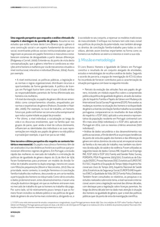 INTRODUÇÃO
002
LIVRO BRANCO HOMENS E IGUALDADE DE GÉNERO EM PORTUGAL
Uma segunda perspetiva que enquadra a análise efetuada diz
respeito à abordagem da questão de género. Assume-se nos
estudos que estão na base deste Livro Branco que o género é
uma construção social e um aspeto fundamental da estrutura
social, incentivando práticas sociais institucionalizadas que ca-
tegorizam as pessoas em papéis femininos e masculinos e esta-
belecem sistemas de desigualdade a partir dessas diferenças
(Ridgeway e Correll, 2000). Entende-se, do ponto de vista desta
conceptualização, que o género interfere e condiciona as rela-
çõesentrehomensemulheresporviademecanismossituadosa
nível institucional, interativo e individual (Risman, 2004). Assim,
por exemplo:
• A nível institucional, as políticas públicas, a legislação e
as normas e regras organizacionais distribuem recursos e
oportunidades de forma genderizada. A política de licen-
ças em Portugal ilustra bem como é que o Estado atribui
as responsabilidades parentais de forma diferenciada aos
homens e às mulheres;
• A nível da interação, os papéis de género têm de ser enten-
didos como comportamentos situados, enquadrados por
normas e expetativas de género (Hobson, Duvander e Haal-
dén, 2006). Por exemplo, no local de trabalho, um homem,
futuropai,podeconfrontar-secomumaculturaempresarial
que reduz a paternidade ao papel de provedor;
• Por último, a nível individual, a socialização ao longo da
vida e os discursos envolventes, quer na família quer nos
grupos de pares, quer ainda a nível da cultura dominante,
inﬂuenciam as identidades dos indivíduos e as suas repre-
sentações em relação aos papéis de género na vida pública
e privada (por exemplo, o que é ser pai ou ser mãe).
Uma terceira e última perspetiva diz respeito ao contexto his-
tórico e macrossocial. Os papéis masculinos e femininos têm de
ser analisados à luz das dinâmicas históricas e políticas que pro-
moveram diferentes regimes de género. Em Portugal, a inclusão
rápida das mulheres no mercado de trabalho e a introdução de
políticas de igualdade de género depois do 25 de Abril de 1974
foram fundamentais para promover um modelo de divisão fa-
miliar do trabalho assente no duplo emprego, mesmo em casais
com ﬁlhos/as pequenos/as (Aboim e Vasconcelos, 2012). Deu-se
prioridade, neste contexto, à condição feminina e à conciliação
família-trabalho das mulheres, descurando-se, em certa medida,
aparticipaçãodoshomensnavidaprivada.Comováriosestudos
e dados já demonstraram, estes desenvolvimentos criaram uma
situação dualista e desigual, em que as mulheres entraram mais
no mercado de trabalho do que os homens no trabalho não pago.
Por outro lado, só há relativamente pouco tempo é que os ho-
mens foram incluídos no debate público e nas políticas de igual-
dade de género de uma forma mais sistemática, obrigando-os, e
à sociedade no seu conjunto, a repensar os modelos tradicionais
de masculinidade. O enfoque nos homens tem sido mais visível
nas políticas de proteção da paternidade, mas também abrange
os direitos de conciliação família-trabalho para todos os indi-
víduos, abrindo assim brechas importantes na forma como os
homens e as mulheres se veem a si mesmos e vivem a sua vida.
3.Missãoemetodologia
O Livro Branco Homens e Igualdade de Género em Portugal
constitui o resultado de um conjunto alargado de atividades,
estudos e metodologias de recolha e análise de dados. Segundo
o acordo de parceria, a equipa de investigação do ICS-ULisboa
foi incumbida de fornecer contributos para a caracterização da
situação portuguesa com base na seguinte missão:
• Retrato da evolução das atitudes face aos papéis de gé-
nero, incluindo um módulo especíﬁco sobre a compreensão
públicadapolíticadeigualdadedegénero,atravésdarealiza-
ção do Inquérito Família e Papéis de Género em Mudança do
InternationalSocialSurveyProgramme(ISSP).Paraavaliaras
mudançasrecentesnasituaçãodoshomensenadisparidade
degéneroaníveldaconciliaçãofamília-trabalhonasociedade
portuguesa, compararam-se os resultados de duas edições
do inquérito: o ISSP 2002, aplicado a uma amostra represen-
tativa da população residente em Portugal continental com
18 e mais anos (1092 indivíduos); e o ISSP 2012, aplicado em
Portugal em 2014, com os mesmos critérios amostrais (1001
indivíduos)2
;
• Análise de dados secundários e dos desenvolvimentos nas
políticasnacionais,aﬁmdeidentiﬁcarasprincipaistendências
do ponto de vista dos papéis dos homens e das diferenças de
género em vários domínios da vida social, em especial na área
da família e do mercado de trabalho, mas também nos domí-
nios da educação, da saúde e da violência. Foram utilizadas as
seguintes bases de dados: Censos INE, Inquérito ao Emprego
INE, ISSP 2002 e ISSP 2012 Family and Gender Roles Survey,
PORDATA, PISA Programme 2003/2012, Estatísticas de Edu-
caçãoDGEEC,ProvasNacionaisDGE,EstatísticasEUROSTAT,
EU-SILC,InquéritoàOcupaçãodoTempo1999eInquéritoNa-
cional aos Usos do Tempo 2015, Inquérito Nacional de Saúde
2014,EstatísticasdaSegurançaSocial,EUROFOUNDInquéri-
tosEWCSeQualidadedeVida,OECDFamilyPolicyDatabase.
Também foram consultados os relatórios, as pesquisas e os
estudosrealizadossobreestetema,anívelnacionaleinterna-
cional, assim como a legislação nacional das últimas décadas,
com destaque para a legislação sobre licenças parentais. Ao
longo da última década tem-se dado mais atenção à situação
dos homens na igualdade de género, quer a nível das políticas
públicasquerdopontodevistadainvestigaçãocientíﬁca;
2 O ISSP é uma rede internacional de estudos comparativos e longitudinais, à qual Portugal pertence desde 1997. Das cinco edições do ISSP sobre ‘Família e Papéis de
Género em Mudança’, Portugal apenas participou em duas, a de 2002 e a de 2012 (que em Portugal só se realizou em 2014, no âmbito do presente projeto). Para mais infor-
mações sobre o ISSP consultar: www.issp.org ou www.issp.ics.ul.pt.
 