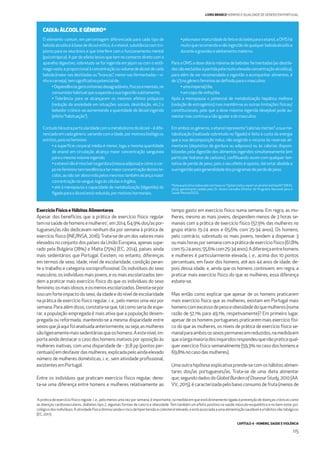 CAPÍTULO 4 - HOMENS, SAÚDE E VIOLÊNCIA
115
LIVRO BRANCO HOMENS E IGUALDADE DE GÉNERO EM PORTUGAL
O elemento comum, em percentagem diferenciada para cada tipo de
bebidaalcoólicaàbasedeálcooletílico,éoetanol,substânciacomtro-
pismo para os neurónios e que interfere com o funcionamento mental
(psicotrópica). A par do efeito lesivo que tem no contacto direto com o
aparelho digestivo, sobretudo se for ingerida em jejum ou com o estô-
magovazio,eproporcionalàconcentraçãoouvolumedeálcooldecada
bebida(maiornasdestiladasou“brancas”,menornasfermentadas–vi-
nhoecerveja),temsigniﬁcativopotencialde:
•Dependência:gerasintomasdesagradáveis,físicosementais,no
consumidorhabitualquesuspendaasuaingestãosubitamente;
• Tolerância: para se alcançarem os mesmos efeitos psíquicos
(redução da ansiedade em situações sociais, desinibição, etc.) o
bebedor crónico vai aumentando a quantidade de álcool ingerida
(efeito“habituação”).
Contudoháoutraparticularidadecomometabolismodoálcool–édife-
renciadoemcadagénero,variandocomaidade,pormotivosbiológicos
estritos,poisnofeminino:
• a superfície corporal média é menor, logo a mesma quantidade
de etanol em circulação alcança maior concentração sanguínea
paraomesmovolumeingerido;
•oetanolnãoémiscívelnagordura(massaadiposa)ecomoocor-
ponofemininotemtendênciaatermaiorconcentraçãodesteste-
cidos,aonãoserabsorvidopelosmesmostambémalcançamaior
concentraçãonosangue,logoàscélulaseórgãos;
• até à menopausa a capacidade de metabolização (digestão) do
fígadoparaoálcoolestáreduzida,pormotivoshormonais;
•pelamaiorimaturidadedofetoedobebéparaoetanol,aOMShá
muitoquerecomendaanãoingestãodequalquerbebidaalcoólica
duranteagravidezealeitamentomaterno.
Para a OMS a dose diária máxima de bebidas fermentadas (as destila-
dassãoexcluídasàpartidapelamuitoelevadaconcentraçãoalcoólica),
para além de ser recomendada a ingestão a acompanhar alimentos, é
de1/3nogénerofemininoaodeﬁnidoparaomasculino:
•umaimperial/dia;
•umcopodevinho/dia.
Após a menopausa o potencial de metabolização hepática melhora
(redução de estrogénios) mas mantêm-se as outras limitações físicas/
constitucionais, pelo que a dose máxima ingerida desejável pode au-
mentarmascontinuaanãoigualaradomasculino.
Em ambos os géneros, o etanol representa “calorias mortas”: a sua me-
tabolização (realizada sobretudo no fígado) é feita à custa da energia
que a sua decomposição induz, não exigindo o recurso às reservas ali-
mentares (depósitos de gordura ou adiposos) ou às calorias disponi-
bilizadas pela digestão dos alimentos ingeridos simultaneamente (em
particular hidratos de carbono), conﬂituando assim com qualquer ten-
tativa de perda de peso, pois o seu efeito é oposto, daí estar abolida a
suaingestãopelageneralidadedosprogramasdeperdadepeso.
*Nota explicativa elaborada com base no “Global status report on alcohol and health” (WHO,
2014), gentilmente cedida pelo Dr. Álvaro Carvalho (Diretor do Programa Nacional para a
Saúde Mental/DGS).
CAIXA: ÁLCOOL E GÉNERO*
Exercício Físico e Hábitos Alimentares
Apesar dos benefícios que a prática de exercício físico regular
temnasaúdedehomensemulheres1
,em2014,64,9%dos/aspor-
tugueses/as não dedicavam nenhum dia por semana à prática de
exercício físico (INE/INSA, 2016).Trata-se de um dos valores mais
elevados no conjunto dos países da União Europeia, apenas supe-
rado pela Bulgária (78%) e Malta (75%) (EC, 2014), países ainda
mais sedentários que Portugal. Existem, no entanto, diferenças
em termos de sexo, idade, nível de escolaridade, condição peran-
te o trabalho e categoria socioproﬁssional. Os indivíduos do sexo
masculino, os indivíduos mais jovens, e os mais escolarizados ten-
dem a praticar mais exercício físico do que os indivíduos do sexo
feminino,osmaisidosos,eosmenosescolarizados.Denota-sepor
isso um forte impacto do sexo, da idade e do nível de escolaridade
na prática de exercício físico regular, i. e., pelo menos uma vez por
semana. Para além disso, constata-se que, tal como seria de espe-
rar, a população empregada é mais ativa que a população desem-
pregada ou reformada, mantendo-se a mesma disparidade entre
sexosquejáaquifoianalisadaanteriormente,ouseja,asmulheres
sãoligeiramentemaissedentáriasqueoshomens.Aestenível,im-
porta ainda destacar o caso dos homens inativos por oposição às
mulheres inativas, com uma disparidade de - 31,8 pp (pontos per-
centuais) emdesfavor das mulheres,explicadapeloaindaelevado
número de mulheres domésticas, i. e., sem atividade proﬁssional,
existentesemPortugal.
Entre os indivíduos que praticam exercício físico regular, deno-
ta-se uma diferença entre homens e mulheres relativamente ao
tempo gasto em exercício físico numa semana. Em regra, as mu-
lheres, mesmo as mais jovens, despendem menos de 3 horas se-
manais com a prática de exercício físico (57,9% das mulheres no
grupo etário 15-24 anos e 65,6% com 25-34 anos). Os homens,
pelo contrário, sobretudo os mais jovens, tendem a dispensar 3
oumaishorasporsemanacomapráticadeexercíciofísico(61,8%
com15-24anos;55,6%com25-34anos).Adiferençaentrehomens
e mulheres é particularmente elevada, i. e., acima dos 10 pontos
percentuais, em favor dos homens, até aos 44 anos de idade, de-
pois dessa idade, e, ainda que os homens continuem, em regra, a
praticar mais exercício físico do que as mulheres, essa diferença
esbate-se.
Mas então como explicar que apesar de os homens praticarem
mais exercício físico que as mulheres, existam em Portugal mais
homenscomexcessodepesoeobesidadedoquemulheres(numa
razão de 57,1% para 49,1%, respetivamente)? Em primeiro lugar,
apesar de os homens portugueses praticarem mais exercício físi-
co do que as mulheres, os níveis de prática de exercício físico se-
manalparaambosossexospermanecemreduzidos,namedidaem
quealargamaioriadosinquiridosrespondeuquenãopraticaqual-
quer exercício físico semanalmente (59,3% no caso dos homens e
69,8%nocasodasmulheres).
Uma outra hipótese explicativa prende-se com os hábitos alimen-
tares dos/as portugueses/as. Trata-se de uma dieta alimentar
que,segundodadosdoGlobalBurdenofDiseaseStudy,2010(AA.
VV., 2015), é caracterizada pelo baixo consumo de fruta (menos de
1
A prática de exercício físico regular, i. e., pelo menos uma vez por semana, é importante, na medida em que está diretamente ligada à prevenção de doenças crónicas como
as doenças cardiovasculares, diabetes tipo 2, algumas formas de cancro e obesidade. Tem também um efeito positivo na saúde músculo-esquelética e no bem-estar psi-
cológicodosindivíduos.Aatividadefísicadiminuiaindaoriscodehipertensãoecolesterolelevado,eestáassociadaaumaalimentaçãosaudáveleahábitosnãotabágicos
(EC, 2011).
 