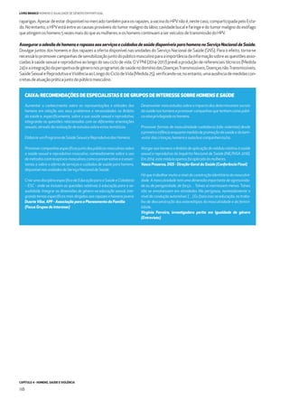 CAPÍTULO 4 - HOMENS, SAÚDE E VIOLÊNCIA
118
LIVRO BRANCO HOMENS E IGUALDADE DE GÉNERO EM PORTUGAL
raparigas.Apesardeestardisponívelnomercadotambémparaosrapazes,avacinadoHPVnãoé,nestecaso,comparticipadapeloEsta-
do.Noentanto, o HPVestáentre as causas prováveis dotumormalignodolábio,cavidadebucalefaringeedotumormalignodo esófago
queatingemoshomens5vezesmaisdoqueasmulheres;eoshomenscontinuamaserveículosdetransmissãodoHPV.
Assegurar a adesão de homens e rapazes aos serviços e cuidados de saúde disponíveis para homens no Serviço Nacional de Saúde.
Divulgar juntos dos homens e dos rapazes a oferta disponível nas unidades do Serviço Nacional de Saúde (SNS). Para o efeito, torna-se
necessáriopromovercampanhasdesensibilizaçãojuntodopúblicomasculinoparaaimportânciadainformaçãosobreasquestõesasso-
ciadas à saúde sexual e reprodutiva ao longo do seu ciclo de vida. OVPNI (2014-2017) prevê a produção de referenciais técnicos (Medida
24)eaintegraçãodaperspetivadegéneronosprogramasdesaúdenodomíniodasDoençasTransmissíveis,DoençasnãoTransmissíveis,
SaúdeSexualeReprodutivaeViolênciaaoLongodoCiclodeVida(Medida25),veriﬁcando-se,noentanto,umaausênciademedidascon-
cretasdeatuaçãopráticajuntodopúblicomasculino.
Aumentar o conhecimento sobre as representações e atitudes dos
homens em relação aos seus problemas e necessidades no âmbito
da saúde e, especiﬁcamente, sobre a sua saúde sexual e reprodutiva,
integrando as questões relacionadas com as diferentes orientações
sexuais,atravésdarealizaçãodeestudossobreestastemáticas.
ElaborarumProgramadeSaúdeSexualeReprodutivadosHomens.
Promovercampanhasespecíﬁcasjuntodospúblicosmasculinossobre
a saúde sexual e reprodutiva masculina, nomeadamente sobre o uso
demétodoscontraceptivosmasculinoscomoopreservativoeavasec-
tomia, e sobre a oferta de serviços e cuidados de saúde para homens,
disponívelnasunidadesdoServiçoNacionaldeSaúde.
CriarumadisciplinaespecíﬁcadeEducaçãoparaaSaúdeeCidadania
– ESC - onde se incluam as questões relativas à educação para a se-
xualidade. Integrar as dimensões de género na educação sexual, inte-
grandotemasespecíﬁcosmaisdirigidosaosrapazesehomensjovens
DuarteVilar, APF - Associação para o Planeamento da Família
(Focus Grupos de interesse)
Desenvolver mais estudos sobre o impacto das determinantes sociais
da saúde nos homens e promover campanhas que tenham como públi-
co-alvoprivilegiadooshomens.
Promover formas de masculinidade cuidadoras (não violentas) desde
aprimeirainfânciaenquantomedidadepromoçãodasaúdeedobem-
-estardascrianças,homensesuas/euscompanheiras/os.
Alargaraoshomensoâmbitodeaplicaçãodomódulorelativoàsaúde
sexual e reprodutiva do Inquérito Nacional de Saúde (INE/INSA 2016).
Em2014,estemóduloapenasfoiaplicadoàsmulheres.
Vasco Prazeres, DGS - Direção-Geral da Saúde (Conferência Final)
Há que trabalhar muito a nível da construção identitária da masculini-
dade. A masculinidade tem uma dimensão importante de agressivida-
de ou de perigosidade, de força… Talvez aí morressem menos. Talvez
não se envolvessem em atividades tão perigosas, nomeadamente a
nível da condução automóvel. (…) Eu fazia isso na educação, no traba-
lho de desconstrução dos estereótipos da masculinidade e da femini-
lidade.
Virgínia Ferreira, investigadora perita em igualdade de género
(Entrevista)
CAIXA: RECOMENDAÇÕES DE ESPECIALISTAS E DE GRUPOS DE INTERESSE SOBRE HOMENS E SAÚDE
 