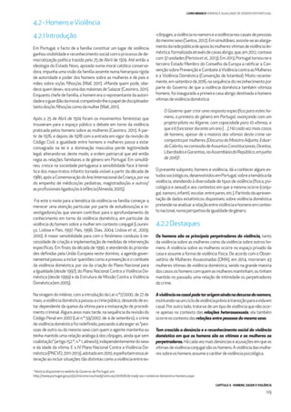 CAPÍTULO 4 - HOMENS, SAÚDE E VIOLÊNCIA
119
LIVRO BRANCO HOMENS E IGUALDADE DE GÉNERO EM PORTUGAL
4.2.1Introdução
Em Portugal, o facto de a família constituir um lugar de violência
ganhouvisibilidadeereconhecimentosocialcomoprocessodede-
mocratização política trazido pelo 25 de Abril de 1974. Até então a
ideologia do Estado Novo, apoiada numa moral católica conserva-
dora, impunha uma visão da família assente numa hierarquia rígida
de autoridade e poder dos homens sobre as mulheres e de pais e
mães sobre os/as ﬁlhos/as (Wall, 2011). «Manda quem pode, obe-
decequemdeve»,eraumadasmáximasdeSalazar(Casimiro,2011).
Enquantochefedefamília,ohomemeraorepresentantedaautori-
dadeeoguardiãodamoral,competindo-lheopapeldedisciplinador
tantodos/asﬁlhos/ascomodamulher(Wall,2011).
Após o 25 de Abril de 1974 foram os movimentos feministas que
trouxeram para o espaço público o debate em torno da violência
praticada pelos homens sobre as mulheres (Casimiro, 2011). A par-
tir de 1976, e depois de 1978 com a entrada em vigor da revisão do
Código Civil, a igualdade entre homens e mulheres passa a estar
consagrada na lei e a dominação masculina perde legitimidade
legal, alterando-se, deste modo, a ordem patriarcal que até então
regia as relações familiares e de género em Portugal. Em simultâ-
neo, cresce na sociedade portuguesa a sensibilidade face à temá-
tica dos maus-tratos infantis tornada visível a partir da década de
1980,apósaComemoraçãodoAnoInternacionaldaCriança,porvia
do empenho de médicos/as pediatras, magistrados/as e outros/
asproﬁssionaisligados/asàinfância(Almeida,2005).
Foi este o mote para a temática da violência na família começar a
merecer uma atenção particular por parte de estudiosos/as e in-
vestigadores/as que vieram contribuir para o aprofundamento do
conhecimento em torno da violência doméstica, em particular da
violência do homem sobre a mulher em contexto conjugal (Louren-
ço, Lisboa e Pais, 1997; Pais, 1996; Dias, 2004; Lisboa et al., 2009,
2010). A maior sensibilidade para com o fenómeno conduziu à ne-
cessidade de criação e implementação de medidas de intervenção
especíﬁcas. Em ﬁnais da década de 1990, e atendendo às priorida-
des deﬁnidas pela União Europeia neste domínio, a agenda gover-
namental passou a incluir questões como a prevenção e o combate
da violência doméstica, por via da criação do Plano Nacional para
a Igualdade (desde 1997), do Plano Nacional Contra a Violência Do-
méstica (desde 1999) e da Estrutura de Missão Contra a Violência
Doméstica(em2005).
Na viragem do milénio, com a introdução da Lei n.º7/2000, de 27 de
maio,aviolênciadomésticapassouacrimepúblico,deixandodees-
tar dependente da queixa da vítima para a instauração de procedi-
mentocriminal.Algunsanosmaistarde,nasequênciadarevisãodo
Código Penal em 2007 (Lei n.º 59/2007, de 4 de setembro), o crime
deviolênciadomésticafoiredeﬁnido,passandoaabrangeras“pes-
soas de outro ou do mesmo sexo com quem o agente mantenha ou
tenha mantido uma relação análoga à dos cônjuges, ainda que sem
coabitação”(artigo152.º,n.º1,alíneab),independentementedosexo
e da idade da vítima. E o IV Plano Nacional Contra a Violência Do-
méstica(PNCVD,2011-2013),adotadoem2010,espelhabemessaal-
teraçãoaoincluirsituaçõestãodistintascomoaviolênciaentreex-
-cônjuges,aviolêncianonamoroeaviolêncianoscasaisdepessoas
domesmosexo(Santos,2012).Emsimultâneo,assiste-seaoalarga-
mentodaredepúblicadeapoioàsmulheresvítimasdeviolênciado-
méstica,formalizadaatravésdecasasabrigo,que,em2012,contava
com37unidades(Peristaetal.,2013).Em2013,Portugaltornou-seo
terceiro Estado Membro do Conselho da Europa a ratiﬁcar a Con-
vençãosobrePrevençãoeCombateàViolênciacontraasMulheres
e a Violência Doméstica (Convenção de Istambul). Muito recente-
mente,emsetembrode2016,nasequênciadoreconhecimentopor
parte do Governo de que a violência doméstica também vitimiza
homens, foi inaugurada a primeira casa abrigo destinada a homens
vítimasdeviolênciadoméstica:
O Governo quer criar uma resposta especíﬁca para estes ho-
mens, a primeira do género em Portugal, avançando com um
projeto-piloto no Algarve, com capacidade para 10 vítimas, e
queiráfuncionarduranteumano[…].Hácadavezmaiscasos
de homens, apesar de a maioria das vítimas deste crime ser
compostapormulheres.(DiscursodoMinistroAdjunto,Eduar-
doCabrita,nacomissãodeAssuntosConstitucionais,Direitos,
LiberdadeseGarantias,naAssembleiadaRepública,emjunho
de2016)2
.
O presente subponto, homens e violência, dá a conhecer alguns es-
tudossociológicos,desenvolvidosemPortugal,sobreatemáticada
violência, atendendo à diversidade de tipos de violência (física, psi-
cológica e sexual) e aos contextos em que a mesma ocorre (conju-
gal,namoro,infantil,escolar,entrepares,etc.).Partindodaapresen-
tação de dados estatísticos disponíveis sobre violência doméstica
pretende-seanalisararelaçãoentreviolênciaehomensemcontex-
tonacional,numaperspetivadeigualdadedegénero.
4.2.2Destaques
Os homens são os principais perpetradores da violência, tanto
da violência sobre as mulheres como da violência sobre outros ho-
mens. A violência sobre as mulheres ocorre no espaço privado da
casa e assume a forma de violência física. De acordo com o Obser-
vatório de Mulheres Assassinadas (OMA), em 2014, morreram 43
mulheres vítimas de violência doméstica, sendo na grande maioria
doscasososhomenscomquemasmulheresmantinham,outinham
mantido no passado, uma relação de intimidade os perpetradores
docrime.
Aviolêncianocasalpodeterorigemaindanodecursodonamoro,
instituindo-seumciclodeviolênciaprévioàtransiçãoparaavidaem
casal. Por outro lado, trata-se de um tipo de violência que não ocor-
re apenas no contexto das relações heterossexuais, ela também
ocorrenocontextodasrelações entre pessoas do mesmo sexo.
Tem crescido a denúncia e o reconhecimento social da violência
doméstica em que os homens são as vítimas e as mulheres as
perpetradoras. Hácadavezmaisdenúnciaseacusaçõesemqueas
vítimasdeviolênciaconjugalsãooshomens.Aviolênciadasmulhe-
ressobreoshomensassumeocaráterdeviolênciapsicológica.
4.2 -Homens eViolência
2
Notícia disponível no webite do Governo de Portugal, em:
http://www.portugal.gov.pt/pt/ministerios/madj/noticias/20160629-madj-seci-violencia-domestica-homens.aspx
 