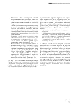 INTRODUÇÃO
003
LIVRO BRANCO HOMENS E IGUALDADE DE GÉNERO EM PORTUGAL
• Estudo de caso qualitativo sobre o impacto da política de li-
cenças, nomeadamente da partilha da licença parental inicial
introduzida em 2009, nas vivências da paternidade e na orga-
nização dos papéis de género a seguir ao nascimento de uma
criança;
• Consulta e diálogo com especialistas em igualdade de géne-
ro, representantes de grupos de interesse (parceiros sociais,
associações da sociedade civil) e decisores/as políticos/as,
com vista a captar a sua visão sobre o tema e a identiﬁcar al-
gumas propostas de recomendação, através da realização de
doisfocusgroup(gruposdediscussão),umaentrevistaeuma
audiçãoparlamentar;
• Organização, em colaboração com os parceiros do projeto,
dedoissemináriosinternacionais:oprimeiroseminário,sobre
Homens e política de licenças parentais (em maio de 2014); e
o segundo seminário, sobre Homens e igualdade de género:
análisededadossecundários(novembrode2015);
• Elaboração de uma versão preliminar do Livro Branco Ho-
menseIgualdadedeGéneroemPortugal,quefoiapresentada
ediscutidanaconferênciaﬁnaldoprojeto(outubrode2016);
• Publicação e divulgação do Livro Branco Homens e Igualda-
de de Género em Portugal e de 3 Policy Briefs: Policy Brief I
– Homens, Papéis Masculinos e Igualdade de Género (Rodri-
gues, Cunha e Wall, 2015); Policy Brief II – Homens e Licenças
Parentais:QuadroLegal,AtitudesePráticas(Cunha,Atalaiae
Wall, 2016); e o Policy Brief III – Principais Conclusões e Reco-
mendaçõesdoLivroBranco(Wall,CunhaeAtalaia,2016).
Em suma, o Livro Branco Homens e Igualdade de Género em
Portugal procura, com base em estudos e na recolha sistemática
de informação, fornecer e divulgar um conhecimento mais apro-
fundado e sistematizado sobre o papel e a posição dos homens
nas questões da igualdade de género em Portugal. As práticas e
os papéis masculinos na igualdade de género variam, em parte
devido às diferentes posições que os homens ocupam no mer-
cado de trabalho, mas também devido à diversidade dos fatores
institucionais, de interação e individuais acima mencionados.
Baseando-se em estudos e dados existentes bem como nas pes-
quisas realizadas no âmbito do projeto, o Livro Branco apresen-
ta a situação dos homens na igualdade de género nos seguintes
domínios:
• Os homens na família e na conciliação família-trabalho
(Capítulo 1);
• A situação dos homens no mercado de trabalho, tendo em
conta não só as transformações ao longo das últimas déca-
das mas também o impacto da crise económica (Capítulo 2);
• O lugar dos homens na educação (Capítulo 3);
• A situação dos homens noutros domínios, como a saúde e
a violência (Capítulo 4).
Os dados e os resultados reunidos ao longo do Livro Branco,
assim como as perspetivas e as recomendações dos/as es-
pecialistas e dos/as representantes dos grupos de interesse
auscultados em vários momentos do projeto, com destaque
para a conferência ﬁnal, servem de base para a elaboração dos
principais desaﬁos e das propostas de recomendação para me-
lhorar o papel dos homens na igualdade de género em Portugal.
As ideias, os desaﬁos e as recomendações dirigem-se aos/às
decisores/as políticos/as e a todos os atores e a todas as enti-
dades que procuram desenhar e implementar políticas de igual-
dade de género que têm em consideração o papel dos homens,
no pressuposto inabalável de que esse objetivo só é concretizá-
vel com o contributo de homens e de mulheres e com medidas
que trazem vantagens a ambas as partes e nunca desvantagens
a uma delas..
 