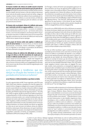 CAPÍTULO 4 - HOMENS, SAÚDE E VIOLÊNCIA
120
LIVRO BRANCO HOMENS E IGUALDADE DE GÉNERO EM PORTUGAL
3
O número de casos refere-se a “Agentes/ suspeitas/os identiﬁcadas/os em crimes de violência doméstica contra
o cônjuge ou análogo registados pela PSP e GNR (N.º) por Sexo; Anual”, disponível em: https://www.ine.pt/xportal/
xmain?menuBOUI=13707294&xpgid=ine_perfgenero&xpid=INE, dados atualizados em 30/3/2016.
4
Dados que respeitam a ocorrências registadas pela GNR e PSP e referem os casos de violência doméstica independente-
mente de terem sido participados como outro tipo de crime mais grave, designadamente homicídio, violação, etc.; Relatório
Anual de Segurança Interna 2015, disponível em: http://www.portugal.gov.pt/pt/pm/documentos/20160331-pm-rasi.aspx,
atualizado em 31/3/2016.
Os homens também são vítimas de assédio sexual no local de
trabalho,querporpartedeoutroshomensquerporpartedemu-
lheres.Numinquéritonacionalrecenteaoassédiosexualemoralno
local de trabalho, 9% dos homens e 15% das mulheres declararam
terem sido alvo de assédio sexual, por parte de cheﬁas, colegas de
trabalhoeclientes.Se95%dasmulheresforamassediadasporho-
mens e 5% por outras mulheres, no caso dos homens, em 65% dos
casos foram vítimas de assédio por parte de mulheres e em 35%
porpartedeoutroshomens.
Os homens são as principais vítimas da violência entre pares,
que é sobretudo exercida em espaços públicos. A violência entre
pares é perpetrada no espaço público – na escola, em estabeleci-
mentosdediversãonoturna,narua,etc.–porhomenssobreoutros
homens, como forma de estabelecer uma hierarquia dentro do gru-
podeparesmasculinos.Aviolênciaentreparestorna-seexpressiva
logoapósaentradanaescola,atravésdaviolênciaemmeioescolar,
eafetamaisosrapazesdoqueasraparigas.
Certos grupos de homens estão mais sujeitos à violência por
parte de outros homens. As minorias étnicas, as minorias sexuais
(homossexuais, transsexuais, homens efeminados, transgénero,
etc.), os imigrantes, os sem-abrigo e os portadores de deﬁciência,
sãomaisvulneráveisasituaçõesdeviolência.
Os homens vítimas de violência têm diﬁculdade em colocar-se
no lugar de vítima ou não têm mecanismos de reação para fa-
zer face à violência exercida sobre si. No estudo sobre o assédio
moral e sexual no local de trabalho, a reação mais frequente dos
homens vítimas de assédio sexual foi ignorar a situação. Por outro
lado,oshomensvítimasdeviolêncianaconjugalidadetêmdiﬁculda-
deemassumirquesãovítimasetêmmedodamarginalizaçãosocial
quedaípossaadvir.
4.2.3 Evolução e tendências: que mu-
danças na situação dos homens e na dis-
paridadeentrehomens e mulheres?
4.2.3.1 Homens e violência doméstica: o que dizem os dados
Em2015,segundodadosdoINE3
,foramregistados,pelaPSPepela
GNR, 23.543 casos relativos a situações de crimes de violência do-
mésticacontraocônjugeouanálogo,entreosquais3.275(13,9%do
total de casos) referiam-se a homens vítimas de violência conjugal
(3.299em2014,3.058em2013e2.781em2012).Dadosquesãocon-
ﬁrmados pelo Relatório Nacional de Segurança Interna – Ano 2015
(SIS, 2016), ao registar 26.783 ocorrências de violência doméstica4
,
comparativamente a 27.281 ocorrências registadas em 2014. Estes
números contrastam, porém, com o número de detenções que, não
obstante,temvindoasubirdeformagradual:417,em2012,e750,em
2015. No global, a violência doméstica continua a resultar num ele-
vadonúmerodefemicídios:em2015,29mulheresforammortaspor
violência doméstica, um número elevado mas inferior ao registado
em 2014, ano em que morreram 43 mulheres vítimas de violência
doméstica, 35 das quais vítimas de pessoas com quem mantinham,
ou tinham mantido no passado, uma relação de intimidade (marido,
companheiro, namorado, ex-marido, ex-companheiro, ex-namora-
do)(RelatórioOMA2014citadoporPGDL,2015).
Em Portugal, o número de homens que apresentam queixa por vio-
lência doméstica nas forças de segurança (PSP e GNR) ou em ins-
tituições como a Associação de Apoio à Vítima (APAV) é reduzido
quando comparado com o número de mulheres, mas têm aumenta-
doasdenúnciaseacusaçõesporpartedoshomens.Assim,embora
amaioriadasvítimassejadosexofeminino(84,6%)eamaioriados
agressoresdosexomasculino(86,9%),osdadosdoRelatórioAnual
de Segurança Interna – Ano 2015 (SIS, 2016) apontam para 3.508
agressoras do sexo feminino e 4.124 vítimas do sexo masculino,
sendo que na maioria das situações está-se perante situações de
violênciaconjugal(57%)ouentreex-cônjuges(21%).
DeacordocomaAPAV(2016),entre2013e2015houveumaumento
do número de homens adultos que recorreram aos serviços desta
associaçãoapedirajudaporteremsidovítimasdeviolênciadomés-
tica (395, em 2013, e 452, em 2015), sendo que em 56% dos casos
denunciados havia uma relação conjugal entre vítima e agressor e
amaioriadasvítimastinhaumaidadeigualousuperiora60anos.A
APAVconsidera,porém,queoscasosdeviolênciadomésticaperpe-
trados por mulheres distinguem-se dos casos de violência domés-
tica perpetrados por homens, por aqueles constituírem sobretudo
situações onde impera a violência psicológica, embora 25% dos
casossereﬁramtambémamaus-tratosfísicos.
Por lhes ser difícil reconhecer e gerir o estatuto de vítima, numa
sociedadequevêoshomenscomoosexoforte,oshomensquesão
vítimas de violência na intimidade não admitem a sua condição e
não procuram ajuda proﬁssional, silenciando assim os abusos e as
agressões de que também são vítimas (Machado e Matos, 2012;
Prazeres et al.,2014). Os homens que são vítimas de violência “en-
frentamlutasdereconciliaçãoentreasuavitimizaçãoeaperceção
acerca da sua masculinidade” (Machado e Matos, 2012: 19). Sentem
medo, vergonha e entram, muitas vezes, em negação. Por outro
lado, receiam, muito justamente, as consequências negativas que
daípossamadvir,namedidaemqueoreconhecimentodoseupapel
devítimapodeconduzirasituaçõesdeestigmatizaçãosocial(Casi-
miro,2013),acomeçarpelofactodeoshomensnãoseremtratados
como iguais pelos serviços de apoio à vítima (Machado e Matos,
2012). Neste sentido, os homens são, a par da população idosa,,
dos casais de pessoas do mesmo sexo e dos jovens namorados,
as vítimas ignoradas da violência na família (Casimiro, 2011), ou
as suas vítimas esquecidas (Machado e Matos, 2012). Como bem
exempliﬁca a opinião deTeresa Beleza, a respeito das alterações
em2007aoart.º152 doCódigoPenal:
Achamadaviolênciadomésticaéumfenómenoinfelizmente
ubíquo e comum, que afecta vítimas de muitos e diferentes
tipos. Crianças. Mulheres. Idosos. Doentes. E outros, claro.
Masavulnerabilidadeeasestruturassociaisdedistribuição
desigual de poder tornam estas categorias estatisticamen-
te mais prováveis como vítimas […]. Questão diversa, e essa
sim bem interessante, é a das relações, linguísticas e feno-
menológicas, entre a violência doméstica, a violência dita
de género e a violência contra as mulheres (…). A verdade é
que por razões de prevalência estatística mas também por
visibilidadeacrescidaemfunçãodemovimentossociaiseda
investigação académica, a violência exercida pelos homens
contra as “suas” mulheres é correctamente tomada como
paradigmática da violência doméstica – e o texto actual do
art.º 152, embora abranja evidentemente, casos com esta
descrição prototípica, está claramente pensado e foi obvia-
 