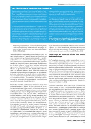 CAPÍTULO 4 - HOMENS, SAÚDE E VIOLÊNCIA
121
LIVRO BRANCO HOMENS E IGUALDADE DE GÉNERO EM PORTUGAL
O estudo sobre Assédio Sexual e Moral no Local deTrabalho em Portu-
galéumainvestigaçãorecentementeconcluída,coordenadaporAnália
Torres, e desenvolvida em parceria pelo CIEG e pela CITE no âmbito do
EEAGrants.Foiaplicadouminquéritoaumaamostrarepresentativada
população ativa de Portugal continental, com exceção do setor primá-
rio. Responderam 1801 indivíduos, sendo 558 homens e 1243 mulheres.
Poropçãometodológica,aamostrafoisobrerrepresentadaparaosexo
feminino.
Os resultados deste estudo indicam que, em 2015, o assédio moral afe-
tavaaproximadamentetantoshomenscomomulheres,dadoquecerca
de 15,9% dos homens e 16,7% das mulheres inquiridas aﬁrmaram ter
experienciadosituaçõesdestetiponolocaldetrabalho.Pelocontrário,
oassédiosexualfoireportadopor14,4%dasinquiridasepor8,6%dos
inquiridos. Os dados revelam que os homens que foram vítimas de as-
sédio sexual no local de trabalho tiveram, em 64,6% dos casos, as mu-
lheres como agressoras e, em 35,4% dos casos, outros homens como
agressores (situação que difere do assédio sexual sobre as mulheres,
pois apenas 5% das mulheres vítimas deste tipo de assédio tiveram
outra mulher como agressora) (Torres et al., 2016). O assédio sexual é
perpetradoporcheﬁas,colegasdetrabalhoeclientes.
Mas o que mais chama a atenção nestes resultados é a reação diferen-
ciada de homens e de mulheres quando são alvo de assédio sexual no
localdetrabalho.Asmulheresmostramdeimediatodesagrado;52,0%.
Já 50,0% dos homens aﬁrmam fazer de conta que não notam, isto é,
procuramignorarqueasituaçãodeassédiosexualaconteceu.Estarea-
ção dos homens à situação de assédio sexual, em 2015, assemelha-se à
reação que a maioria das mulheres tinha em 1989, data em que se rea-
lizou o 1º Inquérito ao Assédio Sexual no Local deTrabalho em Portugal
(apenasaplicadoamulheres)(AmâncioeLima,1994).Estaconstatação
revela,assim,ocaminhoqueoshomensaindatêmdepercorrerparafa-
zerem face ao assédio sexual no local de trabalho, de que também são
vítimas.
Torres, Anália et al. 2016. Assédio Sexual e Moral no Local deTraba-
lho em Portugal (Policy Brief). Lisboa: CIEG/ISCSP-ULisboa e CITE.
CAIXA: ASSÉDIO SEXUAL E MORAL NO LOCAL DETRABALHO
4.2.3.2 O lugar dos homens nos estudos sobre violência
doméstica em Portugal
Em Portugal são escassos os estudos sobre violência, em parti-
cular os estudos sobre violência em que o homem também seja
entrevistadoouinquirido.Anívelqualitativo,otrabalhodesenvol-
vidoporDias(2004)sobreasrepresentaçõeseaspráticasdavio-
lência na família, destaca-se por entrevistar tanto homens como
mulheres. No entanto, dado a investigação centrar-se, sobretudo,
nas dimensões físicas da violência, esta é percecionada como um
meiodecontrolodohomemfaceàmulhereaos/àsﬁlhos/as,bem
como uma forma de manifestação do poder “masculino”. Neste
sentido, ao longo do estudo os homens são sempre perceciona-
dos como agressores e as mulheres como potenciais vítimas. As
mulheres só são reconhecidas como agressoras no plano da vio-
lênciadefensiva(Casimiro,2013).
Em termos quantitativos, destaca-se o estudo coordenado por
Lisboa (Lisboa et al., 2009 e 2010) sobre violência de género, com
base na aplicação, em 2007, de um inquérito por questionário em
Portugal Continental, tanto a homens como a mulheres. O estu-
do aborda a questão da vitimização feminina e masculina no que
diz respeito a diferentes tipos de violência (física, psicológica e
sexual) e a atos de discriminação sociocultural. Comparando os
dados de vitimização de homens e mulheres com idade igual ou
superior a 18 anos, em relação aos diferentes tipos de violência,
denota-se que os homens apresentam uma incidência ligeira-
mente superior à das mulheres, 43% e 38%, respetivamente. No
entanto, as mulheres continuam a ser as principais vítimas de vio-
lênciadoméstica,jáque,emgeral,aviolênciaexercidasobreestas
ocorre no espaço doméstico (60%) e é praticada, na maioria dos
casos, pelos seus cônjuges ou companheiros (42%). No caso dos
homens, a violência de que são vítimas ocorre maioritariamente
no espaço público (38% das situações ocorrem na rua e “outros
espaços públicos” e 16% no local de trabalho) e é praticada por
mente redigido (incluindo as sucessivas alterações) tendo
como alvo privilegiado as mulheres vítimas de violência por
parte dos seus companheiros, actuais ou passados (Beleza,
2008 inPGDL,2015:2).
Se é confrangedora a magnitude da violência exercida pelos ho-
mens sobre as mulheres, e se ainda há muito por fazer tendo em
vista o conhecimento aprofundado desta realidade e a sensibili-
zação coletiva para a combater em toda a linha – também é pre-
ciso fazer luz e procurar apreender a violência da qual os homens
também são vítimas nas relações de intimidade, nomeadamente
por parte das mulheres. Trata-se de um fenómeno que começa
agora a ganhar alguma visibilidade e reconhecimento social e que
não deve ser ignorado (Casimiro, 2011, 2013). A violência na intimi-
dade é um fenómeno que afeta, assim, mulheres e homens, que
interessa conhecer no seu todo, adotando uma perspetiva abran-
gente, que inclua todas as formas de violência e todos os possí-
veisperpetradoresevítimas(MachadoeMatos,2012).Lembre-se
que a violência doméstica, não raramente se estende a vítimas
secundárias,mesmoemcasoextremoseletais,comoﬁlhos/asou
outros/asfamiliares davítima(PGDL,2015).
Mas muitos entendem que devido ao «dimorﬁsmo sexual entre
homens e mulheres» (Casimiro, 2013), as consequências da vio-
lência perpetrada pelas mulheres sobre os homens serão sempre
menos gravosas que a violência que os homens exercem sobre as
mulheres, isto se se tiver em atenção a dimensão física da violên-
cia (Lourenço, Lisboa e Pais, 1997; Dias, 2004). Contudo, como o
trabalho de Casimiro (2008) permite perceber, a violência femi-
nina em contexto conjugal assume formas distintas da violência
masculina, tratando-se sobretudo de uma violência psicológi-
ca, que ocorre de forma “«persistente e continuada» (...) como o
«bicho que mói a madeira»” (Casimiro, 2011: 135). Neste sentido,
importa ter em atenção que os homens vítimas de violência na
intimidade são “vítimas de violência moderada e na sua maioria
de violência psicológica” (Machado e Matos, 2014). Torna-se, por
isso, necessário “compreender as condições e os contextos em
que a violência sobre os homens é exercida, a natureza e as mo-
dalidades que a caracterizam, o que motiva as mulheres a serem
violentas (fazem-no como um modo de autodefesa e/ou de forma
pró-ativa?), as consequências que daí podem advir e as interpre-
tações de homens (mas também de mulheres) sobre o fenómeno”
(Casimiro,2013:9).Istosemesquecerqueaviolênciaconjugalnão
se limita aos casais heterossexuais, ela também acontece nos ca-
saisdepessoasdomesmosexo(Casimiro,2011;Santos,2012).
 