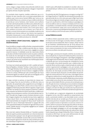 CAPÍTULO 4 - HOMENS, SAÚDE E VIOLÊNCIA
122
LIVRO BRANCO HOMENS E IGUALDADE DE GÉNERO EM PORTUGAL
outros colegas e amigos (23%) e desconhecidos (23%) do sexo
masculino. A violência exercida pelos/as cônjuges é responsável
porapenas3% dassituações reportadas.
Os resultados deste inquérito, também evidenciam que os in-
divíduos do sexo masculino são os principais perpetradores de
violência, quer contra outros homens (78%), quer contra as mu-
lheres(74%).Mesmonoscontextosemqueaviolênciadoméstica
é exercida por outros familiares, tanto homens como mulheres
recordamsobretudoepisódiosdainfânciae/ouadolescênciapro-
tagonizados por homens, sobretudo pais e padrastos. As razões
para a maior violência entre homens, isto é, entre pares mascu-
linos, prende-se, de acordo com os autores, com o facto de “os
homens, ao terem historicamente nas sociedades modernas uma
atividade social intensa, estão por isso mesmo mais expostos a
interações interpessoais e a uma conﬂitualidade social eventual-
menteportadorasdeviolência(Lisboaetal.,2009:56)”.
4.2.3.3 Violência infantil (maus-tratos, negligência e abuso
sexual de menores)
Apardaviolênciaconjugal,aviolênciafamiliarcompreendetambém
a violência infantil, ou seja, a violência exercida sobre as crianças,
que pode consubstanciar-se em maus-tratos, negligência ou abuso
sexual de menores. A visibilidade social dos maus-tratos infantis
praticadosnafamíliaérelativamenterecentenospaísesocidentais.
Ela resulta de uma valorização da criança enquanto indivíduo e de
umamudançanasnormasderelacionamentosocialentreadultose
crianças,quevieramtornarinaceitáveistaismanifestaçõesdeabu-
sodepoder(Almeida,2005).
Com base num estudo apresentado em 2001, a pedido da Assem-
bleia da República, intitulado “Famílias e maus-tratos às crianças
em Portugal” (Almeida, André e Almeida, 2001; Almeida 2005) apre-
senta-se uma tipologia das formas de abuso e negligência familia-
res face às crianças, deﬁnida quer pela caracterização dos traços
diretamente ligados ao maltrato, quer pela sua interligação com os
contextossociofamiliaresdepertençadacriança.
Em regra, concluem as autoras, os maus-tratos às crianças ocor-
rem no espaço físico da casa de família e, em 65% dos casos, as
agressões são perpetradas pelos progenitores (o pai biológico, a
mãe biológica ou os dois). Porém, a forma como os maus-tratos e a
negligênciainfantilsãopraticadosdiferemsegundoaorigemsocial
da família: nas famílias de classes populares predomina a violência
física,enquantonasfamíliasdeclassesfavorecidas,aviolênciapsi-
cológicaeemocionalparececonstituiraformademaltratomaisco-
mum.Paraalémdasclivagenssociaisefamiliaresdenotam-setam-
bém clivagens de género nas situações de maus-tratos, neglicência
e abuso sexual. Assim, se no caso das raparigas estas aparecem
sobrerrepresentadas nas situações de “abuso sexual”, “ausência de
guarda” em casa ou “intoxicação intencional”; os rapazes têm uma
maiorrepresentatividadenassituaçõesde“agressão”(físicaeemo-
cional), “trabalho abusivo” e nas grandes negligências de “cuidados
básicos”(Almeida,2005).
Mas como bem salienta Almeida (2005), um “resultado surpreen-
dentedoinquéritoprende-sejustamentecomofactodenãoterem
sido denunciados quaisquer casos de agressores [sexuais] do sexo
feminino”. Esta invisibilidade social da mãe ou de outra familiar fe-
minina enquanto agressoras sexuais da criança remete para o peso
dos estereótipos de género na construção social sobre o maltrato
infantil e para a diﬁculdade da sociedade em conceber o abuso se-
xual perpetrado por mulheres, isto é, o abuso sexual sem violação
peniana.
Emsetembrode2007,Portugalpassouaconsagrarnoartigo152.º
doCódigoPenal(Lein.º59/2007,de4desetembro)apuniçãocom
pena de prisão de um a cinco anos para quem inﬂigir maus-tratos
físicos(epsicológicos),incluindocastigoscorporais,quernaesco-
la quer em casa (Casimiro, 2011). Esta mudança no paradigma em
torno da violência sobre as crianças é reveladora da forma como,
na atualidade, a sociedade entende a chamada “palmada pedagó-
gica”, recorrentemente usada como recurso educativo mas que
encerra em si mesma a possibilidade de banalização da força e do
recursoàviolênciacomoformadesanarconﬂitoseproblemas.
4.2.3.4 Violência na escola
A violência infantil compreende ainda a violência que tem lugar
em meio escolar. Em Portugal, os estudos relativos à violência na
escola são escassos (Sebastião, Alves e Campos, 2003). Trata-se
de um fenómeno multidimensional que de forma abusiva tem
vindo a ser associado a escolas com uma elevada diversidade cul-
tural, a alunos provenientes de meios sociais desfavorecidos e a
percursosescolaresmarcadospeloinsucesso.
Em Portugal, a presença de situações violentas nas escolas con-
duziuàadoçãodeumconjuntodemedidasdepolíticacaracteriza-
dasporduasabordagensdivergentes:aabordagempedagógicae
aabordagempolicial(Sebastião,AlveseCampos,2003).Aprimei-
ra defende que é por via da promoção das competências sociais
e da formação cívica dos/as alunos/as que a violência deve ser
resolvida. Neste sentido, propõe a implementação de medidas de
carácter organizacional e pedagógico como, por exemplo, medi-
das de gestão escolar descentralizada e introdução de territórios
educativos de intervenção prioritária (TEIP), numa tentativa de
reduzir a exclusão dos/as alunos/as com diﬁculdades de aprendi-
zagemdosistemaeducativo.Poroutrolado,aabordagempolicial
protagoniza a defesa de um modelo de gestão do sistema educa-
tivocentralizado,traduzindoumadiﬁculdadedaescolaemaceitar
a diversidade sociocultural do meio envolvente. Parte-se do prin-
cípio que a diversidade diﬁculta o processo de socialização que a
massiﬁcaçãodoensino,trazidapeloprocessodedemocratização
política, protagonizou.Veja-se a este propósito o Programa Esco-
la Segura, com início em 1992, que resultou de um protocolo entre
oMinistériodaEducaçãoeoMinistériodaAdministraçãoInterna.
Se é verdade que o progressivo alargamento da escolaridade
obrigatória tornou mais difícil a gestão do comportamento dos
alunos, aumentando também a sua diversidade social e cultural,
também não deixa de ser verdade que a forma como cada escola
se posiciona perante as situações violentas espelha bem o modo
como a própria escola se representa e se procura construir en-
quanto coletivo no processo de aplicação das políticas de educa-
ção aos/às alunos/as (Sebastião, 2013). Neste sentido, a adoção
de uma abordagem pedagógica ou de uma abordagem policial
parece, assim, depender doethos próprio de cada escola e, obvia-
mente,daquelesqueadirigem(Sebastião,AlveseCampos,2003),
tornando-se difícil fazer com que os/as defensores/as de cada
umadestasabordagenstrabalhememconjunto.
 