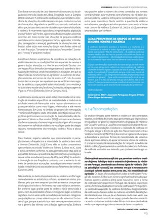 CAPÍTULO 4 - HOMENS, SAÚDE E VIOLÊNCIA
123
LIVRO BRANCO HOMENS E IGUALDADE DE GÉNERO EM PORTUGAL
Com base num estudo de caso desenvolvido numa escola locali-
zada no centro da cidade de Lisboa, Sebastião, Alves e Campos
(2003)concluem:“Contrariandoosdiscursosqueremetemaocor-
rência de situações de violência na escola para contextos sociais
desfavorecidos, degradados e periféricos, o estudo realizado re-
velou que, no caso desta escola situada na zona central da cidade,
a violência é recorrente e quotidiana, atingindo toda a população
escolar” (idem: 52). Porém, a generalidade das situações violentas
ocorridas em meio escolar são situações de pequena violência
quotidiana entre alunos (pequenos furtos, agressões, intimida-
ção, perseguição e ameaça), geralmente de alunos/as mais ve-
lhos/as sobre os/as mais novos/as, dos/as mais fortes sobre os/
as mais fracos/as. Tornando-se habituais os “empurrões”, “ponta-
pés”, “tostas”e“pequenos roubos”.
Constituem fatores explicativos da ocorrência de situações de
violência na escola, as condições físicas e espaciais da mesma, o
género dos/as alunos/as e o nível de escolaridade. Escolas com
um espaço físico limitado são mais propensas à ocorrência de si-
tuações de violência, sendo mais comuns as situações em que os
rapazessãoaomesmotempoosagressoreseasvítimasdesitua-
ções violentas; em termos de nível de ensino, o 2º ciclo do ensino
básico destaca-se por ser aquele em que se veriﬁcam mais regis-
tos de violência, o que poderá estar relacionado com a mudança
noquotidianoescolardos/asalunos/as trazidapelapassagemdo
1ºparao2ºciclo (Sebastião,Alves eCampos,2003).
A violência na escola parece assim estar relacionada com a cons-
trução de modelos especíﬁcos de masculinidade e traduz-se no
estabelecimento de hierarquias entre rapazes dominantes e ra-
pazes percebidos como mais frágeis, efeminados e até mesmo
homossexuais. Em 2010, no âmbito do projeto de investigação
“Homens nas Margens: idade, etnicidade, orientação sexual e tra-
jectórias proﬁssionais na construção de masculinidades não-he-
gemónicas”, Aboim e Vasconcelos (2013) entrevistaram homens
não heterossexuais e homens imigrantes de origem africana que
declararamtersofridodeviolêncianaescolaporpartedecolegas
rapazes, nomeadamente discriminação, violência física e abuso
sexual.
Para ﬁnalizar, importa salientar que, contrariamente à perce-
ção comum, a frequência e a intensidade da violência tem vindo
a diminuir (Sebastião, 2013). Como aliás os dados comparativos
apresentados no estudo Violência e Género (Lisboa et al., 2009
e 2010) permitem conﬁrmar, na passagem dos anos 1990 para os
anos2000diminuiuaprevalênciadaviolênciafísica,psicológicae
sexualsobreasmulheres(passoude48%para38%).Noentanto,
a diminuição da sua frequência contrasta com o aumento do nú-
mero de denúncias e acusações causado por uma maior sensibi-
lidade e intolerância da sociedade face ao fenómeno da violência
(Casimiro, 2011).
Nãoobstante,osdadosdisponíveissobreaviolênciaemPortugal,
nomeadamente as estatísticas oﬁciais, apresentam vários pro-
blemas, pelo que nem sempre é possível apresentar uma perspe-
tiva longitudinal sobre o fenómeno, nas suas múltiplas vertentes.
Em primeiro lugar, grande parte da violência não é denunciada à
polícia nem às autoridades oﬁciais. Em segundo lugar, a violência
registada muitas vezes está escondida ou incluída em categorias
que justapõem os crimes violentos com os não violentos. Em ter-
ceiro lugar, porque as estatísticas nem sempre permitem relacio-
nar o género das vítimas com o dos/as agressores/as. Embora
A violência doméstica acontece a homens e a mulheres […].
É transversal a todos e a todas. Agora que políticas há relativa-
mente aos homens? Não há nenhumas! […] A violência contra os
homens ainda é alvo de chacota quando é discutida em fóruns so-
breviolênciadoméstica.[…]Aintroduçãodotemadaviolênciacon-
traoshomenséimportante,masvaidemoraroseutempoafazer.
Eu faço coordenação e supervisão de casas abrigo, da rede nacio-
nal de casas abrigo para mulheres e crianças vítimas de violência
e também lá tenho rapazes, rapazes até aos 18 anos [...]. Para eles
aquilo é complicado. É complicado porque estão num mundo de
mulheres, não é? […] e é importante trabalhar, exatamente, estas
questões do género […] que estão associadas ao facto de se ser
homem, que é: “o meu pai ensinou-me que as mulheres não se res-
peitam”,“omeupaiensinou-mequeaviolênciaéumaformadecon-
tactocomooutro,queéumaformaderesoluçãodosproblemas”.
Violênciaépoder.
Daniel Cotrim, APAV– Associação Portuguesa de Apoio à Vítima
(Focus Grupos de Interesse)
CAIXA: PERSPETIVAS DE GRUPOS DE INTERES-
SE SOBRE HOMENS EVIOLÊNCIA
4.2.4Recomendações
Da análise efetuada sobre homens e violência e dos contributos
trazidos, no âmbito do projeto aqui apresentado, por especialistas
em igualdade de género e representantes de grupos de interesse
(verCaixaPerspetivaseCaixaRecomendações),resultamtrêscon-
juntos de recomendações: i) conhecer a realidade da violência em
Portugal e alargar o âmbito de ação dos Planos Nacionais Contra a
ViolênciaDoméstica(PNCVD);ii)desconstruirogénero,educarpara
a diversidade e promover formas de masculinidade não violentas
desde a primeira infância; iii) apoiar os homens vítimas de violência.
O primeiro conjunto de recomendações diz respeito a medidas de
âmbitopolítico/governamentalnosentidodeconhecerofenómeno
da violência, em toda a sua extensão, para posteriormente agir so-
breele.
Elaboração de estatísticas oﬁciais que permitam avaliar e anali-
sar de forma ﬁdedigna toda a extensão do fenómeno da violên-
cia em Portugal, atendendo aos diversos tipos de violência (físi-
ca, psicológica e sexual), aos contextos em que a mesma ocorre
(conjugal;infantil;escolar;entrepares;etc.)eàsmodalidadesde
agressão. OsdadosoﬁciaisdisponíveissobreaviolênciaemPortu-
gal são escassos. Embora um número signiﬁcativo de estudos qua-
litativos aponte a violência entre pares masculinos como a forma
de violência mais frequente em Portugal, não há dados disponíveis
sobreofenómeno.OdebateemtornodaviolênciaemPortugaltem-
-se centrado na questão da violência doméstica, designadamente
da violência dos homens sobre as mulheres no âmbito das relações
de intimidade, mas trata-se de um fenómeno muito mais vasto, que
não se encontra circunscrito ao espaço privado da esfera domésti-
ca,sendoporissonecessárioconhecê-loemtodaasuaplenitudede
modoaquesepossaagirsobreomesmodeformaconcertada.
seja possível saber o número de crimes cometidos por homens
contra mulheres e por mulheres contra homens, não há dados dis-
poníveissobreaviolênciaentrepares,nomeadamenteaviolência
entre pares masculinos. Neste sentido, a questão da violência
entre homens, que alguns estudos apontam como sendo a forma
mais comum de violência (Lisboa et al., 2009 e 2010) permanece
umarealidadeporconhecer.
 