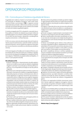 126
LIVRO BRANCO HOMENS E IGUALDADE DE GÉNERO EM PORTUGAL
A igualdade entre mulheres e homens é um princípio fundamental
da Constituição da República Portuguesa, sendo tarefa funda-
mental do Estado a sua promoção. A CIG é o organismo nacional
responsável pela promoção e defesa desse princípio, procurando
responderàsprofundasalteraçõessociaisepolíticasdasociedade
emmatériadecidadaniaeigualdadedegénero.
A missão prosseguida pela CIG é a de garantir a execução das po-
líticas públicas no domínio da cidadania, da promoção e defesa da
igualdadedegéneroedocombateàviolênciadomésticaedegéne-
ro e ao tráﬁco de seres humanos, cabendo-lhe a coordenação dos
respetivosinstrumentos–osPlanosNacionais.
A CIG é um serviço central da administração direta do Estado do-
tado de autonomia administrativa, sendo-lhe também reconhecido
autonomia ﬁnanceira, restrita à gestão de programas ﬁnanciados
porrecursosﬁnanceiroscomunitáriosouinternacionaisdeidêntica
natureza.
ACIGestáintegradanaPresidênciadoConselhodeMinistros,sen-
dotuteladapelaSecretáriadeEstadoparaaCidadaniaeaIgualda-
de, nos termos do despacho de delegação de competências do Mi-
nistroAdjunton.º660/2016,de5dejaneiro(DiáriodaRepública–II
sérien.º10,de15dejaneirode2016).
São atribuições da CIG:
a. Apoiar a elaboração e o desenvolvimento da política global e
setorialcomincidêncianapromoçãodacidadaniaedaigualdade
de género e participar na sua execução, ao nível das políticas es-
pecíﬁcas, e na correspondente articulação ao nível das políticas
integradas;
b. Contribuirparaaalteraçãodoquadronormativo,ouparaasua
efetivação, na perspetiva da cidadania e da igualdade de género,
elaborando propostas normativas, emitindo pareceres sobre ini-
ciativas legislativas ou sugerindo mecanismos que promovam o
cumprimento efetivo e integral das normas vigentes, designada-
mente nos domínios transversais da educação para a cidadania,
da igualdade e não discriminação entre homens e mulheres, da
proteçãodamaternidadeedapaternidade,daconciliaçãodavida
proﬁssional,pessoalefamiliardemulheresehomens,docomba-
teàsformasdeviolênciadegéneroedoapoioàsvítimas;
c. Elaborar estudos e documentos de planeamento de suporte à
decisãopolíticanaáreadacidadaniaedaigualdadedegénero;
d. Promover a educação para a cidadania e a realização de ações
tendentesàtomadadeconsciênciacívicarelativamenteàidenti-
ﬁcaçãodassituaçõesdediscriminaçãoedasformasdeerradica-
çãodasmesmas;
e. Promover ações que facilitem uma participação paritária na
vidaeconómica,social,políticaefamiliar;
f. Propormedidasedesenvolveraçõesdeintervençãocontrato-
dasasformasdeviolênciadegéneroedeapoioàssuasvítimas;
g. Apoiarorganizaçõesnão-governamentaisrelativamenteame-
didas, projetos ou ações que promovam objetivos coincidentes
comosseus;
h.Atribuirprémiosdequalidadeaentidadesqueadotemcódigos
ousigamexemplosdeboaspráticasemmatériadepromoçãoda
igualdade de género, de prevenção da violência de género ou de
apoioàsvítimas;
i. Assegurar a supervisão técnica das estruturas de acolhimento
e de atendimento para vítimas de violência e a coordenação es-
tratégicacomosdemaissetoresdaAdministraçãoPúblicaenvol-
vidosnoapoio;
j. Articular e assegurar a implementação e manutenção de siste-
mastécnicosdeproteçãoàsvítimasdeviolênciadoméstica;
k. Manter a opinião pública informada e sensibilizada com recur-
so aos meios de comunicação social, à edição de publicações e à
manutençãodeumcentrodedocumentaçãoedeumabiblioteca
especializados;
l. Elaborar recomendações gerais relativas a boas práticas de
promoção de igualdade de género, designadamente ao nível da
publicidade, do funcionamento de estruturas educativas, de for-
mação e da organização do trabalho no setor público e privado,
bemcomoatestaraconformidadecomessasboaspráticas;
m. Conferir competências técnicas e certiﬁcar qualidades de
pessoaseentidadesinstitucionalmenteenvolvidasnapromoção
edefesadacidadaniaedaigualdadedegénero;
n. Desenvolverserviçosdeinformaçãojurídicaedeapoiopsicos-
social,especialmentenassituaçõesdediscriminaçãoedeviolên-
ciadegénero;
o. Receber queixas relativas a situações de discriminação ou de
violência com base no género e apresentá-las, sendo caso disso,
atravésdaemissãodeparecereserecomendações,juntodasau-
toridadescompetentesoudasentidadesenvolvidas;
p. Assegurar modalidades adequadas de participação institucio-
nal das organizações não-governamentais que concorram para a
realizaçãodaspolíticasdecidadaniaedeigualdadedegénero;
q.Organizar,nostermosdalei,oregistonacionaldeorganizações
não-governamentais cujo objeto estatutário se destine essen-
cialmente à promoção dos valores da cidadania, da defesa dos
direitos humanos, dos direitos das mulheres e da igualdade de
género;
r. Cooperar com organizações de âmbito internacional, comuni-
tário e demais organismos congéneres estrangeiros, tendo em
vista participar nas grandes orientações relativas à cidadania e
à igualdade de género e promover a sua implementação a nível
nacional;
s. Cooperarcomentidadespúblicaseprivadasdeníveisnacional,
regional e local em projetos e ações coincidentes com a missão
daCIG,nomeadamentepeloestabelecimentodeparcerias;
t. Prestar assistência técnica a iniciativas na área da cidadania e
daigualdadedegéneropromovidasporoutrasentidades;
u. Emitir parecer favorável à celebração de acordos de coopera-
ção que envolvam entidades públicas estatais com incidência no
apoioavítimasdeviolênciadegénero.
Website: https://www.cig.gov.pt/
OPERADORDOPROGRAMA
CIG – Comissão para a Cidadania e Igualdade de Género
 