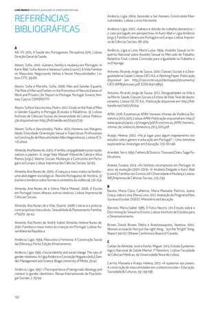 132
LIVRO BRANCO HOMENS E IGUALDADE DE GÉNERO EM PORTUGAL
REFERÊNCIAS
BIBLIOGRÁFICAS
A
AA. VV. 2015. A Saúde dos Portugueses. Perspetiva 2015. Lisboa:
Direção-GeraldaSaúde.
Aboim, Soﬁa. 2010. «Género, família e mudança em Portugal». In
Karin Wall, Soﬁa Aboim e Vanessa Cunha (coord.). A Vida Familiar
no Masculino. Negociando Velhas e Novas Masculinidades. Lis-
boa:CITE, 39-66.
Aboim, Soﬁa e Marinho, Soﬁa. 2006. Men and Gender Equality.
TheRoleofMenandFathersinthePromotionofReconciliationof
Work and Private Life. Report on Portugal. Portugal, Greece, Nor-
way,Cyprus: CIDM/KEITH.
Aboim,SoﬁaeVasconcelos,Pedro.2012.StudyontheRoleofMen
in Gender Equality in Portugal. (Estudos e Relatórios, 3). Lisboa:
Instituto de Ciências Sociais da Universidade de Lisboa. Publica-
çãodisponívelem: http://hdl.handle.net/10451/7741
Aboim, Soﬁa e Vasconcelos, Pedro. 2013. Homens nas Margens:
Idade, Etnicidade, Orientação Sexual e Trajectórias Proﬁssionais
naConstruçãodeMasculinidadesNão-Hegemónicas.Lisboa:ICS-
-ULisboa.
Almeida,AnaNunesde.2003.«Família,conjugalidadeeprocriação:
valores e papéis». In Jorge Vala, Manuel Villaverde Cabral e Alice
Ramos (orgs.). Valores Sociais: Mudanças e Contrastes em Portu-
galenaEuropa.Lisboa:ImprensadasCiênciasSociais,50-93.
Almeida, Ana Nunes de. 2005. «Crianças e maus tratos na família -
uma abordagem sociológica». Revista Portuguesa de História, 37
(númerotemáticosobreformasecontextosdaviolência):231-254.
Almeida, Ana Nunes de e Vieira, Maria Manuel. 2006. A Escola
em Portugal: novos olhares, outros cenários. Lisboa: Imprensa de
CiênciasSociais.
Almeida, Ana Nunes de e Vilar, Duarte. 2008. Literacia e práticas
contraceptivas masculinas. Sexualidade & Planeamento Familiar,
nº50/51: 34-42.
Almeida, Ana Nunes de; André, Isabel; Almeida, Helena Nunes de.
2001. Famílias e maus tratos às crianças em Portugal. Lisboa: As-
sembleiadaRepública.
Amâncio, Lígia. 1994. Masculino e Feminino. A Construção Social
daDiferença. Porto: EdiçãoAfrontamento.
Amâncio, Lígia. 1995. «Social identity and social change:The case of
genderrelations».InLígiaAmâncioeConceiçãoNogueira(eds.),Gen-
der,ManagementandScience.Braga:UniversityofMinho,33-42.
Amâncio,Lígia.1997.«Theimportanceofbeingmale:Ideologyand
context in gender identities». Revue Internationale de Psycholo-
gieSociale, 2: 79-94.
Amâncio, Lígia. 2004. Aprender a Ser Homem. Construindo Mas-
culinidades.Lisboa:LivrosHorizonte.
Amâncio, Lígia. 2007. «Género e divisão do trabalho doméstico –
o caso português em perspectiva». In Karin Wall e Lígia Amâncio
(orgs.). Família e Género em Portugal e na Europa. Lisboa: Impren-
sadeCiênciasSociais,181-209.
Amâncio, Lígia e Lima, Maria Luísa. 1994. Assédio Sexual no In-
quérito Nacional sobre Assédio Sexual no Mercado de Trabalho.
Relatório Final. Lisboa: Comissão para a Igualdade no Trabalho e
noEmprego.
Antunes, Ricardo Jorge de Sousa. 2010. Classes Sociais e a Desi-
gualdadenaSaúde.Lisboa:CIES-IULe-WorkingPaper.Publicação
disponível em: http://cies.iscte-iul.pt/destaques/documents/
CIES-WP85Antunes.pdf.ISSN1647-0893
Antunes, Ricardo Jorge de Sousa. 2012. Desigualdades na Vida e
naMorte:Saúde,ClassesSociaiseEstilosdeVida.Tesededouto-
ramento. Lisboa: ISCTE-IUL. Publicação disponível em: http://hdl.
handle.net/10071/6204.
APAV. 2016. Estatísticas APAV: Homens Vítimas de Violência Do-
méstica2013-2015,Lisboa:APAV.Publicaçãosisponívelem:http://
www.apav.pt/apav_v3/images/pdf/Estatisticas_APAV_homens_
vitimas_de_violencia_domestica_2013_2015.pdf.
Araújo, Helena. 2002. «Há já lugar para algum mapeamento nos
estudos sobre género e educação em Portugal? – Uma tentativa
exploratória».InvestigaremEducação.1(1):101-146.
Arendell,Terry. 1995. Fathers & Divorce.Thousand Oaks: Sage Pu-
blications.
Atalaia, Susana. 2014. «As famílias recompostas em Portugal: 10
anos de evolução (2001-2011)». In Anabela Delgado e Karin Wall
(coord.).FamíliasnosCensos2011.DiversidadeeMudança.Lisboa:
INE/ImprensadeCiênciasSociais,225-239.
B
Barata, Maria Clara; Calheiros, Maria Manuela; Patrício, Joana;
Graça,JoãoeLima,MariaLuísa.2012.AvaliaçãodoProgramaMais
SucessoEscolar.DGEEC-MinistériodaEducação.
Barreno, Maria Isabel. 1985. O Falso Neutro: Um Estudo sobre a
DiscriminaçãoSexualnoEnsino.Lisboa:InstitutodeEstudospara
oDesenvolvimento.
Brown, David; Brown, Debra e Anastasoupolos, Vanessa. 2002.
Women on boards: Not just the right thing…but the “bright” thing.
Report341-02.Ottawa:ConferenceBoardofCanada.
C
Caldas de Almeida, José e Xavier, Miguel. 2013. Estudo Epidemio-
lógico Nacional de Saúde Mental. 1º Relatório. Lisboa: Faculdade
deCiênciasMédicas,daUniversidadeNovadeLisboa.
Carrito, Manuela e Araújo, Helena. 2013. «A «palavra» aos jovens.
Aconstruçãodemasculinidadesemcontextoescolar».Educação,
Sociedade&Culturas,39:139-158.
 
