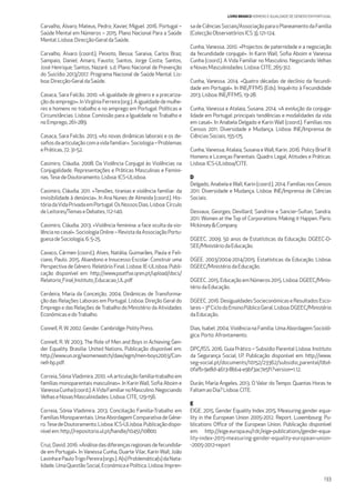 133
LIVRO BRANCO HOMENS E IGUALDADE DE GÉNERO EM PORTUGAL
Carvalho, Álvaro; Mateus, Pedro; Xavier, Miguel. 2016. Portugal –
Saúde Mental em Números – 2015. Plano Nacional Para a Saúde
Mental. Lisboa: Direcção-GeraldaSaúde.
Carvalho, Álvaro (coord.); Peixoto, Bessa; Saraiva, Carlos Braz;
Sampaio, Daniel; Amaro, Fausto; Santos, Jorge Costa; Santos,
José Henrique; Santos, Nazaré. s.d. Plano Nacional de Prevenção
do Suicídio 2013/2017. Programa Nacional de Saúde Mental. Lis-
boa: Direcção-GeraldaSaúde.
Casaca, Sara Falcão. 2010. «A igualdade de género e a precariza-
ção do emprego». InVirgínia Ferreira (org.). A igualdade de mulhe-
res e homens no trabalho e no emprego em Portugal: Políticas e
Circunstâncias. Lisboa: Comissão para a Igualdade no Trabalho e
noEmprego, 261-289.
Casaca, Sara Falcão. 2013. «As novas dinâmicas laborais e os de-
saﬁosdaarticulaçãocomavidafamiliar».Sociologia–Problemas
ePráticas, 72: 31-52.
Casimiro, Cláudia. 2008. Da Violência Conjugal às Violências na
Conjugalidade. Representações e Práticas Masculinas e Femini-
nas.TesedeDoutoramento.Lisboa:ICS-ULisboa.
Casimiro, Cláudia. 2011. «Tensões, tiranias e violência familiar: da
invisibilidade à denúncia». In Ana Nunes de Almeida (coord.). His-
tóriadaVidaPrivadaemPortugal:OsNossosDias.Lisboa:Círculo
deLeitores/Temas eDebates,112-140.
Casimiro, Cláudia. 2013. «Violência feminina: a face oculta da vio-
lêncianocasal».SociologiaOnline–RevistadaAssociaçãoPortu-
guesadeSociologia,6:5-25.
Cavaco, Cármen (coord.); Alves, Natália; Guimarães, Paula e Feli-
ciano, Paulo. 2015. Abandono e Insucesso Escolar: Construir uma
Perspectiva de Género. Relatório Final. Lisboa: IE-ULisboa. Publi-
cação disponível em: http://www.poatfse.qren.pt/upload/docs/
Relatorio_Final_Instituto_Educacao_UL.pdf
Cerdeira, Maria da Conceição. 2004. Dinâmicas de Transforma-
ção das Relações Laborais em Portugal. Lisboa: Direção Geral do
Emprego e das Relações deTrabalho do Ministério da Atividades
EconómicasedoTrabalho.
Connell, R.W. 2002.Gender.Cambridge:PolityPress.
Connell, R. W. 2003. The Role of Men and Boys in Achieving Gen-
der Equality. Brasilia: United Nations. Publicação disponível em:
http://www.un.org/womenwatch/daw/egm/men-boys2003/Con-
nell-bp.pdf.
Correia, SóniaVladimira. 2010. «A articulação família-trabalho em
famílias monoparentais masculinas». In Karin Wall, Soﬁa Aboim e
VanessaCunha(coord.).AVidaFamiliarnoMasculino.Negociando
VelhaseNovasMasculinidades.Lisboa:CITE,129-156.
Correia, Sónia Vladimira. 2013. Conciliação Família-Trabalho em
Famílias Monoparentais. Uma Abordagem Comparativa de Géne-
ro.TesedeDoutoramento.Lisboa:ICS-ULisboa.Publicaçãodispo-
nívelem: http://repositorio.ul.pt/handle/10451/10800.
Cruz,David.2016.«Análisedasdiferençasregionaisdefecundida-
de em Portugal». In Vanessa Cunha, Duarte Vilar, Karin Wall, João
LavinhaePauloTrigoPereira(orgs.).A(s)Problemática(s)daNata-
lidade.UmaQuestãoSocial,EconómicaePolítica.Lisboa:Impren-
sadeCiênciasSociais/AssociaçãoparaoPlaneamentodaFamília
(ColecçãoObservatóriosICS3),121-124.
Cunha, Vanessa. 2010. «Projectos de paternidade e a negociação
da fecundidade conjugal». In Karin Wall, Soﬁa Aboim e Vanessa
Cunha (coord.). A Vida Familiar no Masculino. Negociando Velhas
eNovasMasculinidades.Lisboa:CITE,265-312.
Cunha, Vanessa. 2014. «Quatro décadas de declínio da fecundi-
dade em Portugal». In INE/FFMS (Eds). Inquérito à Fecundidade
2013.Lisboa:INE/FFMS,19-28.
Cunha, Vanessa e Atalaia, Susana. 2014. «A evolução da conjuga-
lidade em Portugal: principais tendências e modalidades da vida
em casal». In Anabela Delgado e Karin Wall (coord.). Famílias nos
Censos 2011. Diversidade e Mudança. Lisboa: INE/Imprensa de
CiênciasSociais,155-175.
Cunha, Vanessa; Atalaia, Susana e Wall, Karin. 2016. Policy Brief II:
Homens e Licenças Parentais: Quadro Legal, Atitudes e Práticas.
Lisboa:ICS-ULisboa/CITE.
D
Delgado, Anabela eWall, Karin (coord.). 2014. Famílias nos Censos
2011. Diversidade e Mudança. Lisboa: INE/Imprensa de Ciências
Sociais.
Desvaux, Georges; Devillard, Sandrine e Sancier-Sultan, Sandra.
2011. Women at the Top of Corporations: Making it Happen. Paris:
Mckinsey&Company.
DGEEC. 2009. 50 anos de Estatísticas da Educação. DGEEC-D-
SEE/MinistériodaEducação.
DGEE. 2003/2004-2014/2015. Estatísticas da Educação. Lisboa:
DGEEC/MinistériodaEducação.
DGEEC. 2015. Educação em Números 2015. Lisboa: DGEEC/Minis-
tériodaEducação.
DGEEC.2016.DesigualdadesSocieconómicaseResultadosEsco-
lares–3ºCiclodoEnsinoPúblicoGeral.Lisboa:DGEEC/Ministério
daEducação.
Dias, Isabel. 2004.Violência na Família. Uma Abordagem Socioló-
gica.Porto:Afrontamento.
DPC/ISS. 2016. Guia Prático – Subsídio Parental Lisboa: Instituto
da Segurança Social, I.P. Publicação disponível em: http://www.
seg-social.pt/documents/10152/23362/subsidio_parental/0bd-
0fafb-9e8d-4613-8bb4-e9bf3ac7e5f1?version=1.12.
Durán, María Ángeles. 2013. O Valor do Tempo: Quantas Horas te
FaltamaoDia?Lisboa:CITE.
E
EIGE. 2015. Gender Equality Index 2015. Measuring gender equa-
lity in the European Union 2005-2012. Report. Luxembourg: Pu-
blications Oﬃce of the European Union. Publicação disponível
em: http://eige.europa.eu/rdc/eige-publications/gender-equa-
lity-index-2015-measuring-gender-equality-european-union-
-2005-2012-report
 