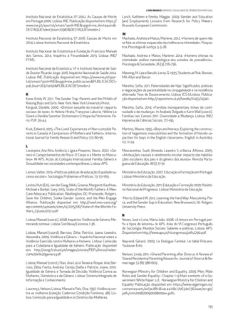 135
LIVRO BRANCO HOMENS E IGUALDADE DE GÉNERO EM PORTUGAL
Instituto Nacional de Estatística, I.P. 2002. As Causas de Morte
em Portugal 2000. Lisboa: INE. Publicação disponível em: https://
www.ine.pt/xportal/xmain?xpid=INE&xpgid=ine_destaques&-
DESTAQUESdest_boui=70987&DESTAQUESmodo=2
Instituto Nacional de Estatística, I.P. 2016. Causas de Morte em
2014. Lisboa: InstitutoNacionaldeEstatística.
Instituto Nacional de Estatística e Fundação Francisco Manuel
dos Santos. 2014. Inquérito à Fecundidade 2013. Lisboa: INE/
FFMS.
Instituto Nacional de Estatística, I.P. e Instituto Nacional de Saú-
de Doutor Ricardo Jorge. 2016. Inquérito Nacional de Saúde 2014.
Lisboa: INE. Publicação disponível em: https://www.ine.pt/xpor-
tal/xmain?xpid=INE&xpgid=ine_publicacoes&PUBLICACOES-
pub_boui=263714091&PUBLICACOESmodo=2
K
Kane, Emily W. 2012. The Gender Trap: Parents and the Pitfalls of
RaisingBoysandGirls.NewYork:NewYorkUniversityPress.
Kergoat, Daniéle. 2000. «Division sexuelle du travail et rapports
sociaux de sexe». In Helena Hirata, Françoise Laborie, Hélène Le
DoaréeDanièleSenotier.DictionnaireCritiqueduFéminisme.Pa-
ris: PUF, 35-44.
Kruk, Edward. 2015. «The Lived Experiences of Non-custodial Pa-
rents in Canada: A Comparison of Mothers and Fathers». Interna-
tionalJournalforFamilyResearchandPolicy.1(1):80-95.
L
Laranjeira, Ana Rita; Amâncio, Lígia e Prazeres, Vasco. 2002. «Gé-
nero e Comportamentos de Risco: O Corpo e a Mente no Mascu-
lino». IN APS. Actas do Colóquio Internacional Família, Género e
Sexualidadenassociedades contemporâneas.Lisboa:APS.
Lemos,Valter.2013.«Políticaspúblicasdeeducação:Equidadesu-
cessoescolar». Sociologia,Problemas ePráticas.73:151-169.
Levtov,Ruti(Ed.);vanderGaag,Nikki;Greene,Margaret;Kaufman,
Michael e Barker, Gary. 2015. State of theWorld’s Fathers: A Men-
Care Advocacy Publication. Washington, DC: Promundo, Rutgers,
Save the Children, Sonke Gender Justice, and the Men Engage
Alliance. Publicação disponível em: http://sowf.men-care.org/
wp-content/uploads/sites/4/2015/06/State-of-the-Worlds-Fa-
thers_23June2015-1.pdf
Lisboa,Manuel(coord.).2008.Inquérito:ViolênciadeGénero,Me-
morandosíntese.Lisboa:SociNova/Cesnova,1-36
Lisboa, Manuel (coord); Barroso, Zélia; Patrício, Joana; Leandro,
Alexandra. 2009. Violência e Género – Inquérito Nacional sobre a
Violência Exercida contra Mulheres e Homens. Lisboa: Comissão
para a Cidadania e Igualdade de Género. Publicação disponível
em: http://onvg.fcsh.unl.pt/images/stories/PDFs/livros/violen-
cia%20e%20genero.pdf
Lisboa, Manuel (coord.); Dias, Ana LúciaTeixeira; Roque, Ana; Bar-
roso, Zélia; Favita, Andreia; Cerejo, Dalila e Patrício, Joana. 2010.
Igualdade de Género e Tomada de Decisão: Violência Contra as
Mulheres, Doméstica e de Género. Lisboa: Sistema Integrado de
InformaçãoeConhecimento.
Lourenço, Nelson; Lisboa, Manuel e Pais, Elza. 1997.Violência con-
tra as mulheres (coleção Cadernos Condição Feminina, 48). Lis-
boa: ComissãoparaaIgualdadeeos Direitos das Mulheres.
Lynch, Kathleen e Feeley, Maggie. 2009. Gender and Education
(and Employment): Lessons from Research for Policy Makers.
Brussels:EuropeanCommission.
M
Machado, Andreia e Matos, Marlene. 2012. «Homens de quem não
sefala:asvítimasesquecidasdaviolêncianaintimidade».Psiquia-
tria,Psicologia&Justiça,5:5-28.
Machado, Andreia e Matos, Marlene. 2014. «Homens vítimas na
intimidade: análise metodológica dos estudos de prevalência».
Psicologia&Sociedade,26(3):726-736.
Manning,M.LeeeBaruth,Leroy.G.1995.StudentsatRisk.Boston,
MA:AllynandBacon.
Marinho, Soﬁa. 2011. Paternidades de Hoje. Signiﬁcados, práticas
e negociações da parentalidade na conjugalidade e na residência
alternada. Tese de Doutoramento. Lisboa: ICS-ULisboa. Publica-
çãodisponívelem:http://repositorio.ul.pt/handle/10451/4940.
Marinho, Soﬁa. 2014. «Famílias monoparentais: linhas de conti-
nuidade e de mudança». In Anabela Delgado e Karin Wall (coord.).
Famílias nos Censos 2011. Diversidade e Mudança. Lisboa: INE/
ImprensadeCiênciasSociais,177-195.
Martino, Wayne. 1995. «Boys and literacy: Exploring the construc-
tion of hegemonic masculinities and the formation of literate ca-
pacities for boys in the English classroom». English in Austrália,
112:11-24.
Mascarenhas, Sueli; Almeida, Leandro S. e Barca, Alfonso. 2005.
«Atribuições causais e rendimento escolar: impacto das habilita-
ções escolares dos pais e do género dos alunos». Revista Portu-
guesadeEducação.18(1):77-91.
MinistériodaEducação.2007.EducaçãoeFormaçãoemPortugal.
Lisboa:MinistériodaEducação.
MinistériodaEducação.2011.EducaçãoeFormação2020.Relató-
rioNacionaldeProgresso.Lisboa:MinistériodaEducação.
Morris, Edward W. 2012. Learning the Hard Way: Masculinity, Pla-
ce, and the Gender Gap in Education. New Brunswick, NJ: Rutgers
UniversityPress.
N
Neves, José e Lima, Maria João. 2008. «A leitura em Portugal: per-
ﬁs e tipos de leitores». In APS. Atas do VI Congresso Português
de Sociologia. Mundos Sociais: Saberes e práticas. Lisboa: APS.
Disponívelemhttp://www.aps.pt/vicongresso/pdfs/290.pdf.
Neyrand, Gérard. 2009. Le Dialogue Familial. Un Idéal Précaire.
Toulouse:Érès.
Nielsen, Linda. 2011. «Shared Parenting after Divorce: A Review of
SharedResidentialParentingResearch».JournalofDivorce&Re-
marriage.52(8):586-609.
Norwegian Ministry for Children and Equality. 2009. Men, Male
Roles and Gender Equality - Chapter 1–9 Main contents of a Go-
vernment White Paper. s.d.: Norwegian Ministry for Children and
Equality Publicação disponível em: https://www.regjeringen.no/
contentassets/ed3e28fc824c44118c17b63de7362aae/en-gb/
pdfs/stm200820090008000en_pdfs.
 